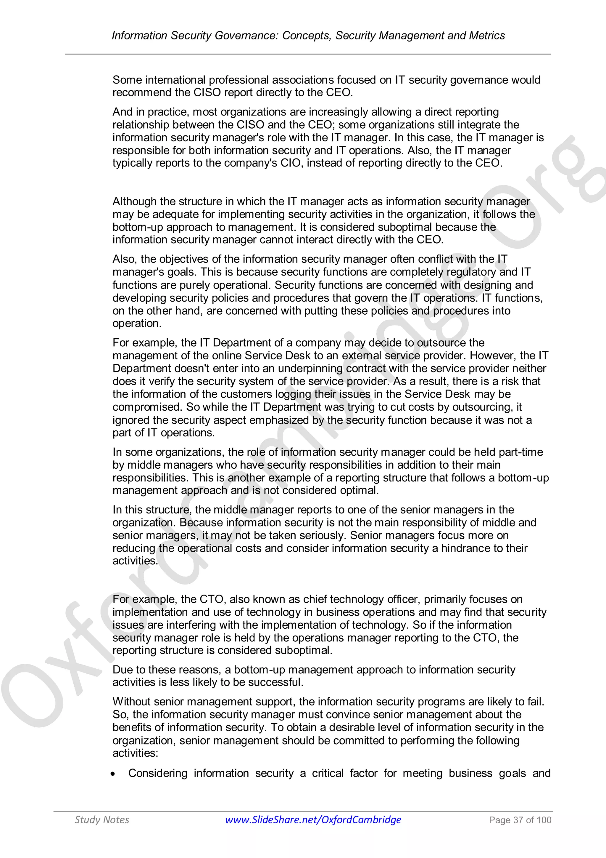 Information Security Governance: Concepts, Security Management and Metrics
______________________________________________________________________________
Study Notes www.SlideShare.net/OxfordCambridge Page 37 of 100
Some international professional associations focused on IT security governance would
recommend the CISO report directly to the CEO.
And in practice, most organizations are increasingly allowing a direct reporting
relationship between the CISO and the CEO; some organizations still integrate the
information security manager's role with the IT manager. In this case, the IT manager is
responsible for both information security and IT operations. Also, the IT manager
typically reports to the company's CIO, instead of reporting directly to the CEO.
Although the structure in which the IT manager acts as information security manager
may be adequate for implementing security activities in the organization, it follows the
bottom-up approach to management. It is considered suboptimal because the
information security manager cannot interact directly with the CEO.
Also, the objectives of the information security manager often conflict with the IT
manager's goals. This is because security functions are completely regulatory and IT
functions are purely operational. Security functions are concerned with designing and
developing security policies and procedures that govern the IT operations. IT functions,
on the other hand, are concerned with putting these policies and procedures into
operation.
For example, the IT Department of a company may decide to outsource the
management of the online Service Desk to an external service provider. However, the IT
Department doesn't enter into an underpinning contract with the service provider neither
does it verify the security system of the service provider. As a result, there is a risk that
the information of the customers logging their issues in the Service Desk may be
compromised. So while the IT Department was trying to cut costs by outsourcing, it
ignored the security aspect emphasized by the security function because it was not a
part of IT operations.
In some organizations, the role of information security manager could be held part-time
by middle managers who have security responsibilities in addition to their main
responsibilities. This is another example of a reporting structure that follows a bottom-up
management approach and is not considered optimal.
In this structure, the middle manager reports to one of the senior managers in the
organization. Because information security is not the main responsibility of middle and
senior managers, it may not be taken seriously. Senior managers focus more on
reducing the operational costs and consider information security a hindrance to their
activities.
For example, the CTO, also known as chief technology officer, primarily focuses on
implementation and use of technology in business operations and may find that security
issues are interfering with the implementation of technology. So if the information
security manager role is held by the operations manager reporting to the CTO, the
reporting structure is considered suboptimal.
Due to these reasons, a bottom-up management approach to information security
activities is less likely to be successful.
Without senior management support, the information security programs are likely to fail.
So, the information security manager must convince senior management about the
benefits of information security. To obtain a desirable level of information security in the
organization, senior management should be committed to performing the following
activities:
 Considering information security a critical factor for meeting business goals and
 