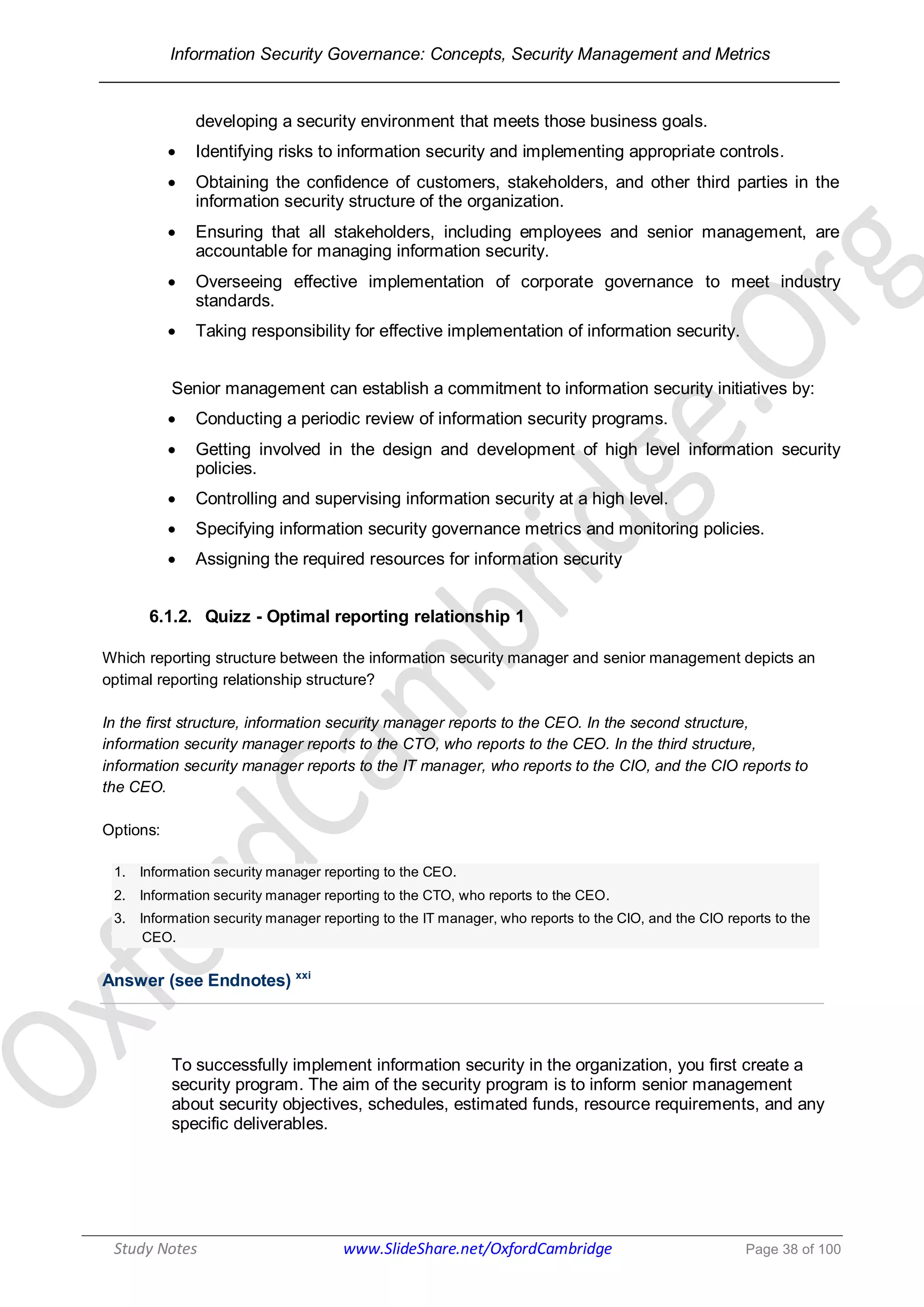 Information Security Governance: Concepts, Security Management and Metrics
______________________________________________________________________________
Study Notes www.SlideShare.net/OxfordCambridge Page 38 of 100
developing a security environment that meets those business goals.
 Identifying risks to information security and implementing appropriate controls.
 Obtaining the confidence of customers, stakeholders, and other third parties in the
information security structure of the organization.
 Ensuring that all stakeholders, including employees and senior management, are
accountable for managing information security.
 Overseeing effective implementation of corporate governance to meet industry
standards.
 Taking responsibility for effective implementation of information security.
Senior management can establish a commitment to information security initiatives by:
 Conducting a periodic review of information security programs.
 Getting involved in the design and development of high level information security
policies.
 Controlling and supervising information security at a high level.
 Specifying information security governance metrics and monitoring policies.
 Assigning the required resources for information security
6.1.2. Quizz - Optimal reporting relationship 1
Which reporting structure between the information security manager and senior management depicts an
optimal reporting relationship structure?
In the first structure, information security manager reports to the CEO. In the second structure,
information security manager reports to the CTO, who reports to the CEO. In the third structure,
information security manager reports to the IT manager, who reports to the CIO, and the CIO reports to
the CEO.
Options:
1. Information security manager reporting to the CEO.
2. Information security manager reporting to the CTO, who reports to the CEO.
3. Information security manager reporting to the IT manager, who reports to the CIO, and the CIO reports to the
CEO.
Answer (see Endnotes) xxi
To successfully implement information security in the organization, you first create a
security program. The aim of the security program is to inform senior management
about security objectives, schedules, estimated funds, resource requirements, and any
specific deliverables.
 