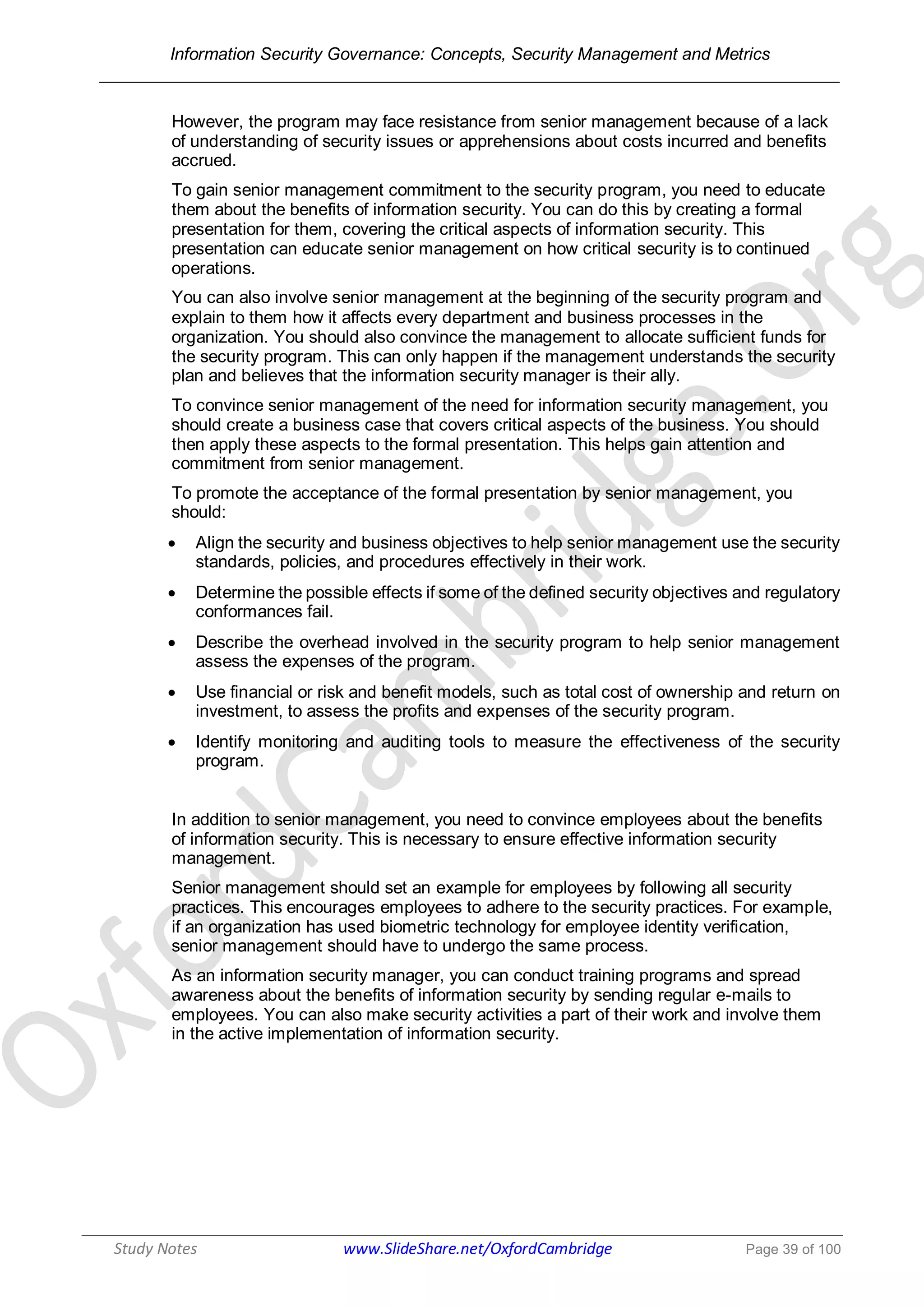 Information Security Governance: Concepts, Security Management and Metrics
______________________________________________________________________________
Study Notes www.SlideShare.net/OxfordCambridge Page 39 of 100
However, the program may face resistance from senior management because of a lack
of understanding of security issues or apprehensions about costs incurred and benefits
accrued.
To gain senior management commitment to the security program, you need to educate
them about the benefits of information security. You can do this by creating a formal
presentation for them, covering the critical aspects of information security. This
presentation can educate senior management on how critical security is to continued
operations.
You can also involve senior management at the beginning of the security program and
explain to them how it affects every department and business processes in the
organization. You should also convince the management to allocate sufficient funds for
the security program. This can only happen if the management understands the security
plan and believes that the information security manager is their ally.
To convince senior management of the need for information security management, you
should create a business case that covers critical aspects of the business. You should
then apply these aspects to the formal presentation. This helps gain attention and
commitment from senior management.
To promote the acceptance of the formal presentation by senior management, you
should:
 Align the security and business objectives to help senior management use the security
standards, policies, and procedures effectively in their work.
 Determine the possible effects if some of the defined security objectives and regulatory
conformances fail.
 Describe the overhead involved in the security program to help senior management
assess the expenses of the program.
 Use financial or risk and benefit models, such as total cost of ownership and return on
investment, to assess the profits and expenses of the security program.
 Identify monitoring and auditing tools to measure the effectiveness of the security
program.
In addition to senior management, you need to convince employees about the benefits
of information security. This is necessary to ensure effective information security
management.
Senior management should set an example for employees by following all security
practices. This encourages employees to adhere to the security practices. For example,
if an organization has used biometric technology for employee identity verification,
senior management should have to undergo the same process.
As an information security manager, you can conduct training programs and spread
awareness about the benefits of information security by sending regular e-mails to
employees. You can also make security activities a part of their work and involve them
in the active implementation of information security.
 
