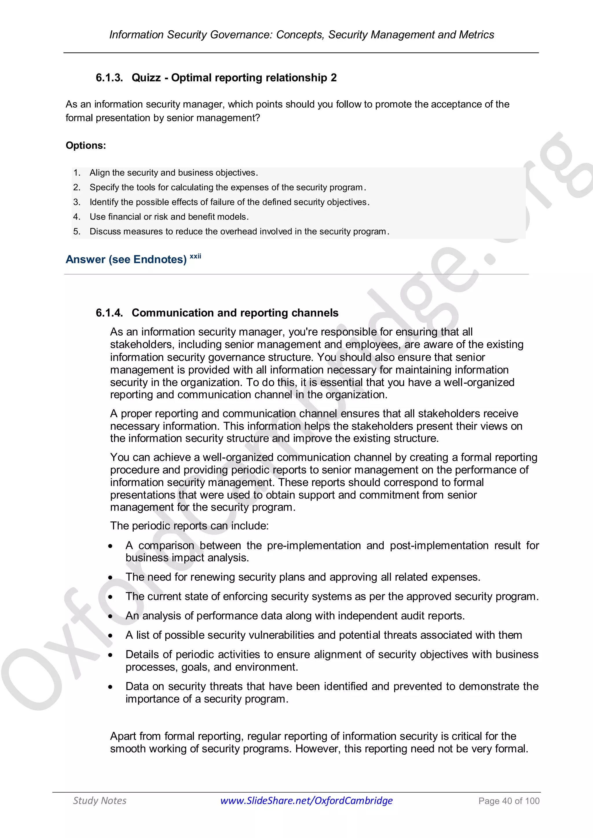 Information Security Governance: Concepts, Security Management and Metrics
______________________________________________________________________________
Study Notes www.SlideShare.net/OxfordCambridge Page 40 of 100
6.1.3. Quizz - Optimal reporting relationship 2
As an information security manager, which points should you follow to promote the acceptance of the
formal presentation by senior management?
Options:
1. Align the security and business objectives.
2. Specify the tools for calculating the expenses of the security program.
3. Identify the possible effects of failure of the defined security objectives.
4. Use financial or risk and benefit models.
5. Discuss measures to reduce the overhead involved in the security program.
Answer (see Endnotes) xxii
6.1.4. Communication and reporting channels
As an information security manager, you're responsible for ensuring that all
stakeholders, including senior management and employees, are aware of the existing
information security governance structure. You should also ensure that senior
management is provided with all information necessary for maintaining information
security in the organization. To do this, it is essential that you have a well-organized
reporting and communication channel in the organization.
A proper reporting and communication channel ensures that all stakeholders receive
necessary information. This information helps the stakeholders present their views on
the information security structure and improve the existing structure.
You can achieve a well-organized communication channel by creating a formal reporting
procedure and providing periodic reports to senior management on the performance of
information security management. These reports should correspond to formal
presentations that were used to obtain support and commitment from senior
management for the security program.
The periodic reports can include:
 A comparison between the pre-implementation and post-implementation result for
business impact analysis.
 The need for renewing security plans and approving all related expenses.
 The current state of enforcing security systems as per the approved security program.
 An analysis of performance data along with independent audit reports.
 A list of possible security vulnerabilities and potential threats associated with them
 Details of periodic activities to ensure alignment of security objectives with business
processes, goals, and environment.
 Data on security threats that have been identified and prevented to demonstrate the
importance of a security program.
Apart from formal reporting, regular reporting of information security is critical for the
smooth working of security programs. However, this reporting need not be very formal.
 
