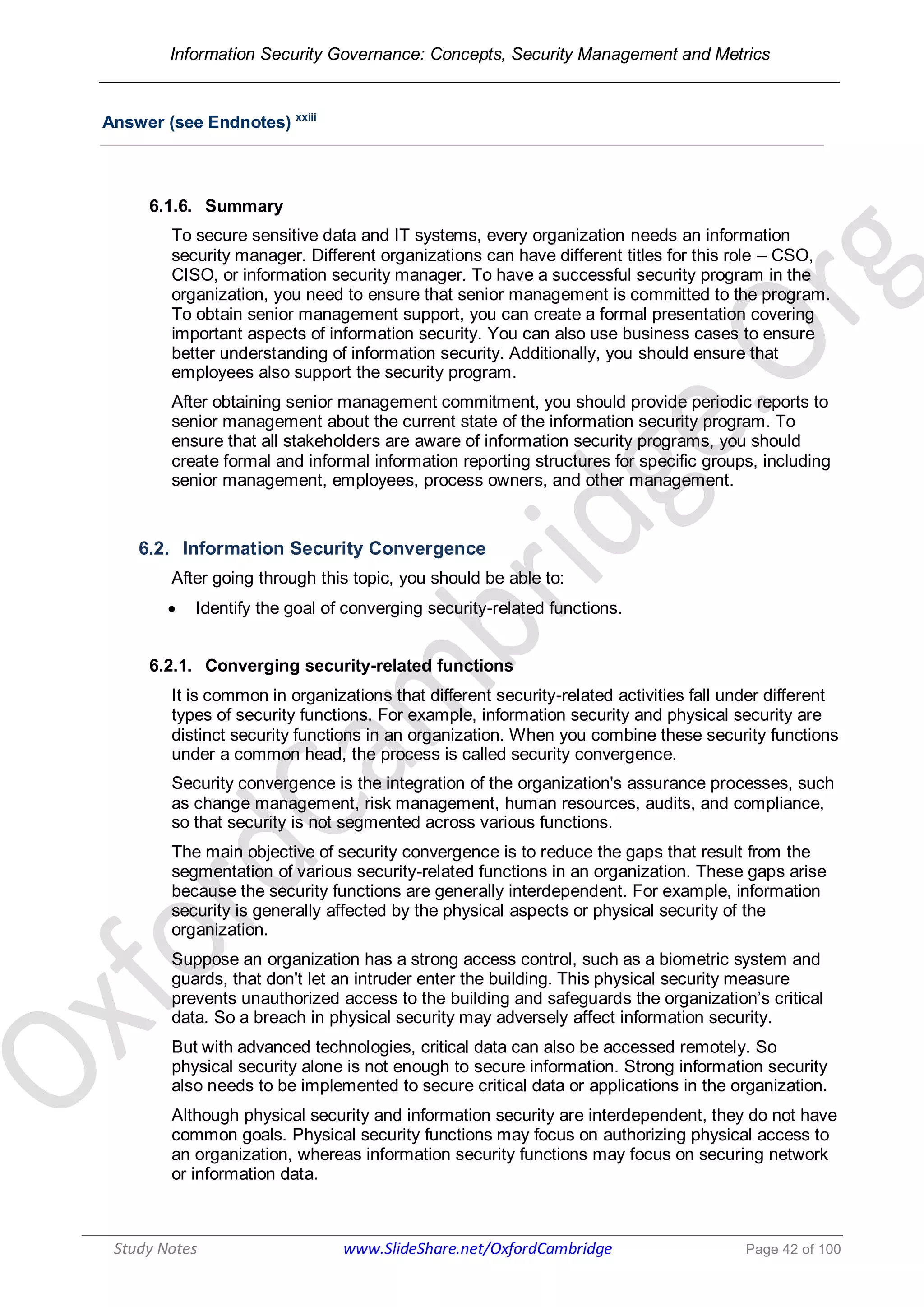 Information Security Governance: Concepts, Security Management and Metrics
______________________________________________________________________________
Study Notes www.SlideShare.net/OxfordCambridge Page 42 of 100
Answer (see Endnotes) xxiii
6.1.6. Summary
To secure sensitive data and IT systems, every organization needs an information
security manager. Different organizations can have different titles for this role – CSO,
CISO, or information security manager. To have a successful security program in the
organization, you need to ensure that senior management is committed to the program.
To obtain senior management support, you can create a formal presentation covering
important aspects of information security. You can also use business cases to ensure
better understanding of information security. Additionally, you should ensure that
employees also support the security program.
After obtaining senior management commitment, you should provide periodic reports to
senior management about the current state of the information security program. To
ensure that all stakeholders are aware of information security programs, you should
create formal and informal information reporting structures for specific groups, including
senior management, employees, process owners, and other management.
6.2. Information Security Convergence
After going through this topic, you should be able to:
 Identify the goal of converging security-related functions.
6.2.1. Converging security-related functions
It is common in organizations that different security-related activities fall under different
types of security functions. For example, information security and physical security are
distinct security functions in an organization. When you combine these security functions
under a common head, the process is called security convergence.
Security convergence is the integration of the organization's assurance processes, such
as change management, risk management, human resources, audits, and compliance,
so that security is not segmented across various functions.
The main objective of security convergence is to reduce the gaps that result from the
segmentation of various security-related functions in an organization. These gaps arise
because the security functions are generally interdependent. For example, information
security is generally affected by the physical aspects or physical security of the
organization.
Suppose an organization has a strong access control, such as a biometric system and
guards, that don't let an intruder enter the building. This physical security measure
prevents unauthorized access to the building and safeguards the organization’s critical
data. So a breach in physical security may adversely affect information security.
But with advanced technologies, critical data can also be accessed remotely. So
physical security alone is not enough to secure information. Strong information security
also needs to be implemented to secure critical data or applications in the organization.
Although physical security and information security are interdependent, they do not have
common goals. Physical security functions may focus on authorizing physical access to
an organization, whereas information security functions may focus on securing network
or information data.
 