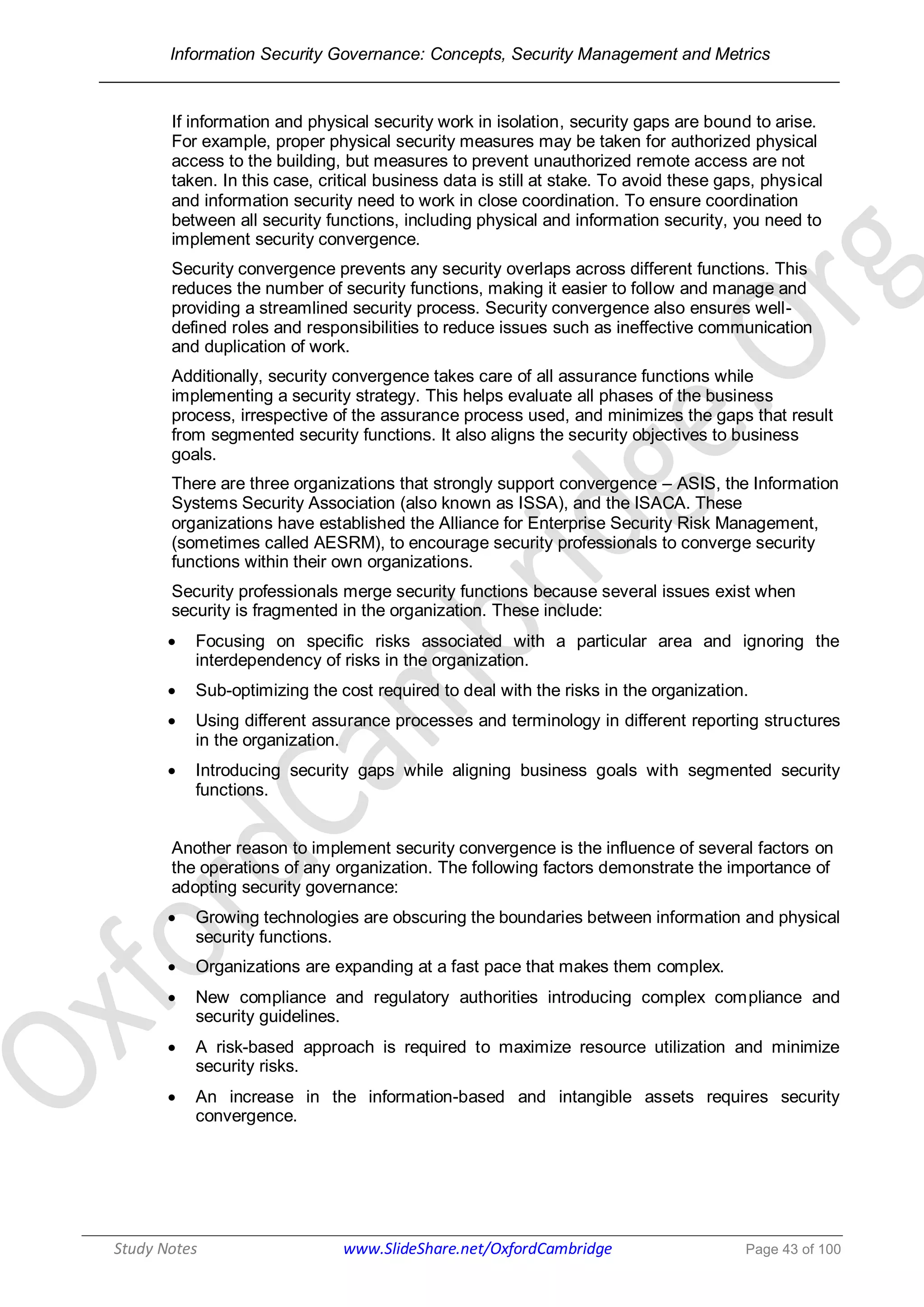 Information Security Governance: Concepts, Security Management and Metrics
______________________________________________________________________________
Study Notes www.SlideShare.net/OxfordCambridge Page 43 of 100
If information and physical security work in isolation, security gaps are bound to arise.
For example, proper physical security measures may be taken for authorized physical
access to the building, but measures to prevent unauthorized remote access are not
taken. In this case, critical business data is still at stake. To avoid these gaps, physical
and information security need to work in close coordination. To ensure coordination
between all security functions, including physical and information security, you need to
implement security convergence.
Security convergence prevents any security overlaps across different functions. This
reduces the number of security functions, making it easier to follow and manage and
providing a streamlined security process. Security convergence also ensures well-
defined roles and responsibilities to reduce issues such as ineffective communication
and duplication of work.
Additionally, security convergence takes care of all assurance functions while
implementing a security strategy. This helps evaluate all phases of the business
process, irrespective of the assurance process used, and minimizes the gaps that result
from segmented security functions. It also aligns the security objectives to business
goals.
There are three organizations that strongly support convergence – ASIS, the Information
Systems Security Association (also known as ISSA), and the ISACA. These
organizations have established the Alliance for Enterprise Security Risk Management,
(sometimes called AESRM), to encourage security professionals to converge security
functions within their own organizations.
Security professionals merge security functions because several issues exist when
security is fragmented in the organization. These include:
 Focusing on specific risks associated with a particular area and ignoring the
interdependency of risks in the organization.
 Sub-optimizing the cost required to deal with the risks in the organization.
 Using different assurance processes and terminology in different reporting structures
in the organization.
 Introducing security gaps while aligning business goals with segmented security
functions.
Another reason to implement security convergence is the influence of several factors on
the operations of any organization. The following factors demonstrate the importance of
adopting security governance:
 Growing technologies are obscuring the boundaries between information and physical
security functions.
 Organizations are expanding at a fast pace that makes them complex.
 New compliance and regulatory authorities introducing complex compliance and
security guidelines.
 A risk-based approach is required to maximize resource utilization and minimize
security risks.
 An increase in the information-based and intangible assets requires security
convergence.
 