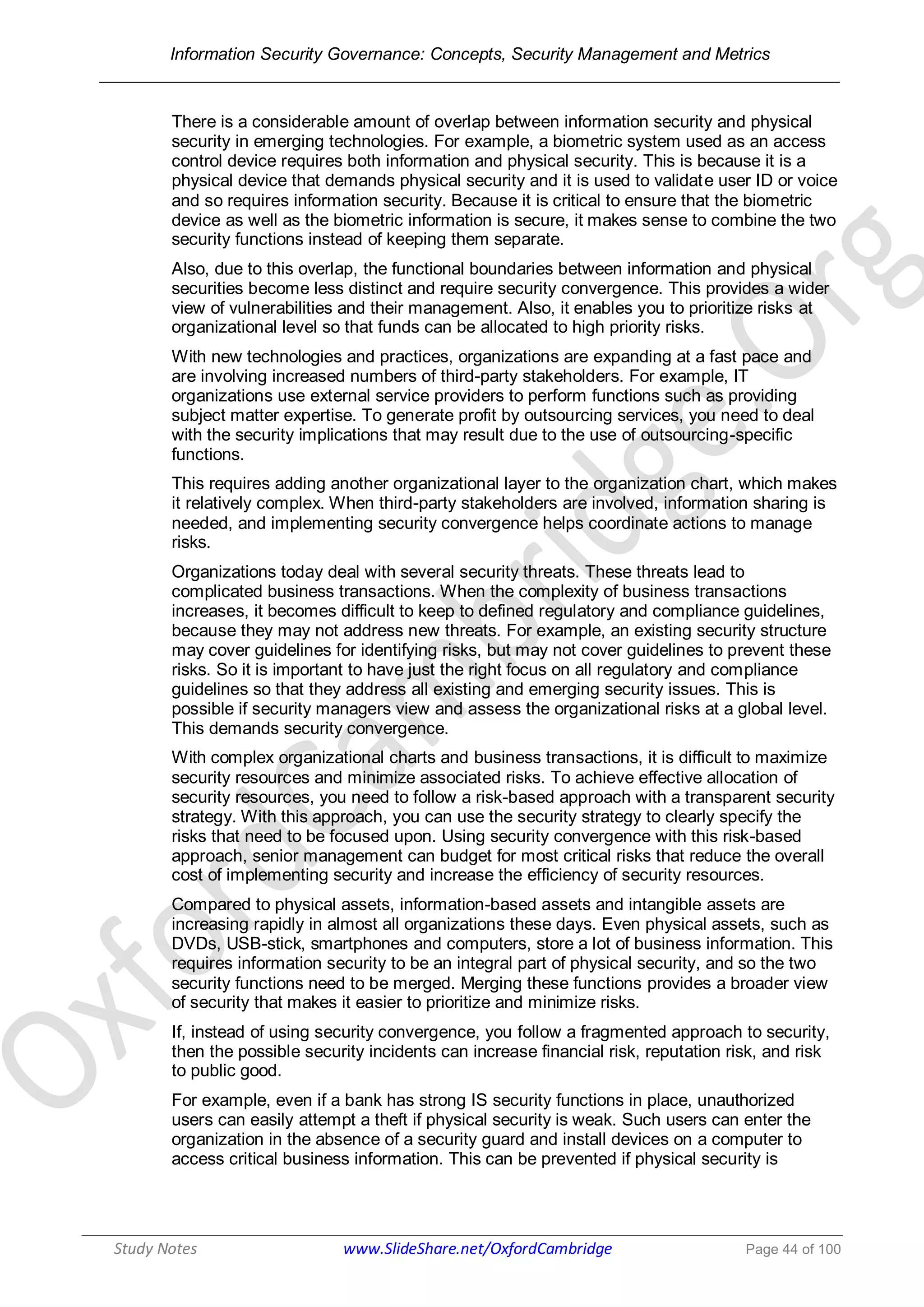 Information Security Governance: Concepts, Security Management and Metrics
______________________________________________________________________________
Study Notes www.SlideShare.net/OxfordCambridge Page 44 of 100
There is a considerable amount of overlap between information security and physical
security in emerging technologies. For example, a biometric system used as an access
control device requires both information and physical security. This is because it is a
physical device that demands physical security and it is used to validate user ID or voice
and so requires information security. Because it is critical to ensure that the biometric
device as well as the biometric information is secure, it makes sense to combine the two
security functions instead of keeping them separate.
Also, due to this overlap, the functional boundaries between information and physical
securities become less distinct and require security convergence. This provides a wider
view of vulnerabilities and their management. Also, it enables you to prioritize risks at
organizational level so that funds can be allocated to high priority risks.
With new technologies and practices, organizations are expanding at a fast pace and
are involving increased numbers of third-party stakeholders. For example, IT
organizations use external service providers to perform functions such as providing
subject matter expertise. To generate profit by outsourcing services, you need to deal
with the security implications that may result due to the use of outsourcing-specific
functions.
This requires adding another organizational layer to the organization chart, which makes
it relatively complex. When third-party stakeholders are involved, information sharing is
needed, and implementing security convergence helps coordinate actions to manage
risks.
Organizations today deal with several security threats. These threats lead to
complicated business transactions. When the complexity of business transactions
increases, it becomes difficult to keep to defined regulatory and compliance guidelines,
because they may not address new threats. For example, an existing security structure
may cover guidelines for identifying risks, but may not cover guidelines to prevent these
risks. So it is important to have just the right focus on all regulatory and compliance
guidelines so that they address all existing and emerging security issues. This is
possible if security managers view and assess the organizational risks at a global level.
This demands security convergence.
With complex organizational charts and business transactions, it is difficult to maximize
security resources and minimize associated risks. To achieve effective allocation of
security resources, you need to follow a risk-based approach with a transparent security
strategy. With this approach, you can use the security strategy to clearly specify the
risks that need to be focused upon. Using security convergence with this risk-based
approach, senior management can budget for most critical risks that reduce the overall
cost of implementing security and increase the efficiency of security resources.
Compared to physical assets, information-based assets and intangible assets are
increasing rapidly in almost all organizations these days. Even physical assets, such as
DVDs, USB-stick, smartphones and computers, store a lot of business information. This
requires information security to be an integral part of physical security, and so the two
security functions need to be merged. Merging these functions provides a broader view
of security that makes it easier to prioritize and minimize risks.
If, instead of using security convergence, you follow a fragmented approach to security,
then the possible security incidents can increase financial risk, reputation risk, and risk
to public good.
For example, even if a bank has strong IS security functions in place, unauthorized
users can easily attempt a theft if physical security is weak. Such users can enter the
organization in the absence of a security guard and install devices on a computer to
access critical business information. This can be prevented if physical security is
 
