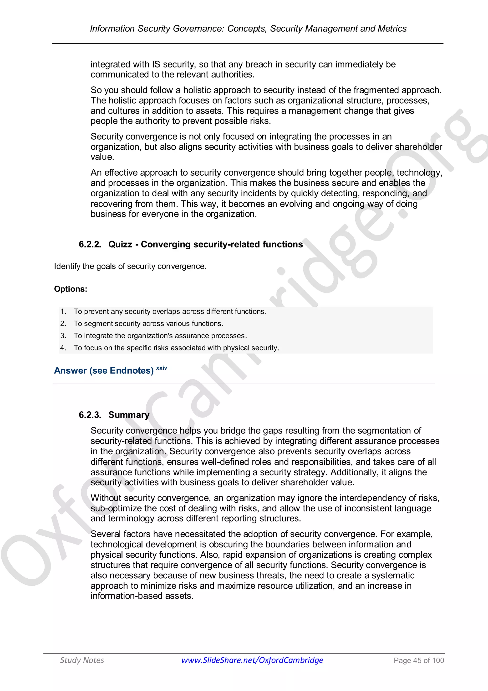 Information Security Governance: Concepts, Security Management and Metrics
______________________________________________________________________________
Study Notes www.SlideShare.net/OxfordCambridge Page 45 of 100
integrated with IS security, so that any breach in security can immediately be
communicated to the relevant authorities.
So you should follow a holistic approach to security instead of the fragmented approach.
The holistic approach focuses on factors such as organizational structure, processes,
and cultures in addition to assets. This requires a management change that gives
people the authority to prevent possible risks.
Security convergence is not only focused on integrating the processes in an
organization, but also aligns security activities with business goals to deliver shareholder
value.
An effective approach to security convergence should bring together people, technology,
and processes in the organization. This makes the business secure and enables the
organization to deal with any security incidents by quickly detecting, responding, and
recovering from them. This way, it becomes an evolving and ongoing way of doing
business for everyone in the organization.
6.2.2. Quizz - Converging security-related functions
Identify the goals of security convergence.
Options:
1. To prevent any security overlaps across different functions.
2. To segment security across various functions.
3. To integrate the organization's assurance processes.
4. To focus on the specific risks associated with physical security.
Answer (see Endnotes) xxiv
6.2.3. Summary
Security convergence helps you bridge the gaps resulting from the segmentation of
security-related functions. This is achieved by integrating different assurance processes
in the organization. Security convergence also prevents security overlaps across
different functions, ensures well-defined roles and responsibilities, and takes care of all
assurance functions while implementing a security strategy. Additionally, it aligns the
security activities with business goals to deliver shareholder value.
Without security convergence, an organization may ignore the interdependency of risks,
sub-optimize the cost of dealing with risks, and allow the use of inconsistent language
and terminology across different reporting structures.
Several factors have necessitated the adoption of security convergence. For example,
technological development is obscuring the boundaries between information and
physical security functions. Also, rapid expansion of organizations is creating complex
structures that require convergence of all security functions. Security convergence is
also necessary because of new business threats, the need to create a systematic
approach to minimize risks and maximize resource utilization, and an increase in
information-based assets.
 