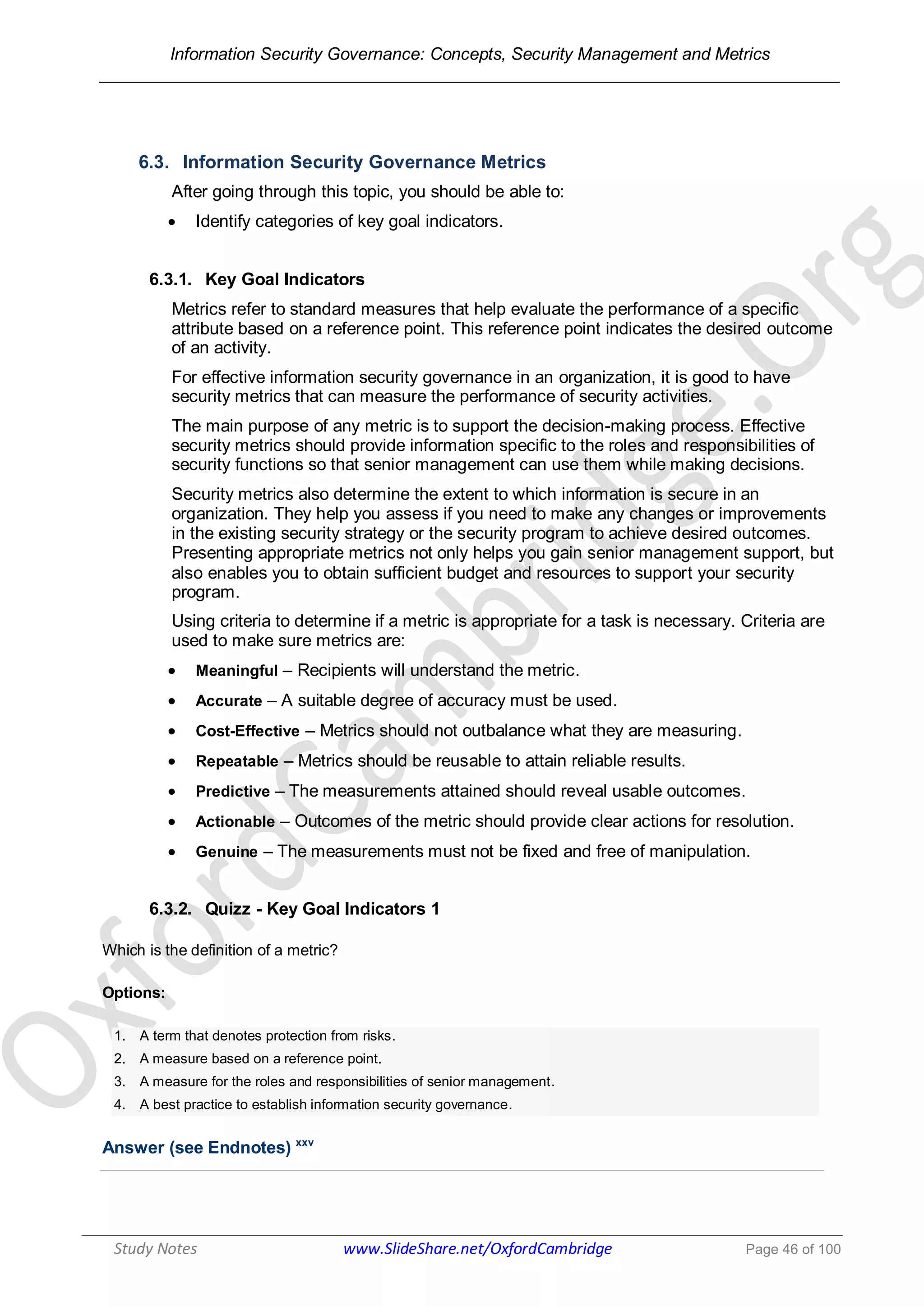 Information Security Governance: Concepts, Security Management and Metrics
______________________________________________________________________________
Study Notes www.SlideShare.net/OxfordCambridge Page 46 of 100
6.3. Information Security Governance Metrics
After going through this topic, you should be able to:
 Identify categories of key goal indicators.
6.3.1. Key Goal Indicators
Metrics refer to standard measures that help evaluate the performance of a specific
attribute based on a reference point. This reference point indicates the desired outcome
of an activity.
For effective information security governance in an organization, it is good to have
security metrics that can measure the performance of security activities.
The main purpose of any metric is to support the decision-making process. Effective
security metrics should provide information specific to the roles and responsibilities of
security functions so that senior management can use them while making decisions.
Security metrics also determine the extent to which information is secure in an
organization. They help you assess if you need to make any changes or improvements
in the existing security strategy or the security program to achieve desired outcomes.
Presenting appropriate metrics not only helps you gain senior management support, but
also enables you to obtain sufficient budget and resources to support your security
program.
Using criteria to determine if a metric is appropriate for a task is necessary. Criteria are
used to make sure metrics are:
 Meaningful – Recipients will understand the metric.
 Accurate – A suitable degree of accuracy must be used.
 Cost-Effective – Metrics should not outbalance what they are measuring.
 Repeatable – Metrics should be reusable to attain reliable results.
 Predictive – The measurements attained should reveal usable outcomes.
 Actionable – Outcomes of the metric should provide clear actions for resolution.
 Genuine – The measurements must not be fixed and free of manipulation.
6.3.2. Quizz - Key Goal Indicators 1
Which is the definition of a metric?
Options:
1. A term that denotes protection from risks.
2. A measure based on a reference point.
3. A measure for the roles and responsibilities of senior management.
4. A best practice to establish information security governance.
Answer (see Endnotes) xxv
 