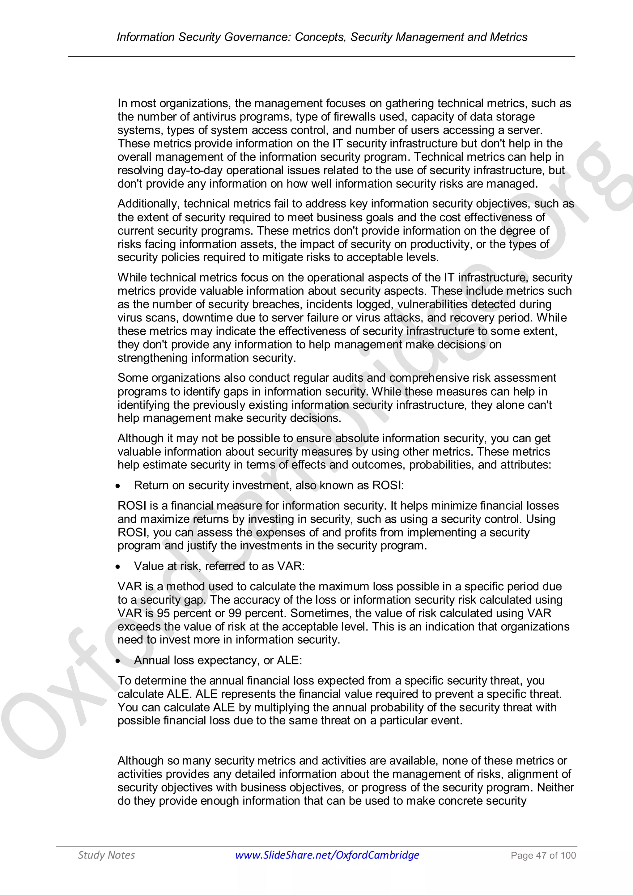 Information Security Governance: Concepts, Security Management and Metrics
______________________________________________________________________________
Study Notes www.SlideShare.net/OxfordCambridge Page 47 of 100
In most organizations, the management focuses on gathering technical metrics, such as
the number of antivirus programs, type of firewalls used, capacity of data storage
systems, types of system access control, and number of users accessing a server.
These metrics provide information on the IT security infrastructure but don't help in the
overall management of the information security program. Technical metrics can help in
resolving day-to-day operational issues related to the use of security infrastructure, but
don't provide any information on how well information security risks are managed.
Additionally, technical metrics fail to address key information security objectives, such as
the extent of security required to meet business goals and the cost effectiveness of
current security programs. These metrics don't provide information on the degree of
risks facing information assets, the impact of security on productivity, or the types of
security policies required to mitigate risks to acceptable levels.
While technical metrics focus on the operational aspects of the IT infrastructure, security
metrics provide valuable information about security aspects. These include metrics such
as the number of security breaches, incidents logged, vulnerabilities detected during
virus scans, downtime due to server failure or virus attacks, and recovery period. While
these metrics may indicate the effectiveness of security infrastructure to some extent,
they don't provide any information to help management make decisions on
strengthening information security.
Some organizations also conduct regular audits and comprehensive risk assessment
programs to identify gaps in information security. While these measures can help in
identifying the previously existing information security infrastructure, they alone can't
help management make security decisions.
Although it may not be possible to ensure absolute information security, you can get
valuable information about security measures by using other metrics. These metrics
help estimate security in terms of effects and outcomes, probabilities, and attributes:
 Return on security investment, also known as ROSI:
ROSI is a financial measure for information security. It helps minimize financial losses
and maximize returns by investing in security, such as using a security control. Using
ROSI, you can assess the expenses of and profits from implementing a security
program and justify the investments in the security program.
 Value at risk, referred to as VAR:
VAR is a method used to calculate the maximum loss possible in a specific period due
to a security gap. The accuracy of the loss or information security risk calculated using
VAR is 95 percent or 99 percent. Sometimes, the value of risk calculated using VAR
exceeds the value of risk at the acceptable level. This is an indication that organizations
need to invest more in information security.
 Annual loss expectancy, or ALE:
To determine the annual financial loss expected from a specific security threat, you
calculate ALE. ALE represents the financial value required to prevent a specific threat.
You can calculate ALE by multiplying the annual probability of the security threat with
possible financial loss due to the same threat on a particular event.
Although so many security metrics and activities are available, none of these metrics or
activities provides any detailed information about the management of risks, alignment of
security objectives with business objectives, or progress of the security program. Neither
do they provide enough information that can be used to make concrete security
 