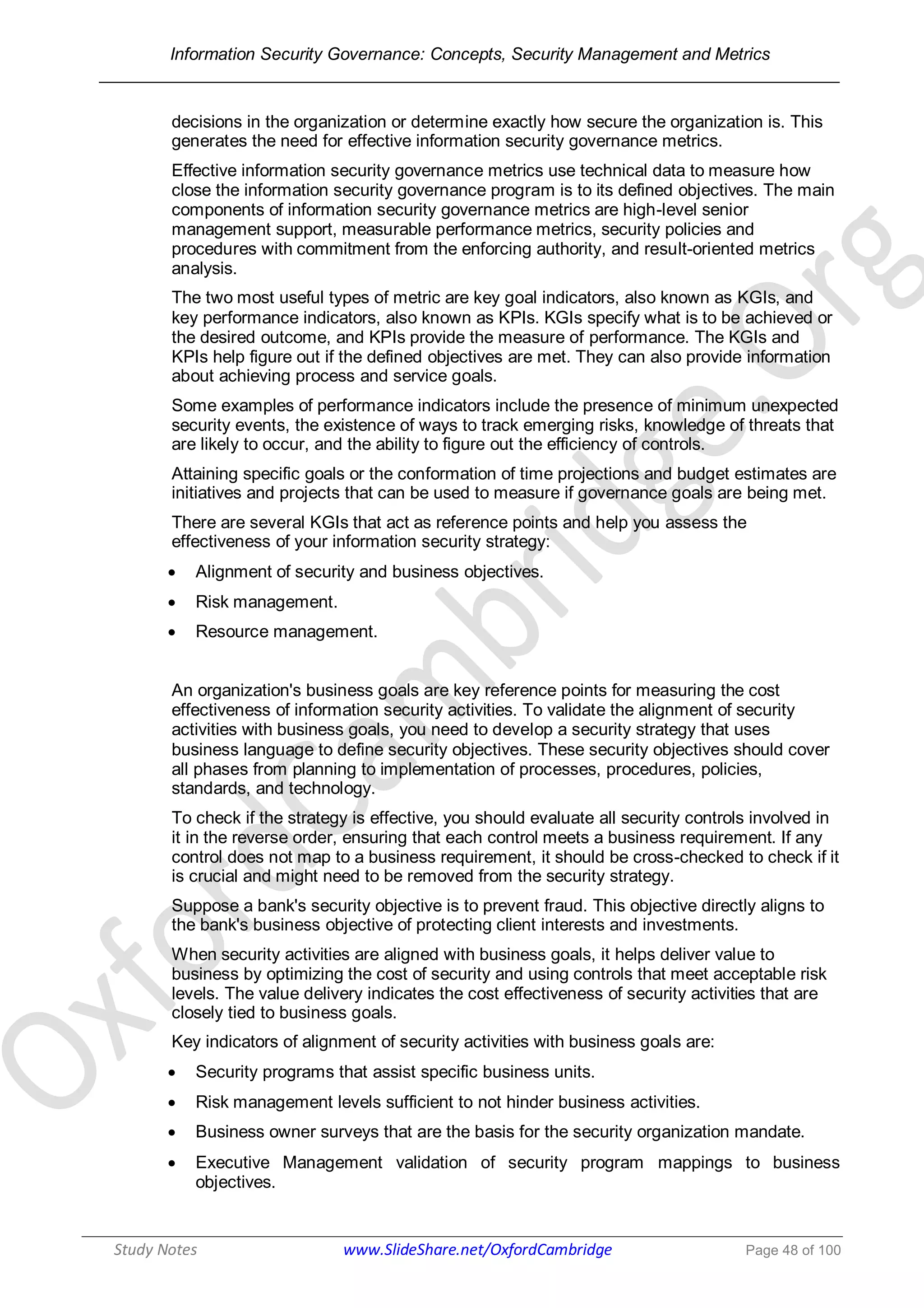 Information Security Governance: Concepts, Security Management and Metrics
______________________________________________________________________________
Study Notes www.SlideShare.net/OxfordCambridge Page 48 of 100
decisions in the organization or determine exactly how secure the organization is. This
generates the need for effective information security governance metrics.
Effective information security governance metrics use technical data to measure how
close the information security governance program is to its defined objectives. The main
components of information security governance metrics are high-level senior
management support, measurable performance metrics, security policies and
procedures with commitment from the enforcing authority, and result-oriented metrics
analysis.
The two most useful types of metric are key goal indicators, also known as KGIs, and
key performance indicators, also known as KPIs. KGIs specify what is to be achieved or
the desired outcome, and KPIs provide the measure of performance. The KGIs and
KPIs help figure out if the defined objectives are met. They can also provide information
about achieving process and service goals.
Some examples of performance indicators include the presence of minimum unexpected
security events, the existence of ways to track emerging risks, knowledge of threats that
are likely to occur, and the ability to figure out the efficiency of controls.
Attaining specific goals or the conformation of time projections and budget estimates are
initiatives and projects that can be used to measure if governance goals are being met.
There are several KGIs that act as reference points and help you assess the
effectiveness of your information security strategy:
 Alignment of security and business objectives.
 Risk management.
 Resource management.
An organization's business goals are key reference points for measuring the cost
effectiveness of information security activities. To validate the alignment of security
activities with business goals, you need to develop a security strategy that uses
business language to define security objectives. These security objectives should cover
all phases from planning to implementation of processes, procedures, policies,
standards, and technology.
To check if the strategy is effective, you should evaluate all security controls involved in
it in the reverse order, ensuring that each control meets a business requirement. If any
control does not map to a business requirement, it should be cross-checked to check if it
is crucial and might need to be removed from the security strategy.
Suppose a bank's security objective is to prevent fraud. This objective directly aligns to
the bank's business objective of protecting client interests and investments.
When security activities are aligned with business goals, it helps deliver value to
business by optimizing the cost of security and using controls that meet acceptable risk
levels. The value delivery indicates the cost effectiveness of security activities that are
closely tied to business goals.
Key indicators of alignment of security activities with business goals are:
 Security programs that assist specific business units.
 Risk management levels sufficient to not hinder business activities.
 Business owner surveys that are the basis for the security organization mandate.
 Executive Management validation of security program mappings to business
objectives.
 