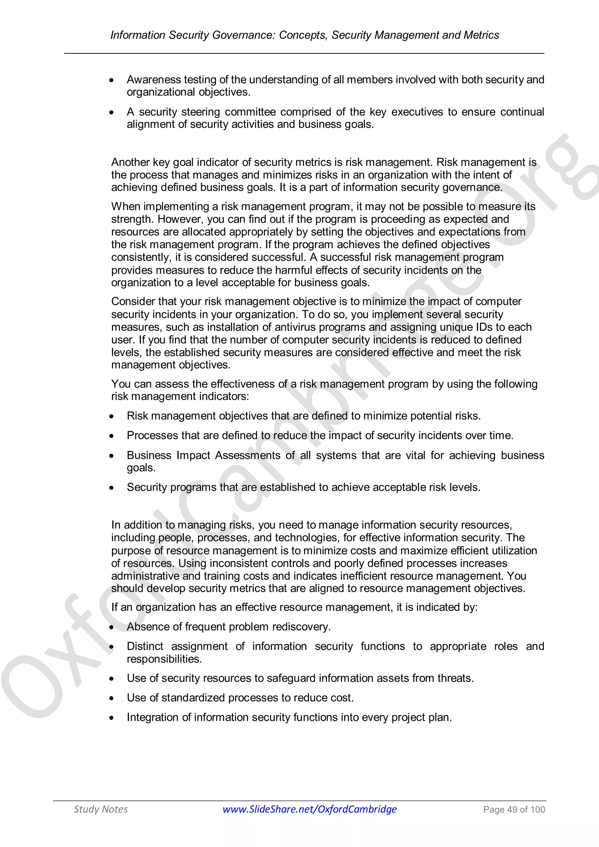 Information Security Governance: Concepts, Security Management and Metrics
______________________________________________________________________________
Study Notes www.SlideShare.net/OxfordCambridge Page 49 of 100
 Awareness testing of the understanding of all members involved with both security and
organizational objectives.
 A security steering committee comprised of the key executives to ensure continual
alignment of security activities and business goals.
Another key goal indicator of security metrics is risk management. Risk management is
the process that manages and minimizes risks in an organization with the intent of
achieving defined business goals. It is a part of information security governance.
When implementing a risk management program, it may not be possible to measure its
strength. However, you can find out if the program is proceeding as expected and
resources are allocated appropriately by setting the objectives and expectations from
the risk management program. If the program achieves the defined objectives
consistently, it is considered successful. A successful risk management program
provides measures to reduce the harmful effects of security incidents on the
organization to a level acceptable for business goals.
Consider that your risk management objective is to minimize the impact of computer
security incidents in your organization. To do so, you implement several security
measures, such as installation of antivirus programs and assigning unique IDs to each
user. If you find that the number of computer security incidents is reduced to defined
levels, the established security measures are considered effective and meet the risk
management objectives.
You can assess the effectiveness of a risk management program by using the following
risk management indicators:
 Risk management objectives that are defined to minimize potential risks.
 Processes that are defined to reduce the impact of security incidents over time.
 Business Impact Assessments of all systems that are vital for achieving business
goals.
 Security programs that are established to achieve acceptable risk levels.
In addition to managing risks, you need to manage information security resources,
including people, processes, and technologies, for effective information security. The
purpose of resource management is to minimize costs and maximize efficient utilization
of resources. Using inconsistent controls and poorly defined processes increases
administrative and training costs and indicates inefficient resource management. You
should develop security metrics that are aligned to resource management objectives.
If an organization has an effective resource management, it is indicated by:
 Absence of frequent problem rediscovery.
 Distinct assignment of information security functions to appropriate roles and
responsibilities.
 Use of security resources to safeguard information assets from threats.
 Use of standardized processes to reduce cost.
 Integration of information security functions into every project plan.
 