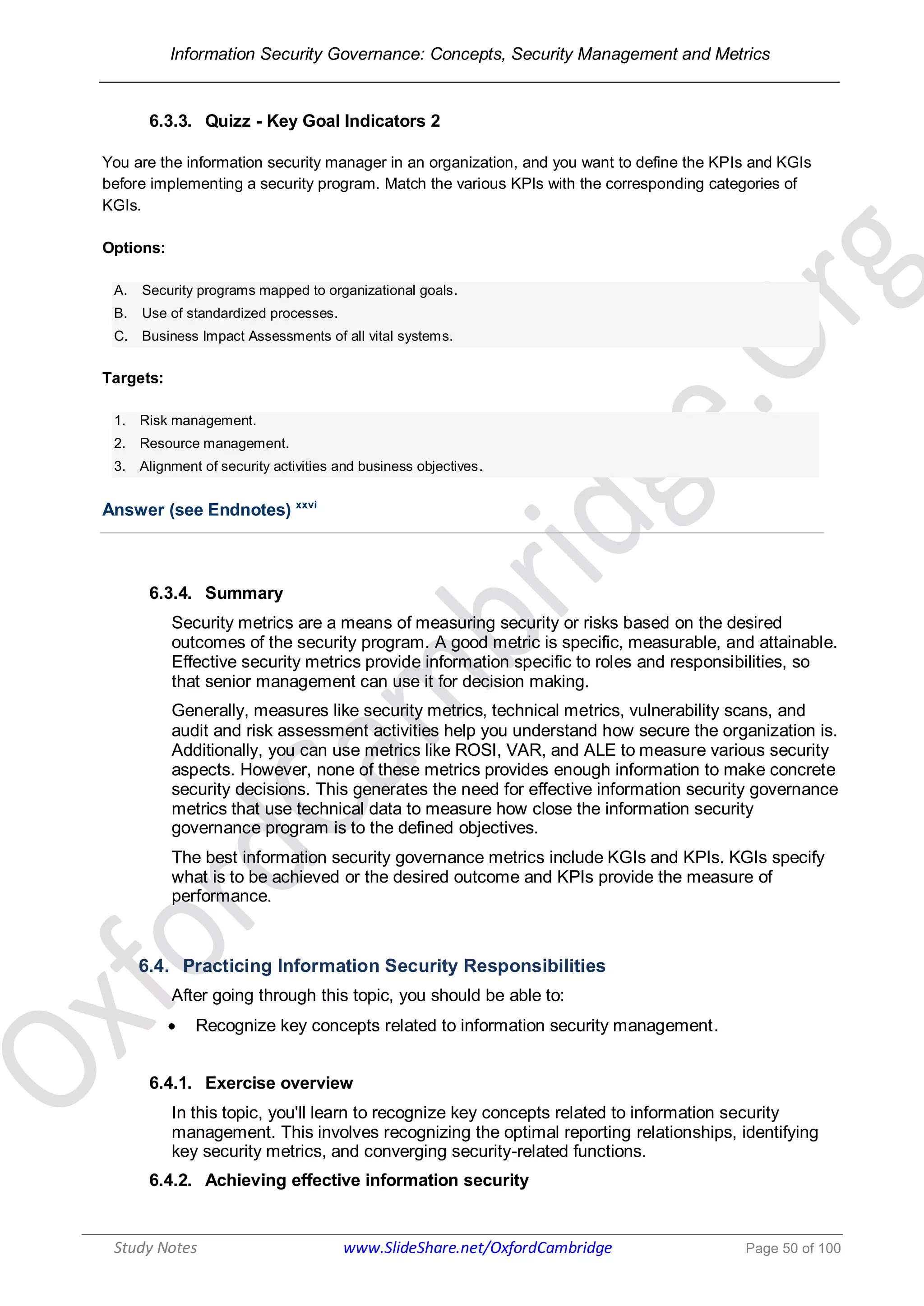Information Security Governance: Concepts, Security Management and Metrics
______________________________________________________________________________
Study Notes www.SlideShare.net/OxfordCambridge Page 50 of 100
6.3.3. Quizz - Key Goal Indicators 2
You are the information security manager in an organization, and you want to define the KPIs and KGIs
before implementing a security program. Match the various KPIs with the corresponding categories of
KGIs.
Options:
A. Security programs mapped to organizational goals.
B. Use of standardized processes.
C. Business Impact Assessments of all vital systems.
Targets:
1. Risk management.
2. Resource management.
3. Alignment of security activities and business objectives.
Answer (see Endnotes) xxvi
6.3.4. Summary
Security metrics are a means of measuring security or risks based on the desired
outcomes of the security program. A good metric is specific, measurable, and attainable.
Effective security metrics provide information specific to roles and responsibilities, so
that senior management can use it for decision making.
Generally, measures like security metrics, technical metrics, vulnerability scans, and
audit and risk assessment activities help you understand how secure the organization is.
Additionally, you can use metrics like ROSI, VAR, and ALE to measure various security
aspects. However, none of these metrics provides enough information to make concrete
security decisions. This generates the need for effective information security governance
metrics that use technical data to measure how close the information security
governance program is to the defined objectives.
The best information security governance metrics include KGIs and KPIs. KGIs specify
what is to be achieved or the desired outcome and KPIs provide the measure of
performance.
6.4. Practicing Information Security Responsibilities
After going through this topic, you should be able to:
 Recognize key concepts related to information security management.
6.4.1. Exercise overview
In this topic, you'll learn to recognize key concepts related to information security
management. This involves recognizing the optimal reporting relationships, identifying
key security metrics, and converging security-related functions.
6.4.2. Achieving effective information security
 
