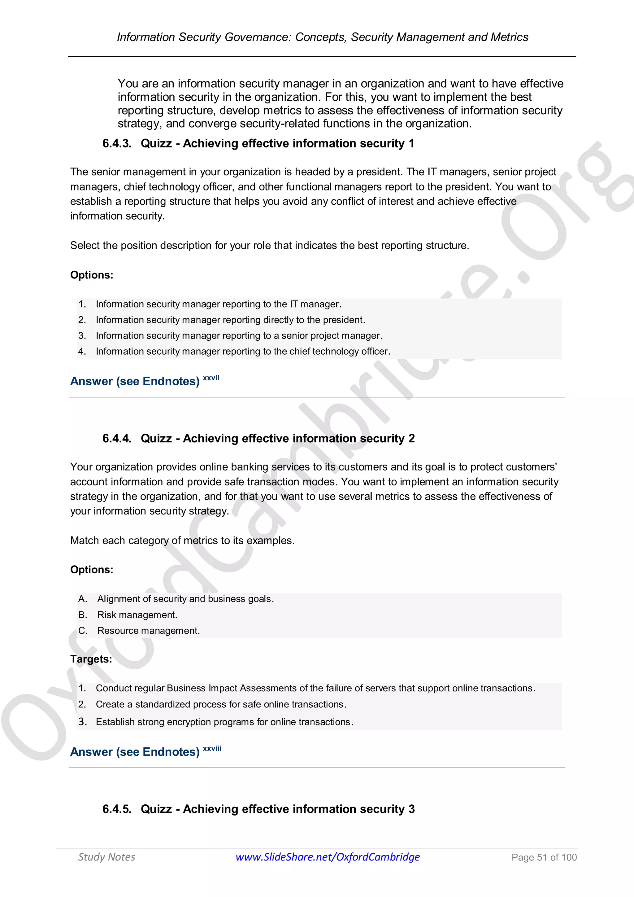 Information Security Governance: Concepts, Security Management and Metrics
______________________________________________________________________________
Study Notes www.SlideShare.net/OxfordCambridge Page 51 of 100
You are an information security manager in an organization and want to have effective
information security in the organization. For this, you want to implement the best
reporting structure, develop metrics to assess the effectiveness of information security
strategy, and converge security-related functions in the organization.
6.4.3. Quizz - Achieving effective information security 1
The senior management in your organization is headed by a president. The IT managers, senior project
managers, chief technology officer, and other functional managers report to the president. You want to
establish a reporting structure that helps you avoid any conflict of interest and achieve effective
information security.
Select the position description for your role that indicates the best reporting structure.
Options:
1. Information security manager reporting to the IT manager.
2. Information security manager reporting directly to the president.
3. Information security manager reporting to a senior project manager.
4. Information security manager reporting to the chief technology officer.
Answer (see Endnotes) xxvii
6.4.4. Quizz - Achieving effective information security 2
Your organization provides online banking services to its customers and its goal is to protect customers'
account information and provide safe transaction modes. You want to implement an information security
strategy in the organization, and for that you want to use several metrics to assess the effectiveness of
your information security strategy.
Match each category of metrics to its examples.
Options:
A. Alignment of security and business goals.
B. Risk management.
C. Resource management.
Targets:
1. Conduct regular Business Impact Assessments of the failure of servers that support online transactions.
2. Create a standardized process for safe online transactions.
3. Establish strong encryption programs for online transactions.
Answer (see Endnotes) xxviii
6.4.5. Quizz - Achieving effective information security 3
 