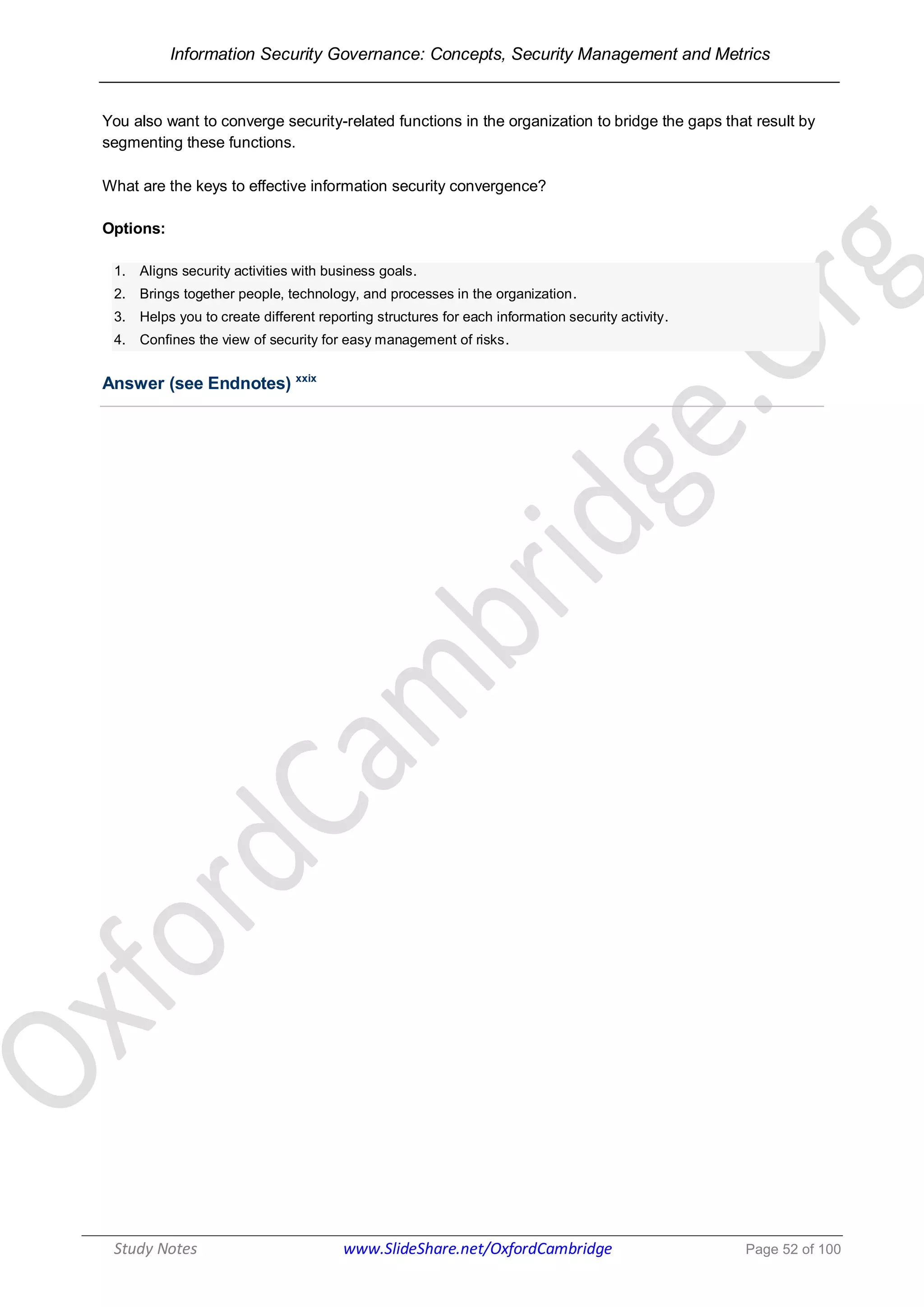 Information Security Governance: Concepts, Security Management and Metrics
______________________________________________________________________________
Study Notes www.SlideShare.net/OxfordCambridge Page 52 of 100
You also want to converge security-related functions in the organization to bridge the gaps that result by
segmenting these functions.
What are the keys to effective information security convergence?
Options:
1. Aligns security activities with business goals.
2. Brings together people, technology, and processes in the organization.
3. Helps you to create different reporting structures for each information security activity.
4. Confines the view of security for easy management of risks.
Answer (see Endnotes) xxix
 