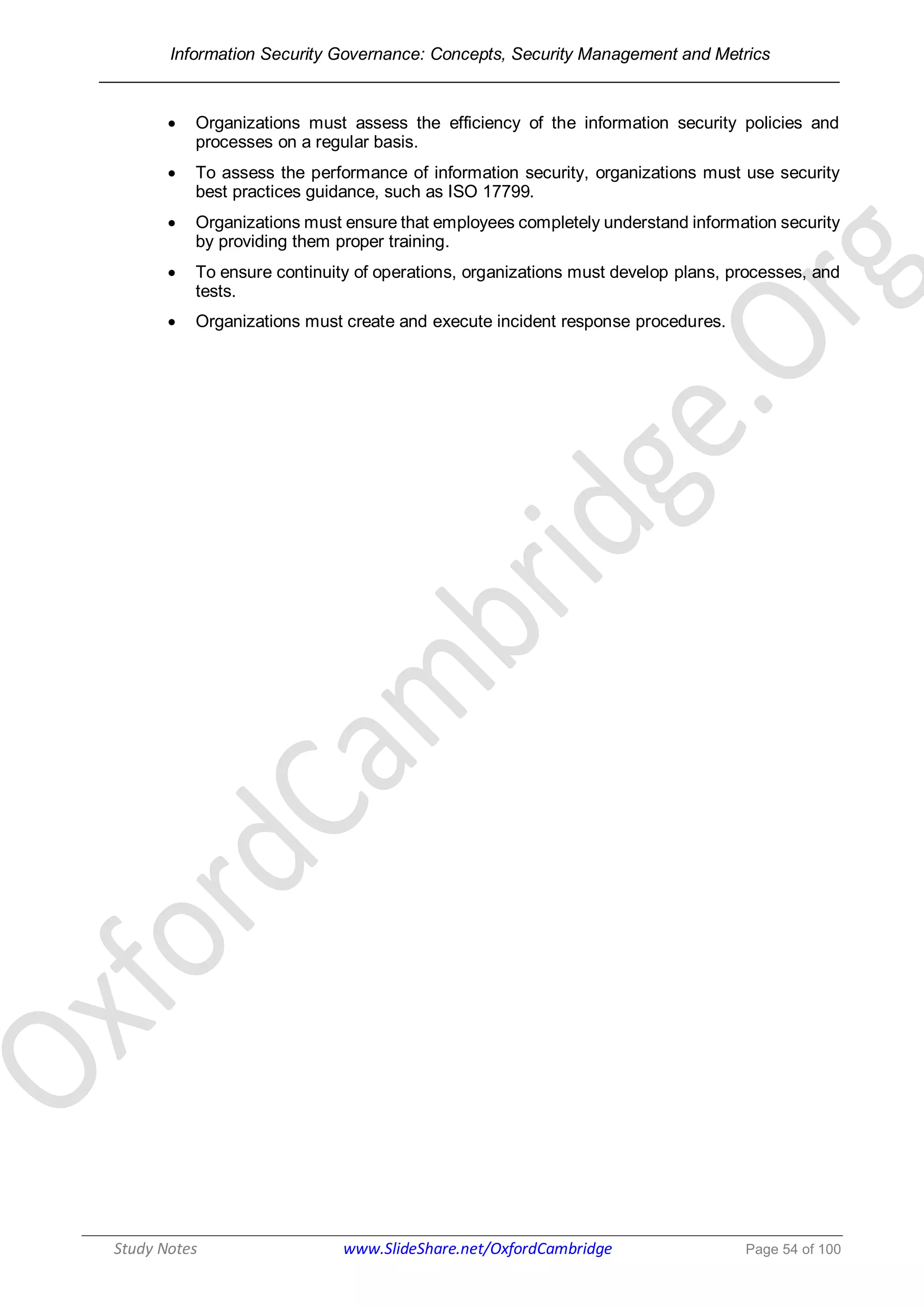 Information Security Governance: Concepts, Security Management and Metrics
______________________________________________________________________________
Study Notes www.SlideShare.net/OxfordCambridge Page 54 of 100
 Organizations must assess the efficiency of the information security policies and
processes on a regular basis.
 To assess the performance of information security, organizations must use security
best practices guidance, such as ISO 17799.
 Organizations must ensure that employees completely understand information security
by providing them proper training.
 To ensure continuity of operations, organizations must develop plans, processes, and
tests.
 Organizations must create and execute incident response procedures.
 