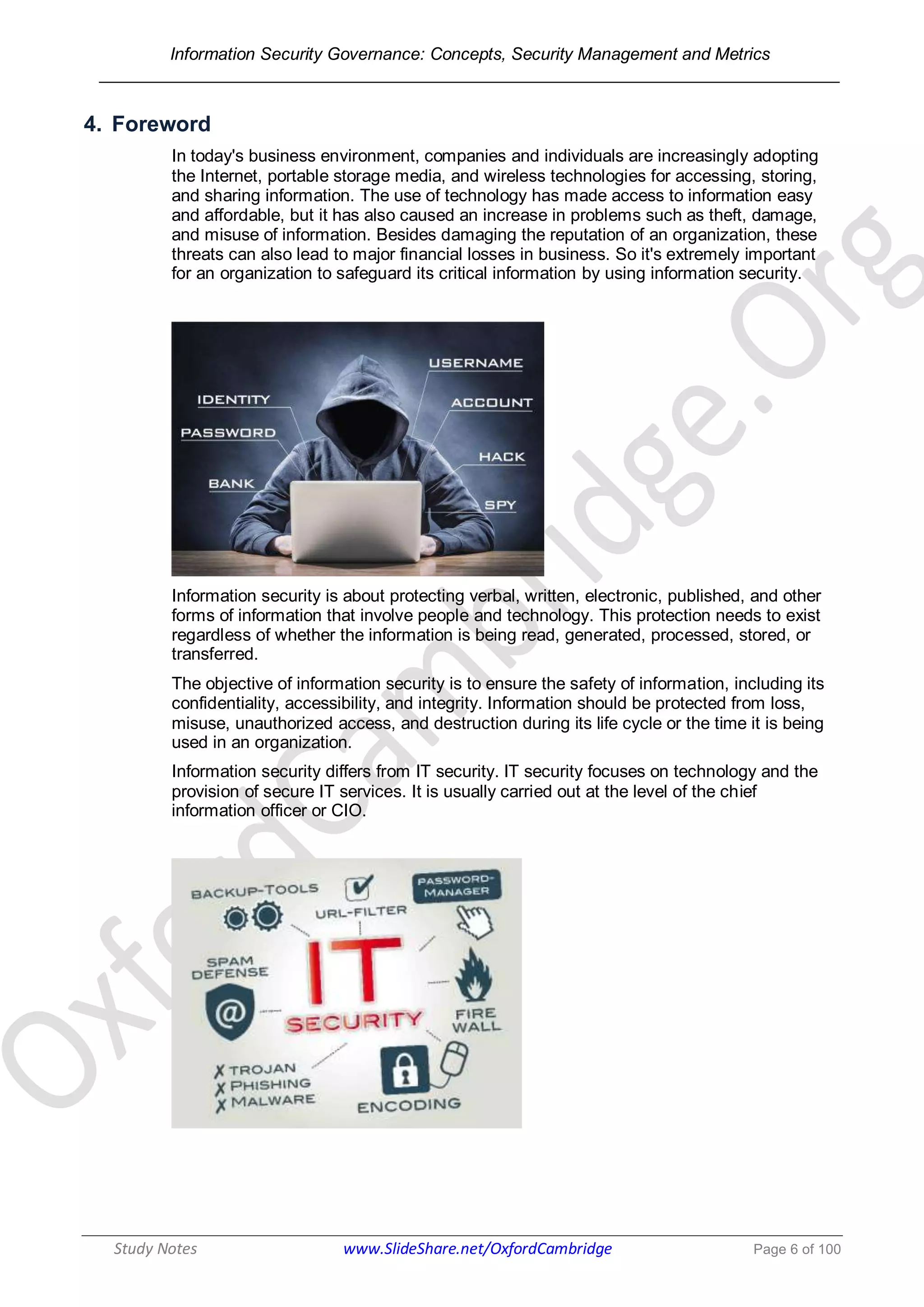 Information Security Governance: Concepts, Security Management and Metrics
______________________________________________________________________________
Study Notes www.SlideShare.net/OxfordCambridge Page 6 of 100
4. Foreword
In today's business environment, companies and individuals are increasingly adopting
the Internet, portable storage media, and wireless technologies for accessing, storing,
and sharing information. The use of technology has made access to information easy
and affordable, but it has also caused an increase in problems such as theft, damage,
and misuse of information. Besides damaging the reputation of an organization, these
threats can also lead to major financial losses in business. So it's extremely important
for an organization to safeguard its critical information by using information security.
Information security is about protecting verbal, written, electronic, published, and other
forms of information that involve people and technology. This protection needs to exist
regardless of whether the information is being read, generated, processed, stored, or
transferred.
The objective of information security is to ensure the safety of information, including its
confidentiality, accessibility, and integrity. Information should be protected from loss,
misuse, unauthorized access, and destruction during its life cycle or the time it is being
used in an organization.
Information security differs from IT security. IT security focuses on technology and the
provision of secure IT services. It is usually carried out at the level of the chief
information officer or CIO.
 