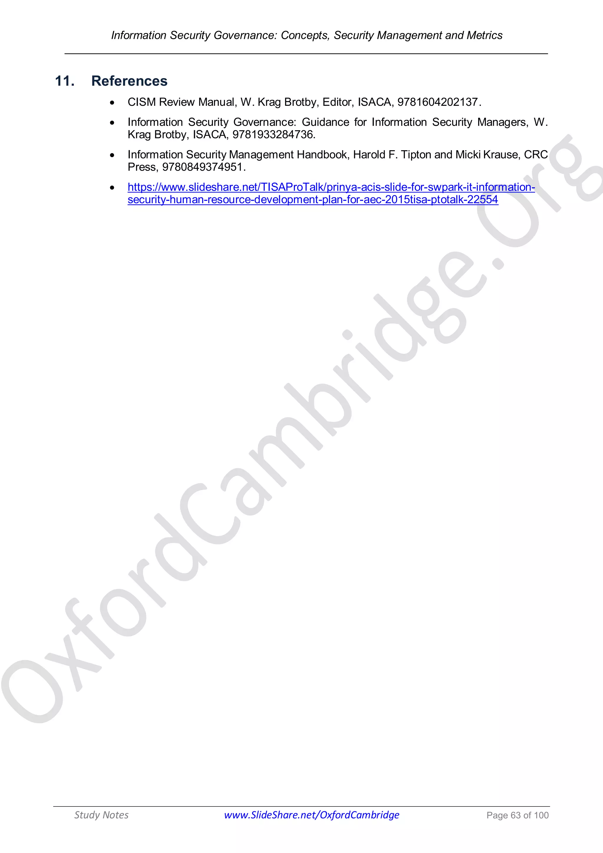 Information Security Governance: Concepts, Security Management and Metrics
______________________________________________________________________________
Study Notes www.SlideShare.net/OxfordCambridge Page 63 of 100
11. References
 CISM Review Manual, W. Krag Brotby, Editor, ISACA, 9781604202137.
 Information Security Governance: Guidance for Information Security Managers, W.
Krag Brotby, ISACA, 9781933284736.
 Information Security Management Handbook, Harold F. Tipton and Micki Krause, CRC
Press, 9780849374951.
 https://www.slideshare.net/TISAProTalk/prinya-acis-slide-for-swpark-it-information-
security-human-resource-development-plan-for-aec-2015tisa-ptotalk-22554
 