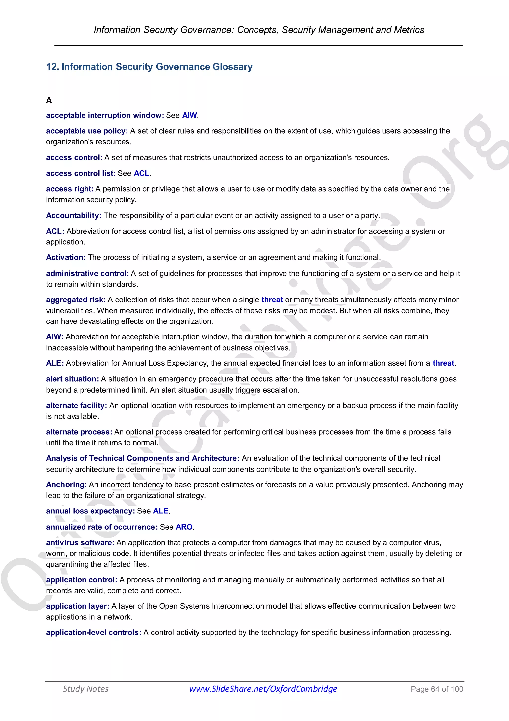 Information Security Governance: Concepts, Security Management and Metrics
______________________________________________________________________________
Study Notes www.SlideShare.net/OxfordCambridge Page 64 of 100
12. Information Security Governance Glossary
A
acceptable interruption window: See AIW.
acceptable use policy: A set of clear rules and responsibilities on the extent of use, which guides users accessing the
organization's resources.
access control: A set of measures that restricts unauthorized access to an organization's resources.
access control list: See ACL.
access right: A permission or privilege that allows a user to use or modify data as specified by the data owner and the
information security policy.
Accountability: The responsibility of a particular event or an activity assigned to a user or a party.
ACL: Abbreviation for access control list, a list of permissions assigned by an administrator for accessing a system or
application.
Activation: The process of initiating a system, a service or an agreement and making it functional.
administrative control: A set of guidelines for processes that improve the functioning of a system or a service and help it
to remain within standards.
aggregated risk: A collection of risks that occur when a single threat or many threats simultaneously affects many minor
vulnerabilities. When measured individually, the effects of these risks may be modest. But when all risks combine, they
can have devastating effects on the organization.
AIW: Abbreviation for acceptable interruption window, the duration for which a computer or a service can remain
inaccessible without hampering the achievement of business objectives.
ALE: Abbreviation for Annual Loss Expectancy, the annual expected financial loss to an information asset from a threat.
alert situation: A situation in an emergency procedure that occurs after the time taken for unsuccessful resolutions goes
beyond a predetermined limit. An alert situation usually triggers escalation.
alternate facility: An optional location with resources to implement an emergency or a backup process if the main facility
is not available.
alternate process: An optional process created for performing critical business processes from the time a process fails
until the time it returns to normal.
Analysis of Technical Components and Architecture: An evaluation of the technical components of the technical
security architecture to determine how individual components contribute to the organization's overall security.
Anchoring: An incorrect tendency to base present estimates or forecasts on a value previously presented. Anchoring may
lead to the failure of an organizational strategy.
annual loss expectancy: See ALE.
annualized rate of occurrence: See ARO.
antivirus software: An application that protects a computer from damages that may be caused by a computer virus,
worm, or malicious code. It identifies potential threats or infected files and takes action against them, usually by deleting or
quarantining the affected files.
application control: A process of monitoring and managing manually or automatically performed activities so that all
records are valid, complete and correct.
application layer: A layer of the Open Systems Interconnection model that allows effective communication between two
applications in a network.
application-level controls: A control activity supported by the technology for specific business information processing.
 
