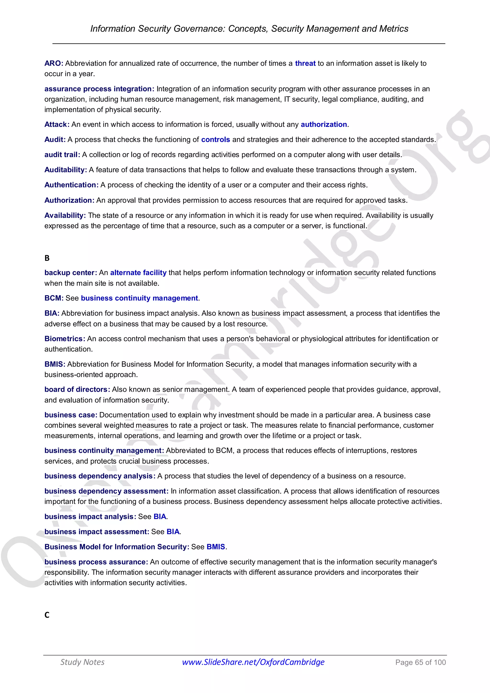 Information Security Governance: Concepts, Security Management and Metrics
______________________________________________________________________________
Study Notes www.SlideShare.net/OxfordCambridge Page 65 of 100
ARO: Abbreviation for annualized rate of occurrence, the number of times a threat to an information asset is likely to
occur in a year.
assurance process integration: Integration of an information security program with other assurance processes in an
organization, including human resource management, risk management, IT security, legal compliance, auditing, and
implementation of physical security.
Attack: An event in which access to information is forced, usually without any authorization.
Audit: A process that checks the functioning of controls and strategies and their adherence to the accepted standards.
audit trail: A collection or log of records regarding activities performed on a computer along with user details.
Auditability: A feature of data transactions that helps to follow and evaluate these transactions through a system.
Authentication: A process of checking the identity of a user or a computer and their access rights.
Authorization: An approval that provides permission to access resources that are required for approved tasks.
Availability: The state of a resource or any information in which it is ready for use when required. Availability is usually
expressed as the percentage of time that a resource, such as a computer or a server, is functional.
B
backup center: An alternate facility that helps perform information technology or information security related functions
when the main site is not available.
BCM: See business continuity management.
BIA: Abbreviation for business impact analysis. Also known as business impact assessment, a process that identifies the
adverse effect on a business that may be caused by a lost resource.
Biometrics: An access control mechanism that uses a person's behavioral or physiological attributes for identification or
authentication.
BMIS: Abbreviation for Business Model for Information Security, a model that manages information security with a
business-oriented approach.
board of directors: Also known as senior management. A team of experienced people that provides guidance, approval,
and evaluation of information security.
business case: Documentation used to explain why investment should be made in a particular area. A business case
combines several weighted measures to rate a project or task. The measures relate to financial performance, customer
measurements, internal operations, and learning and growth over the lifetime or a project or task.
business continuity management: Abbreviated to BCM, a process that reduces effects of interruptions, restores
services, and protects crucial business processes.
business dependency analysis: A process that studies the level of dependency of a business on a resource.
business dependency assessment: In information asset classification. A process that allows identification of resources
important for the functioning of a business process. Business dependency assessment helps allocate protective activities.
business impact analysis: See BIA.
business impact assessment: See BIA.
Business Model for Information Security: See BMIS.
business process assurance: An outcome of effective security management that is the information security manager's
responsibility. The information security manager interacts with different assurance providers and incorporates their
activities with information security activities.
C
 