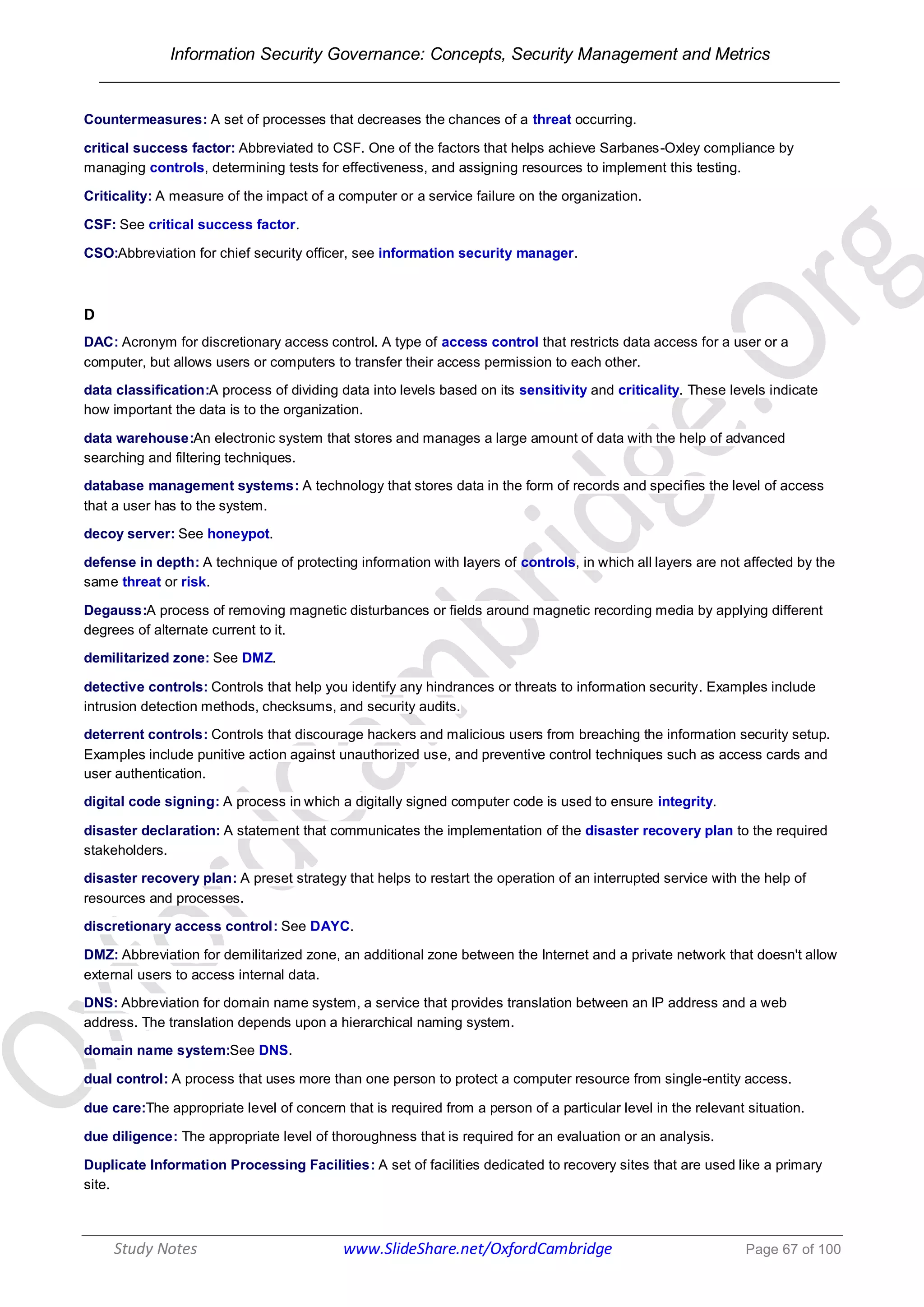 Information Security Governance: Concepts, Security Management and Metrics
______________________________________________________________________________
Study Notes www.SlideShare.net/OxfordCambridge Page 67 of 100
Countermeasures: A set of processes that decreases the chances of a threat occurring.
critical success factor: Abbreviated to CSF. One of the factors that helps achieve Sarbanes-Oxley compliance by
managing controls, determining tests for effectiveness, and assigning resources to implement this testing.
Criticality: A measure of the impact of a computer or a service failure on the organization.
CSF: See critical success factor.
CSO:Abbreviation for chief security officer, see information security manager.
D
DAC: Acronym for discretionary access control. A type of access control that restricts data access for a user or a
computer, but allows users or computers to transfer their access permission to each other.
data classification:A process of dividing data into levels based on its sensitivity and criticality. These levels indicate
how important the data is to the organization.
data warehouse:An electronic system that stores and manages a large amount of data with the help of advanced
searching and filtering techniques.
database management systems: A technology that stores data in the form of records and specifies the level of access
that a user has to the system.
decoy server: See honeypot.
defense in depth: A technique of protecting information with layers of controls, in which all layers are not affected by the
same threat or risk.
Degauss:A process of removing magnetic disturbances or fields around magnetic recording media by applying different
degrees of alternate current to it.
demilitarized zone: See DMZ.
detective controls: Controls that help you identify any hindrances or threats to information security. Examples include
intrusion detection methods, checksums, and security audits.
deterrent controls: Controls that discourage hackers and malicious users from breaching the information security setup.
Examples include punitive action against unauthorized use, and preventive control techniques such as access cards and
user authentication.
digital code signing: A process in which a digitally signed computer code is used to ensure integrity.
disaster declaration: A statement that communicates the implementation of the disaster recovery plan to the required
stakeholders.
disaster recovery plan: A preset strategy that helps to restart the operation of an interrupted service with the help of
resources and processes.
discretionary access control: See DAYC.
DMZ: Abbreviation for demilitarized zone, an additional zone between the Internet and a private network that doesn't allow
external users to access internal data.
DNS: Abbreviation for domain name system, a service that provides translation between an IP address and a web
address. The translation depends upon a hierarchical naming system.
domain name system:See DNS.
dual control: A process that uses more than one person to protect a computer resource from single-entity access.
due care:The appropriate level of concern that is required from a person of a particular level in the relevant situation.
due diligence: The appropriate level of thoroughness that is required for an evaluation or an analysis.
Duplicate Information Processing Facilities: A set of facilities dedicated to recovery sites that are used like a primary
site.
 
