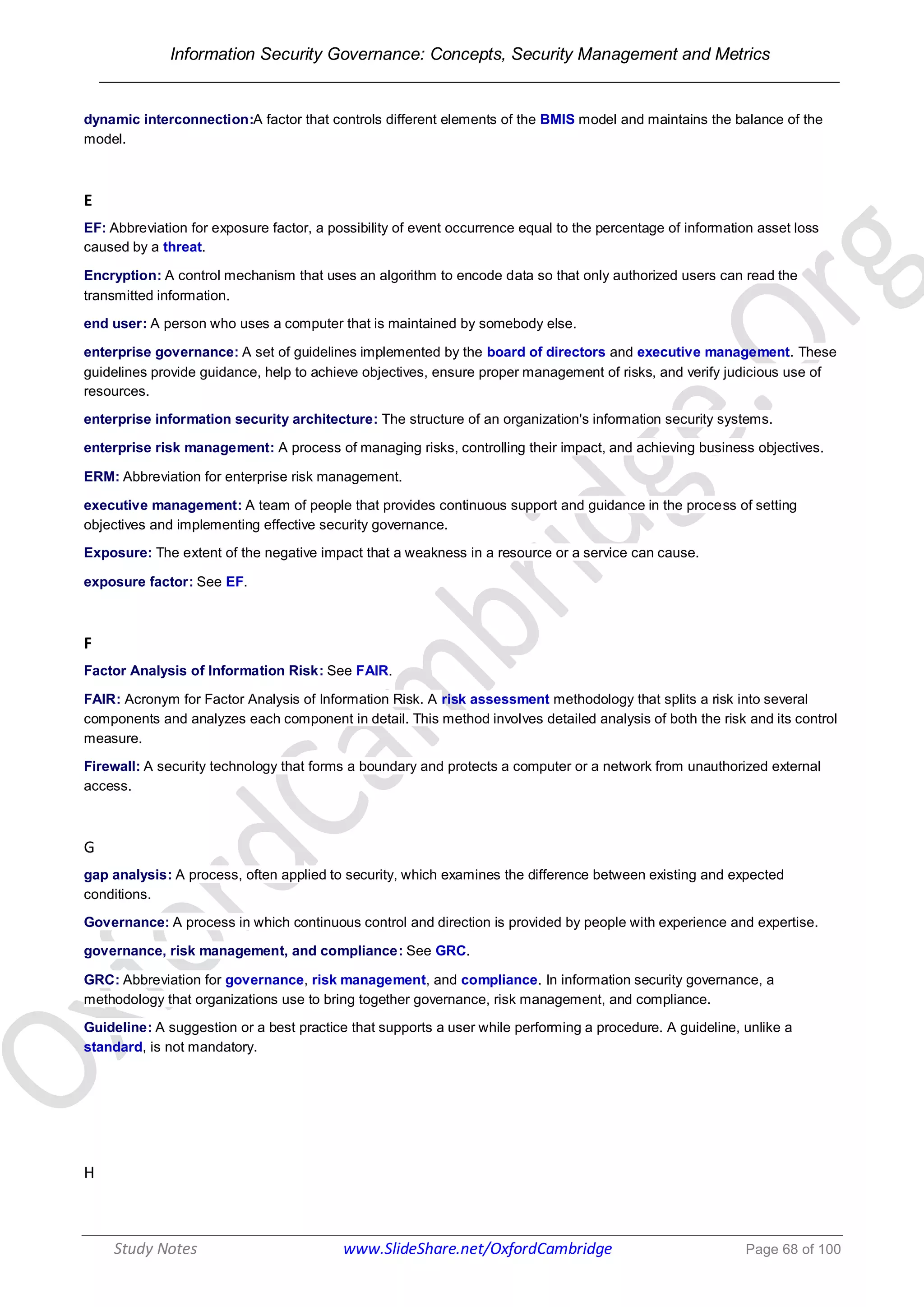 Information Security Governance: Concepts, Security Management and Metrics
______________________________________________________________________________
Study Notes www.SlideShare.net/OxfordCambridge Page 68 of 100
dynamic interconnection:A factor that controls different elements of the BMIS model and maintains the balance of the
model.
E
EF: Abbreviation for exposure factor, a possibility of event occurrence equal to the percentage of information asset loss
caused by a threat.
Encryption: A control mechanism that uses an algorithm to encode data so that only authorized users can read the
transmitted information.
end user: A person who uses a computer that is maintained by somebody else.
enterprise governance: A set of guidelines implemented by the board of directors and executive management. These
guidelines provide guidance, help to achieve objectives, ensure proper management of risks, and verify judicious use of
resources.
enterprise information security architecture: The structure of an organization's information security systems.
enterprise risk management: A process of managing risks, controlling their impact, and achieving business objectives.
ERM: Abbreviation for enterprise risk management.
executive management: A team of people that provides continuous support and guidance in the process of setting
objectives and implementing effective security governance.
Exposure: The extent of the negative impact that a weakness in a resource or a service can cause.
exposure factor: See EF.
F
Factor Analysis of Information Risk: See FAIR.
FAIR: Acronym for Factor Analysis of Information Risk. A risk assessment methodology that splits a risk into several
components and analyzes each component in detail. This method involves detailed analysis of both the risk and its control
measure.
Firewall: A security technology that forms a boundary and protects a computer or a network from unauthorized external
access.
G
gap analysis: A process, often applied to security, which examines the difference between existing and expected
conditions.
Governance: A process in which continuous control and direction is provided by people with experience and expertise.
governance, risk management, and compliance: See GRC.
GRC: Abbreviation for governance, risk management, and compliance. In information security governance, a
methodology that organizations use to bring together governance, risk management, and compliance.
Guideline: A suggestion or a best practice that supports a user while performing a procedure. A guideline, unlike a
standard, is not mandatory.
H
 