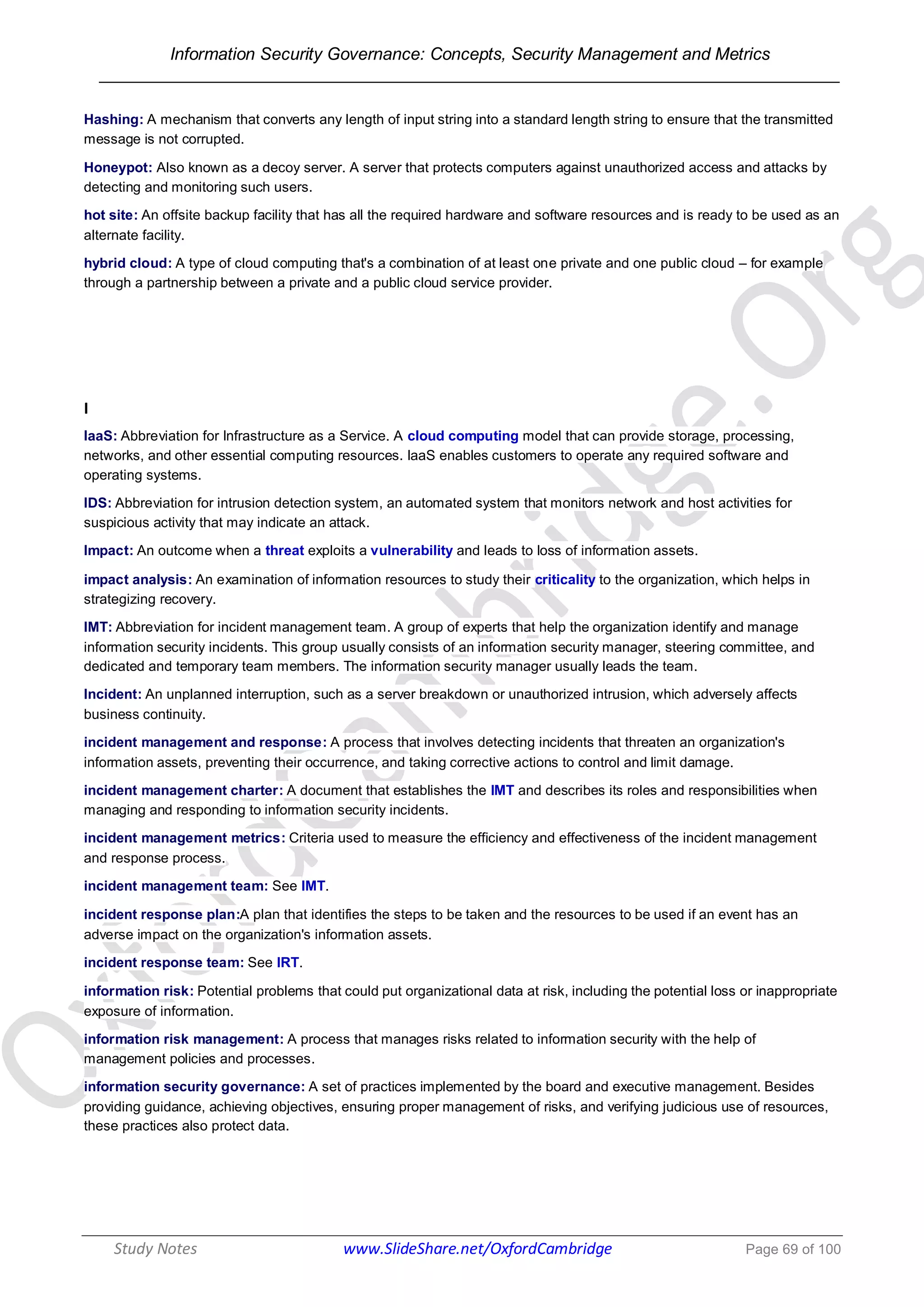 Information Security Governance: Concepts, Security Management and Metrics
______________________________________________________________________________
Study Notes www.SlideShare.net/OxfordCambridge Page 69 of 100
Hashing: A mechanism that converts any length of input string into a standard length string to ensure that the transmitted
message is not corrupted.
Honeypot: Also known as a decoy server. A server that protects computers against unauthorized access and attacks by
detecting and monitoring such users.
hot site: An offsite backup facility that has all the required hardware and software resources and is ready to be used as an
alternate facility.
hybrid cloud: A type of cloud computing that's a combination of at least one private and one public cloud – for example
through a partnership between a private and a public cloud service provider.
I
IaaS: Abbreviation for Infrastructure as a Service. A cloud computing model that can provide storage, processing,
networks, and other essential computing resources. IaaS enables customers to operate any required software and
operating systems.
IDS: Abbreviation for intrusion detection system, an automated system that monitors network and host activities for
suspicious activity that may indicate an attack.
Impact: An outcome when a threat exploits a vulnerability and leads to loss of information assets.
impact analysis: An examination of information resources to study their criticality to the organization, which helps in
strategizing recovery.
IMT: Abbreviation for incident management team. A group of experts that help the organization identify and manage
information security incidents. This group usually consists of an information security manager, steering committee, and
dedicated and temporary team members. The information security manager usually leads the team.
Incident: An unplanned interruption, such as a server breakdown or unauthorized intrusion, which adversely affects
business continuity.
incident management and response: A process that involves detecting incidents that threaten an organization's
information assets, preventing their occurrence, and taking corrective actions to control and limit damage.
incident management charter: A document that establishes the IMT and describes its roles and responsibilities when
managing and responding to information security incidents.
incident management metrics: Criteria used to measure the efficiency and effectiveness of the incident management
and response process.
incident management team: See IMT.
incident response plan:A plan that identifies the steps to be taken and the resources to be used if an event has an
adverse impact on the organization's information assets.
incident response team: See IRT.
information risk: Potential problems that could put organizational data at risk, including the potential loss or inappropriate
exposure of information.
information risk management: A process that manages risks related to information security with the help of
management policies and processes.
information security governance: A set of practices implemented by the board and executive management. Besides
providing guidance, achieving objectives, ensuring proper management of risks, and verifying judicious use of resources,
these practices also protect data.
 