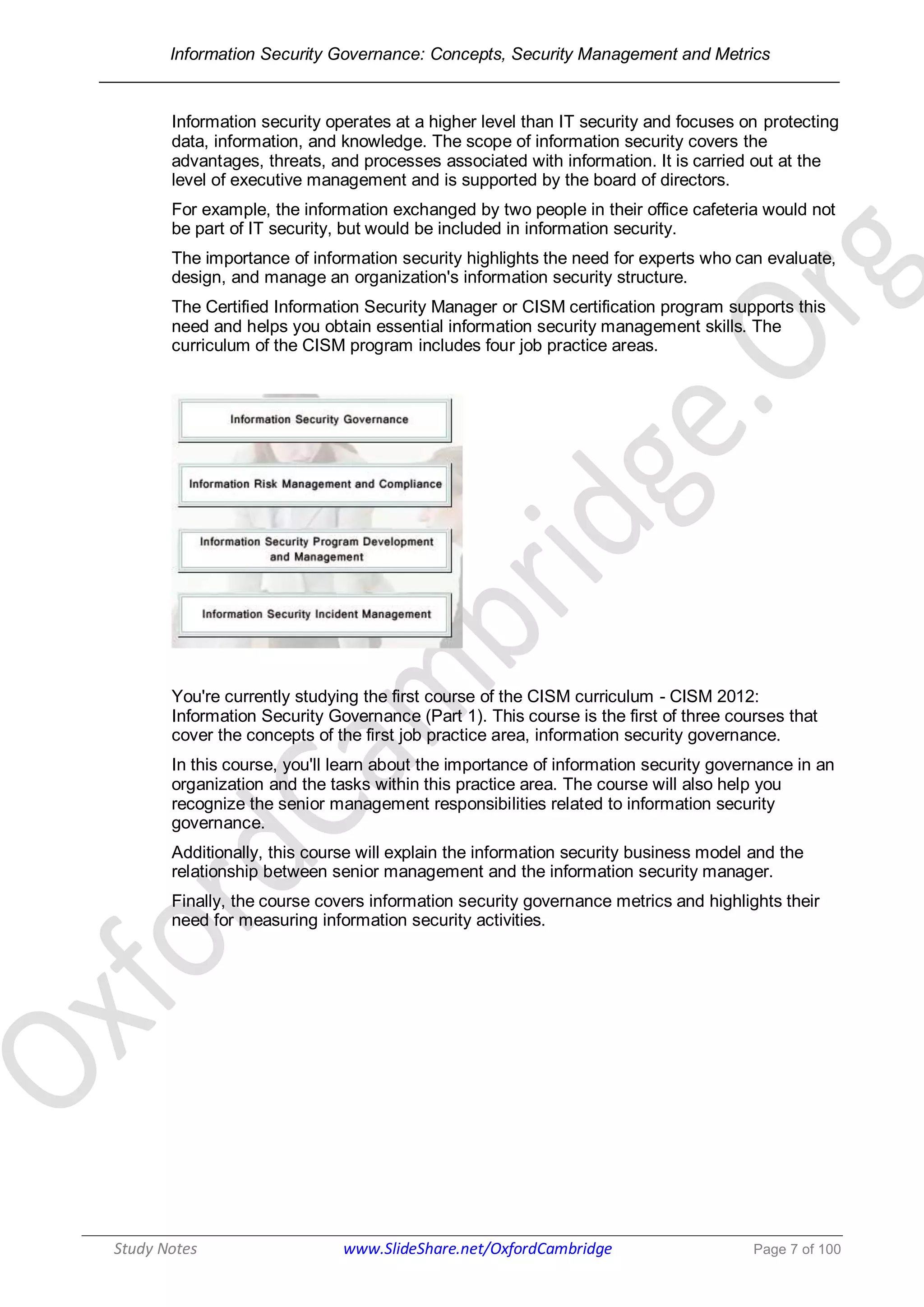Information Security Governance: Concepts, Security Management and Metrics
______________________________________________________________________________
Study Notes www.SlideShare.net/OxfordCambridge Page 7 of 100
Information security operates at a higher level than IT security and focuses on protecting
data, information, and knowledge. The scope of information security covers the
advantages, threats, and processes associated with information. It is carried out at the
level of executive management and is supported by the board of directors.
For example, the information exchanged by two people in their office cafeteria would not
be part of IT security, but would be included in information security.
The importance of information security highlights the need for experts who can evaluate,
design, and manage an organization's information security structure.
The Certified Information Security Manager or CISM certification program supports this
need and helps you obtain essential information security management skills. The
curriculum of the CISM program includes four job practice areas.
You're currently studying the first course of the CISM curriculum - CISM 2012:
Information Security Governance (Part 1). This course is the first of three courses that
cover the concepts of the first job practice area, information security governance.
In this course, you'll learn about the importance of information security governance in an
organization and the tasks within this practice area. The course will also help you
recognize the senior management responsibilities related to information security
governance.
Additionally, this course will explain the information security business model and the
relationship between senior management and the information security manager.
Finally, the course covers information security governance metrics and highlights their
need for measuring information security activities.
 
