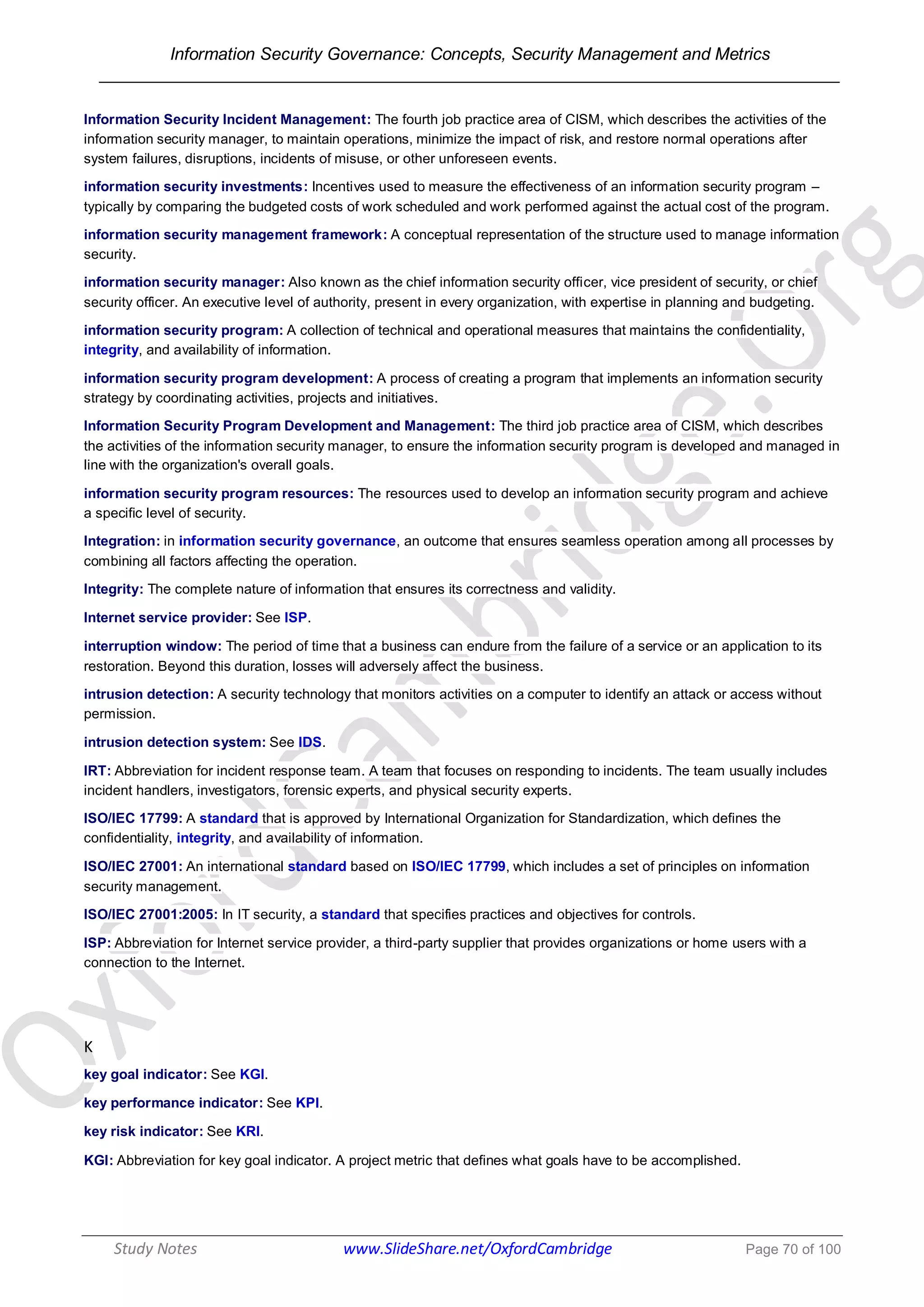 Information Security Governance: Concepts, Security Management and Metrics
______________________________________________________________________________
Study Notes www.SlideShare.net/OxfordCambridge Page 70 of 100
Information Security Incident Management: The fourth job practice area of CISM, which describes the activities of the
information security manager, to maintain operations, minimize the impact of risk, and restore normal operations after
system failures, disruptions, incidents of misuse, or other unforeseen events.
information security investments: Incentives used to measure the effectiveness of an information security program –
typically by comparing the budgeted costs of work scheduled and work performed against the actual cost of the program.
information security management framework: A conceptual representation of the structure used to manage information
security.
information security manager: Also known as the chief information security officer, vice president of security, or chief
security officer. An executive level of authority, present in every organization, with expertise in planning and budgeting.
information security program: A collection of technical and operational measures that maintains the confidentiality,
integrity, and availability of information.
information security program development: A process of creating a program that implements an information security
strategy by coordinating activities, projects and initiatives.
Information Security Program Development and Management: The third job practice area of CISM, which describes
the activities of the information security manager, to ensure the information security program is developed and managed in
line with the organization's overall goals.
information security program resources: The resources used to develop an information security program and achieve
a specific level of security.
Integration: in information security governance, an outcome that ensures seamless operation among all processes by
combining all factors affecting the operation.
Integrity: The complete nature of information that ensures its correctness and validity.
Internet service provider: See ISP.
interruption window: The period of time that a business can endure from the failure of a service or an application to its
restoration. Beyond this duration, losses will adversely affect the business.
intrusion detection: A security technology that monitors activities on a computer to identify an attack or access without
permission.
intrusion detection system: See IDS.
IRT: Abbreviation for incident response team. A team that focuses on responding to incidents. The team usually includes
incident handlers, investigators, forensic experts, and physical security experts.
ISO/IEC 17799: A standard that is approved by International Organization for Standardization, which defines the
confidentiality, integrity, and availability of information.
ISO/IEC 27001: An international standard based on ISO/IEC 17799, which includes a set of principles on information
security management.
ISO/IEC 27001:2005: In IT security, a standard that specifies practices and objectives for controls.
ISP: Abbreviation for Internet service provider, a third-party supplier that provides organizations or home users with a
connection to the Internet.
K
key goal indicator: See KGI.
key performance indicator: See KPI.
key risk indicator: See KRI.
KGI: Abbreviation for key goal indicator. A project metric that defines what goals have to be accomplished.
 