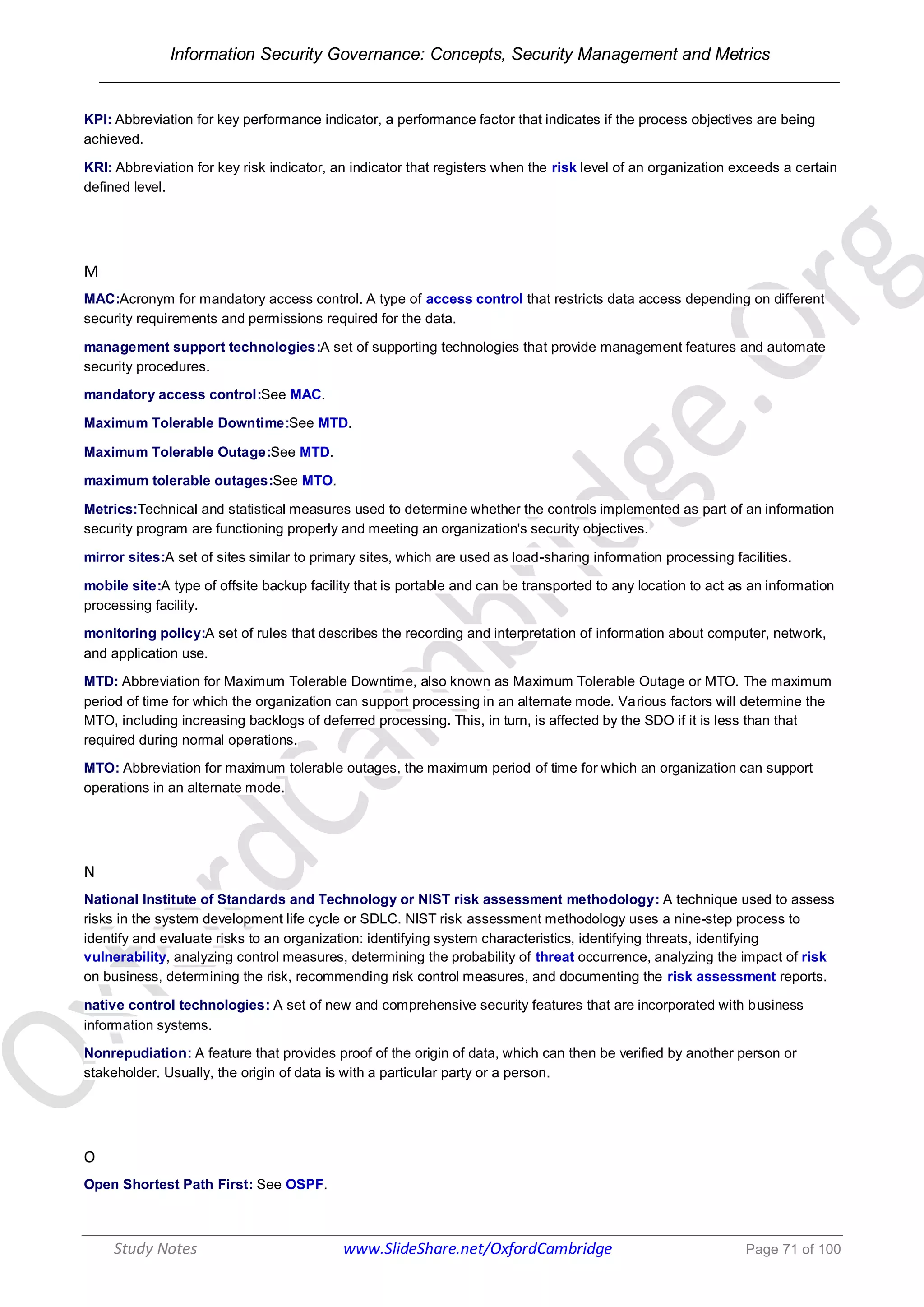 Information Security Governance: Concepts, Security Management and Metrics
______________________________________________________________________________
Study Notes www.SlideShare.net/OxfordCambridge Page 71 of 100
KPI: Abbreviation for key performance indicator, a performance factor that indicates if the process objectives are being
achieved.
KRI: Abbreviation for key risk indicator, an indicator that registers when the risk level of an organization exceeds a certain
defined level.
M
MAC:Acronym for mandatory access control. A type of access control that restricts data access depending on different
security requirements and permissions required for the data.
management support technologies:A set of supporting technologies that provide management features and automate
security procedures.
mandatory access control:See MAC.
Maximum Tolerable Downtime:See MTD.
Maximum Tolerable Outage:See MTD.
maximum tolerable outages:See MTO.
Metrics:Technical and statistical measures used to determine whether the controls implemented as part of an information
security program are functioning properly and meeting an organization's security objectives.
mirror sites:A set of sites similar to primary sites, which are used as load-sharing information processing facilities.
mobile site:A type of offsite backup facility that is portable and can be transported to any location to act as an information
processing facility.
monitoring policy:A set of rules that describes the recording and interpretation of information about computer, network,
and application use.
MTD: Abbreviation for Maximum Tolerable Downtime, also known as Maximum Tolerable Outage or MTO. The maximum
period of time for which the organization can support processing in an alternate mode. Various factors will determine the
MTO, including increasing backlogs of deferred processing. This, in turn, is affected by the SDO if it is less than that
required during normal operations.
MTO: Abbreviation for maximum tolerable outages, the maximum period of time for which an organization can support
operations in an alternate mode.
N
National Institute of Standards and Technology or NIST risk assessment methodology: A technique used to assess
risks in the system development life cycle or SDLC. NIST risk assessment methodology uses a nine-step process to
identify and evaluate risks to an organization: identifying system characteristics, identifying threats, identifying
vulnerability, analyzing control measures, determining the probability of threat occurrence, analyzing the impact of risk
on business, determining the risk, recommending risk control measures, and documenting the risk assessment reports.
native control technologies: A set of new and comprehensive security features that are incorporated with business
information systems.
Nonrepudiation: A feature that provides proof of the origin of data, which can then be verified by another person or
stakeholder. Usually, the origin of data is with a particular party or a person.
O
Open Shortest Path First: See OSPF.
 