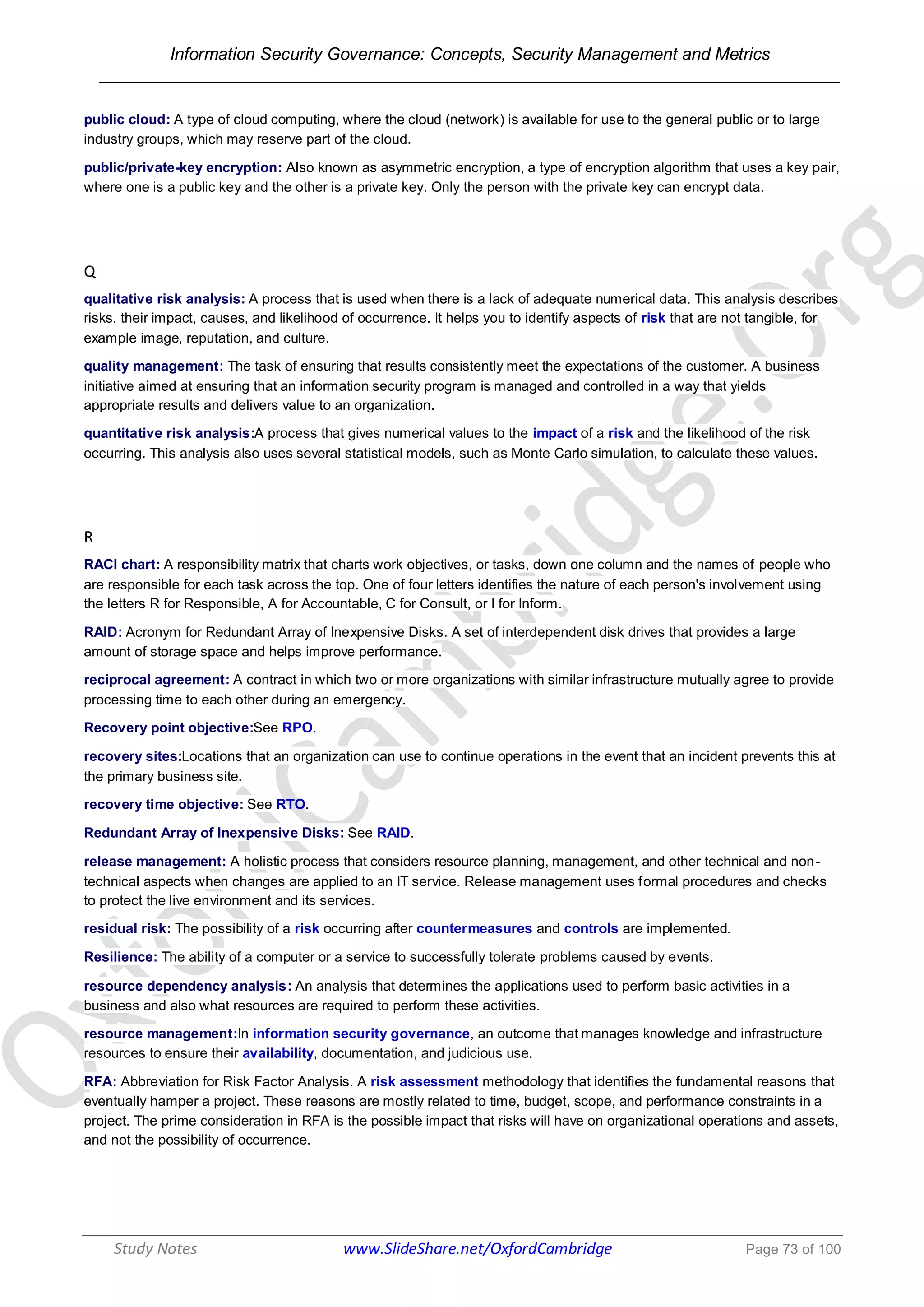 Information Security Governance: Concepts, Security Management and Metrics
______________________________________________________________________________
Study Notes www.SlideShare.net/OxfordCambridge Page 73 of 100
public cloud: A type of cloud computing, where the cloud (network) is available for use to the general public or to large
industry groups, which may reserve part of the cloud.
public/private-key encryption: Also known as asymmetric encryption, a type of encryption algorithm that uses a key pair,
where one is a public key and the other is a private key. Only the person with the private key can encrypt data.
Q
qualitative risk analysis: A process that is used when there is a lack of adequate numerical data. This analysis describes
risks, their impact, causes, and likelihood of occurrence. It helps you to identify aspects of risk that are not tangible, for
example image, reputation, and culture.
quality management: The task of ensuring that results consistently meet the expectations of the customer. A business
initiative aimed at ensuring that an information security program is managed and controlled in a way that yields
appropriate results and delivers value to an organization.
quantitative risk analysis:A process that gives numerical values to the impact of a risk and the likelihood of the risk
occurring. This analysis also uses several statistical models, such as Monte Carlo simulation, to calculate these values.
R
RACI chart: A responsibility matrix that charts work objectives, or tasks, down one column and the names of people who
are responsible for each task across the top. One of four letters identifies the nature of each person's involvement using
the letters R for Responsible, A for Accountable, C for Consult, or I for Inform.
RAID: Acronym for Redundant Array of Inexpensive Disks. A set of interdependent disk drives that provides a large
amount of storage space and helps improve performance.
reciprocal agreement: A contract in which two or more organizations with similar infrastructure mutually agree to provide
processing time to each other during an emergency.
Recovery point objective:See RPO.
recovery sites:Locations that an organization can use to continue operations in the event that an incident prevents this at
the primary business site.
recovery time objective: See RTO.
Redundant Array of Inexpensive Disks: See RAID.
release management: A holistic process that considers resource planning, management, and other technical and non-
technical aspects when changes are applied to an IT service. Release management uses formal procedures and checks
to protect the live environment and its services.
residual risk: The possibility of a risk occurring after countermeasures and controls are implemented.
Resilience: The ability of a computer or a service to successfully tolerate problems caused by events.
resource dependency analysis: An analysis that determines the applications used to perform basic activities in a
business and also what resources are required to perform these activities.
resource management:In information security governance, an outcome that manages knowledge and infrastructure
resources to ensure their availability, documentation, and judicious use.
RFA: Abbreviation for Risk Factor Analysis. A risk assessment methodology that identifies the fundamental reasons that
eventually hamper a project. These reasons are mostly related to time, budget, scope, and performance constraints in a
project. The prime consideration in RFA is the possible impact that risks will have on organizational operations and assets,
and not the possibility of occurrence.
 