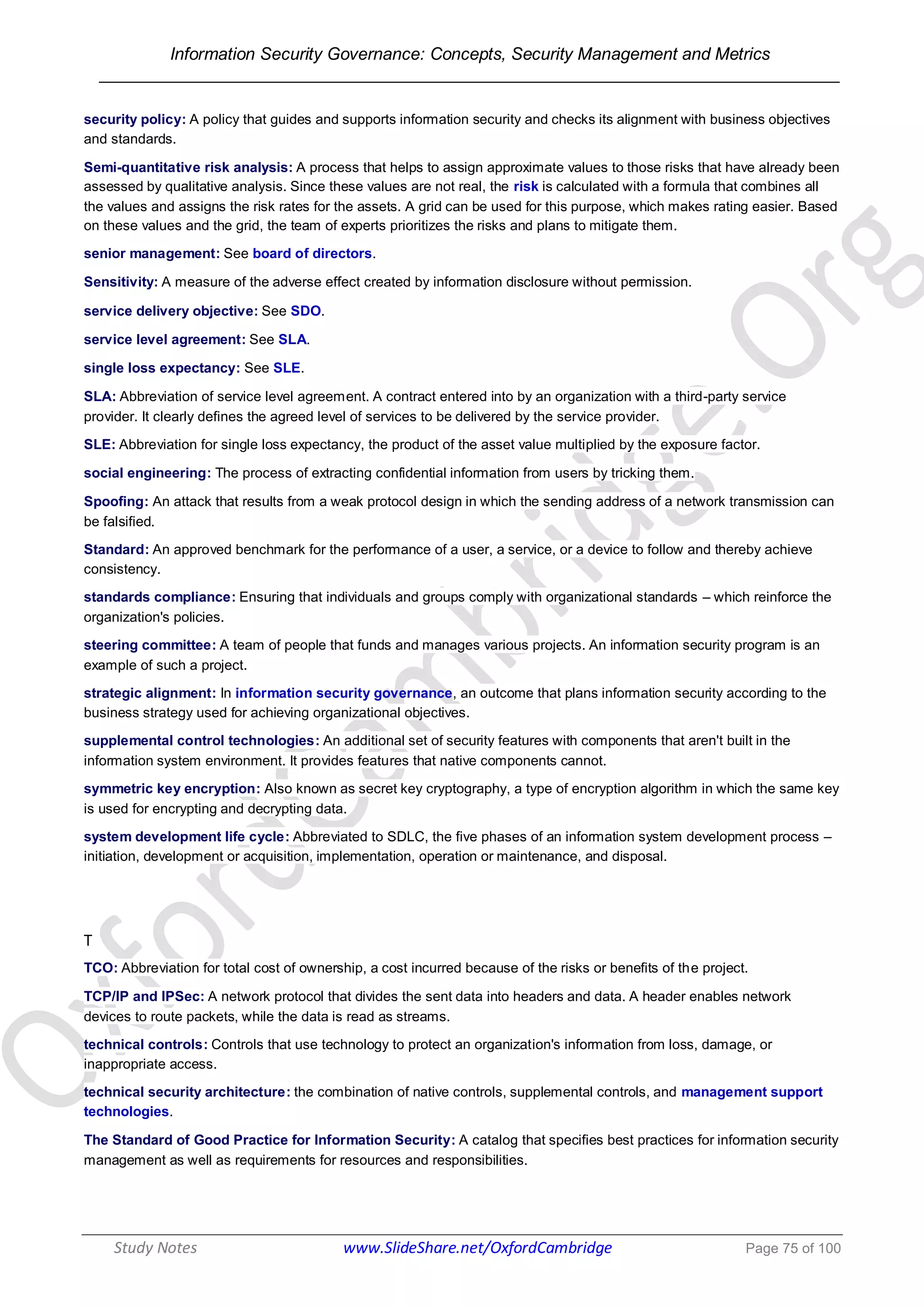 Information Security Governance: Concepts, Security Management and Metrics
______________________________________________________________________________
Study Notes www.SlideShare.net/OxfordCambridge Page 75 of 100
security policy: A policy that guides and supports information security and checks its alignment with business objectives
and standards.
Semi-quantitative risk analysis: A process that helps to assign approximate values to those risks that have already been
assessed by qualitative analysis. Since these values are not real, the risk is calculated with a formula that combines all
the values and assigns the risk rates for the assets. A grid can be used for this purpose, which makes rating easier. Based
on these values and the grid, the team of experts prioritizes the risks and plans to mitigate them.
senior management: See board of directors.
Sensitivity: A measure of the adverse effect created by information disclosure without permission.
service delivery objective: See SDO.
service level agreement: See SLA.
single loss expectancy: See SLE.
SLA: Abbreviation of service level agreement. A contract entered into by an organization with a third-party service
provider. It clearly defines the agreed level of services to be delivered by the service provider.
SLE: Abbreviation for single loss expectancy, the product of the asset value multiplied by the exposure factor.
social engineering: The process of extracting confidential information from users by tricking them.
Spoofing: An attack that results from a weak protocol design in which the sending address of a network transmission can
be falsified.
Standard: An approved benchmark for the performance of a user, a service, or a device to follow and thereby achieve
consistency.
standards compliance: Ensuring that individuals and groups comply with organizational standards – which reinforce the
organization's policies.
steering committee: A team of people that funds and manages various projects. An information security program is an
example of such a project.
strategic alignment: In information security governance, an outcome that plans information security according to the
business strategy used for achieving organizational objectives.
supplemental control technologies: An additional set of security features with components that aren't built in the
information system environment. It provides features that native components cannot.
symmetric key encryption: Also known as secret key cryptography, a type of encryption algorithm in which the same key
is used for encrypting and decrypting data.
system development life cycle: Abbreviated to SDLC, the five phases of an information system development process –
initiation, development or acquisition, implementation, operation or maintenance, and disposal.
T
TCO: Abbreviation for total cost of ownership, a cost incurred because of the risks or benefits of the project.
TCP/IP and IPSec: A network protocol that divides the sent data into headers and data. A header enables network
devices to route packets, while the data is read as streams.
technical controls: Controls that use technology to protect an organization's information from loss, damage, or
inappropriate access.
technical security architecture: the combination of native controls, supplemental controls, and management support
technologies.
The Standard of Good Practice for Information Security: A catalog that specifies best practices for information security
management as well as requirements for resources and responsibilities.
 