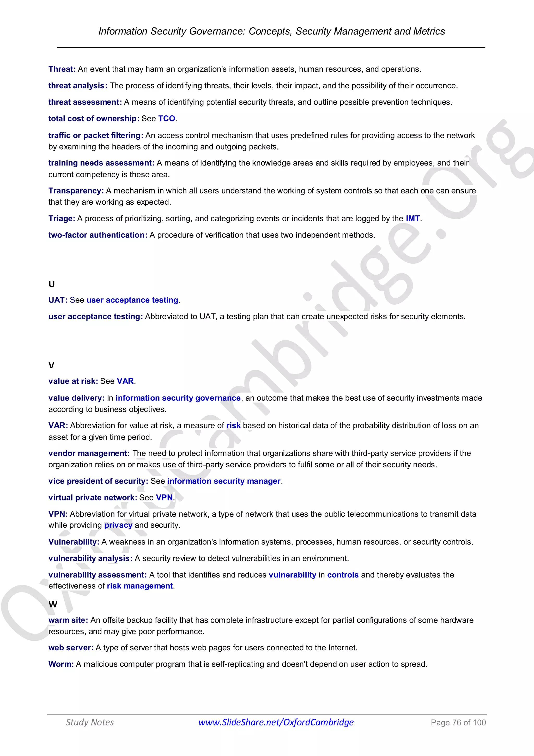 Information Security Governance: Concepts, Security Management and Metrics
______________________________________________________________________________
Study Notes www.SlideShare.net/OxfordCambridge Page 76 of 100
Threat: An event that may harm an organization's information assets, human resources, and operations.
threat analysis: The process of identifying threats, their levels, their impact, and the possibility of their occurrence.
threat assessment: A means of identifying potential security threats, and outline possible prevention techniques.
total cost of ownership: See TCO.
traffic or packet filtering: An access control mechanism that uses predefined rules for providing access to the network
by examining the headers of the incoming and outgoing packets.
training needs assessment: A means of identifying the knowledge areas and skills required by employees, and their
current competency is these area.
Transparency: A mechanism in which all users understand the working of system controls so that each one can ensure
that they are working as expected.
Triage: A process of prioritizing, sorting, and categorizing events or incidents that are logged by the IMT.
two-factor authentication: A procedure of verification that uses two independent methods.
U
UAT: See user acceptance testing.
user acceptance testing: Abbreviated to UAT, a testing plan that can create unexpected risks for security elements.
V
value at risk: See VAR.
value delivery: In information security governance, an outcome that makes the best use of security investments made
according to business objectives.
VAR: Abbreviation for value at risk, a measure of risk based on historical data of the probability distribution of loss on an
asset for a given time period.
vendor management: The need to protect information that organizations share with third-party service providers if the
organization relies on or makes use of third-party service providers to fulfil some or all of their security needs.
vice president of security: See information security manager.
virtual private network: See VPN.
VPN: Abbreviation for virtual private network, a type of network that uses the public telecommunications to transmit data
while providing privacy and security.
Vulnerability: A weakness in an organization's information systems, processes, human resources, or security controls.
vulnerability analysis: A security review to detect vulnerabilities in an environment.
vulnerability assessment: A tool that identifies and reduces vulnerability in controls and thereby evaluates the
effectiveness of risk management.
W
warm site: An offsite backup facility that has complete infrastructure except for partial configurations of some hardware
resources, and may give poor performance.
web server: A type of server that hosts web pages for users connected to the Internet.
Worm: A malicious computer program that is self-replicating and doesn't depend on user action to spread.
 