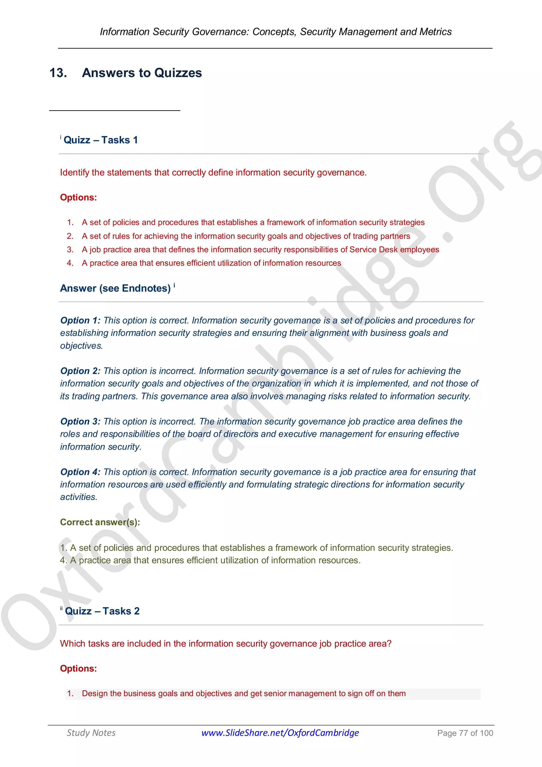 Information Security Governance: Concepts, Security Management and Metrics
______________________________________________________________________________
Study Notes www.SlideShare.net/OxfordCambridge Page 77 of 100
13. Answers to Quizzes
i
Quizz – Tasks 1
Identify the statements that correctly define information security governance.
Options:
1. A set of policies and procedures that establishes a framework of information security strategies
2. A set of rules for achieving the information security goals and objectives of trading partners
3. A job practice area that defines the information security responsibilities of Service Desk employees
4. A practice area that ensures efficient utilization of information resources
Answer (see Endnotes) i
Option 1: This option is correct. Information security governance is a set of policies and procedures for
establishing information security strategies and ensuring their alignment with business goals and
objectives.
Option 2: This option is incorrect. Information security governance is a set of rules for achieving the
information security goals and objectives of the organization in which it is implemented, and not those of
its trading partners. This governance area also involves managing risks related to information security.
Option 3: This option is incorrect. The information security governance job practice area defines the
roles and responsibilities of the board of directors and executive management for ensuring effective
information security.
Option 4: This option is correct. Information security governance is a job practice area for ensuring that
information resources are used efficiently and formulating strategic directions for information security
activities.
Correct answer(s):
1. A set of policies and procedures that establishes a framework of information security strategies.
4. A practice area that ensures efficient utilization of information resources.
ii
Quizz – Tasks 2
Which tasks are included in the information security governance job practice area?
Options:
1. Design the business goals and objectives and get senior management to sign off on them
 
