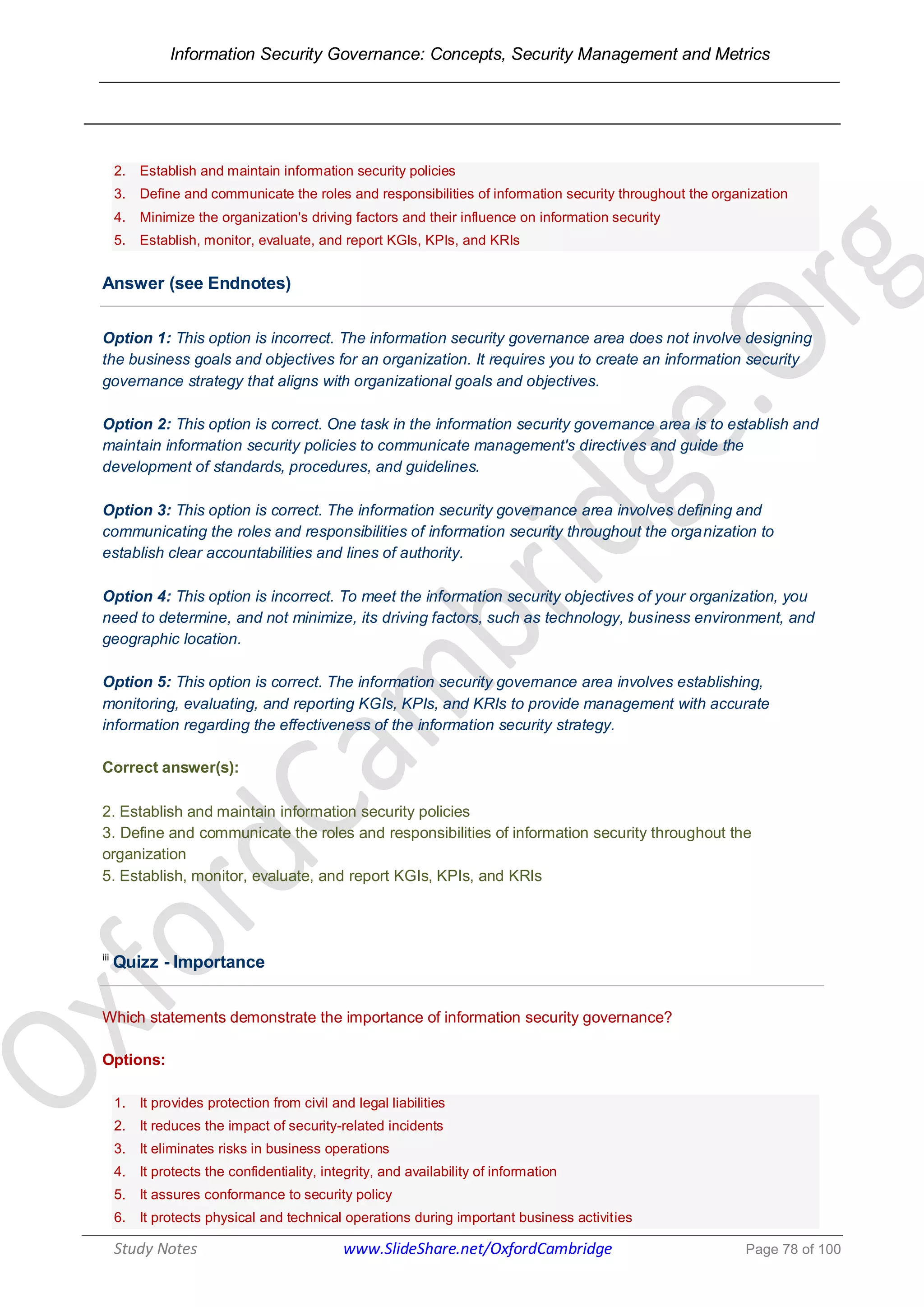 Information Security Governance: Concepts, Security Management and Metrics
______________________________________________________________________________
Study Notes www.SlideShare.net/OxfordCambridge Page 78 of 100
2. Establish and maintain information security policies
3. Define and communicate the roles and responsibilities of information security throughout the organization
4. Minimize the organization's driving factors and their influence on information security
5. Establish, monitor, evaluate, and report KGIs, KPIs, and KRIs
Answer (see Endnotes)
Option 1: This option is incorrect. The information security governance area does not involve designing
the business goals and objectives for an organization. It requires you to create an information security
governance strategy that aligns with organizational goals and objectives.
Option 2: This option is correct. One task in the information security governance area is to establish and
maintain information security policies to communicate management's directives and guide the
development of standards, procedures, and guidelines.
Option 3: This option is correct. The information security governance area involves defining and
communicating the roles and responsibilities of information security throughout the organization to
establish clear accountabilities and lines of authority.
Option 4: This option is incorrect. To meet the information security objectives of your organization, you
need to determine, and not minimize, its driving factors, such as technology, business environment, and
geographic location.
Option 5: This option is correct. The information security governance area involves establishing,
monitoring, evaluating, and reporting KGIs, KPIs, and KRIs to provide management with accurate
information regarding the effectiveness of the information security strategy.
Correct answer(s):
2. Establish and maintain information security policies
3. Define and communicate the roles and responsibilities of information security throughout the
organization
5. Establish, monitor, evaluate, and report KGIs, KPIs, and KRIs
iii
Quizz - Importance
Which statements demonstrate the importance of information security governance?
Options:
1. It provides protection from civil and legal liabilities
2. It reduces the impact of security-related incidents
3. It eliminates risks in business operations
4. It protects the confidentiality, integrity, and availability of information
5. It assures conformance to security policy
6. It protects physical and technical operations during important business activities
 