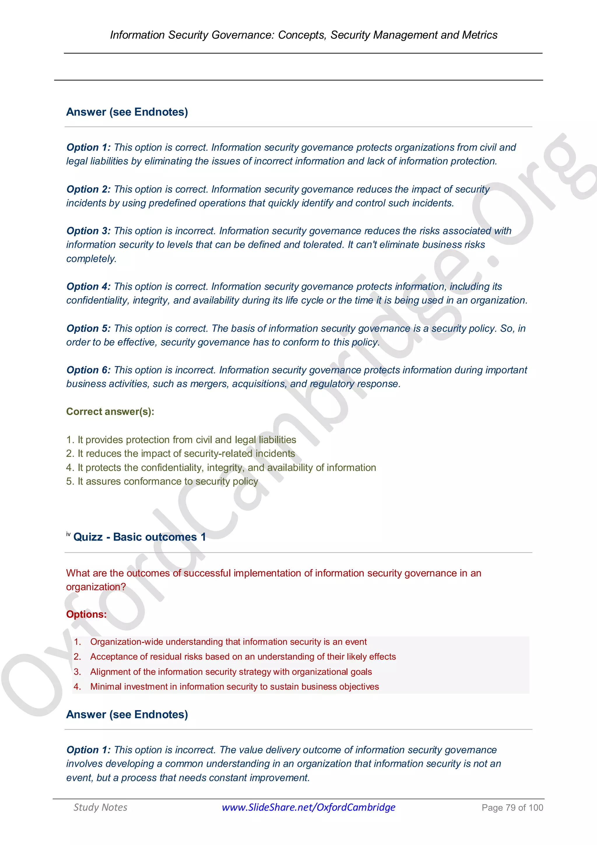 Information Security Governance: Concepts, Security Management and Metrics
______________________________________________________________________________
Study Notes www.SlideShare.net/OxfordCambridge Page 79 of 100
Answer (see Endnotes)
Option 1: This option is correct. Information security governance protects organizations from civil and
legal liabilities by eliminating the issues of incorrect information and lack of information protection.
Option 2: This option is correct. Information security governance reduces the impact of security
incidents by using predefined operations that quickly identify and control such incidents.
Option 3: This option is incorrect. Information security governance reduces the risks associated with
information security to levels that can be defined and tolerated. It can't eliminate business risks
completely.
Option 4: This option is correct. Information security governance protects information, including its
confidentiality, integrity, and availability during its life cycle or the time it is being used in an organization.
Option 5: This option is correct. The basis of information security governance is a security policy. So, in
order to be effective, security governance has to conform to this policy.
Option 6: This option is incorrect. Information security governance protects information during important
business activities, such as mergers, acquisitions, and regulatory response.
Correct answer(s):
1. It provides protection from civil and legal liabilities
2. It reduces the impact of security-related incidents
4. It protects the confidentiality, integrity, and availability of information
5. It assures conformance to security policy
iv
Quizz - Basic outcomes 1
What are the outcomes of successful implementation of information security governance in an
organization?
Options:
1. Organization-wide understanding that information security is an event
2. Acceptance of residual risks based on an understanding of their likely effects
3. Alignment of the information security strategy with organizational goals
4. Minimal investment in information security to sustain business objectives
Answer (see Endnotes)
Option 1: This option is incorrect. The value delivery outcome of information security governance
involves developing a common understanding in an organization that information security is not an
event, but a process that needs constant improvement.
 