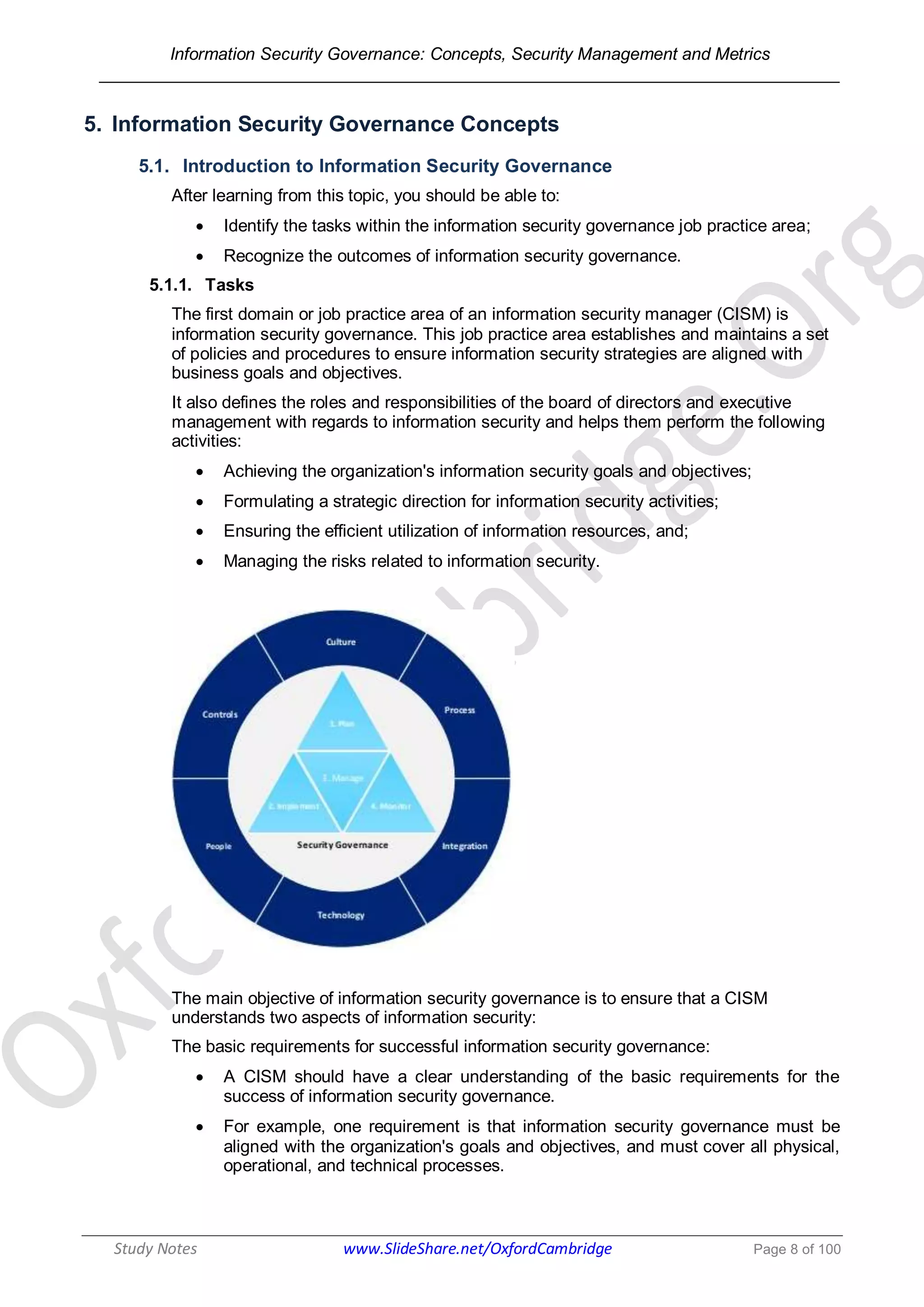 Information Security Governance: Concepts, Security Management and Metrics
______________________________________________________________________________
Study Notes www.SlideShare.net/OxfordCambridge Page 8 of 100
5. Information Security Governance Concepts
5.1. Introduction to Information Security Governance
After learning from this topic, you should be able to:
 Identify the tasks within the information security governance job practice area;
 Recognize the outcomes of information security governance.
5.1.1. Tasks
The first domain or job practice area of an information security manager (CISM) is
information security governance. This job practice area establishes and maintains a set
of policies and procedures to ensure information security strategies are aligned with
business goals and objectives.
It also defines the roles and responsibilities of the board of directors and executive
management with regards to information security and helps them perform the following
activities:
 Achieving the organization's information security goals and objectives;
 Formulating a strategic direction for information security activities;
 Ensuring the efficient utilization of information resources, and;
 Managing the risks related to information security.
The main objective of information security governance is to ensure that a CISM
understands two aspects of information security:
The basic requirements for successful information security governance:
 A CISM should have a clear understanding of the basic requirements for the
success of information security governance.
 For example, one requirement is that information security governance must be
aligned with the organization's goals and objectives, and must cover all physical,
operational, and technical processes.
 