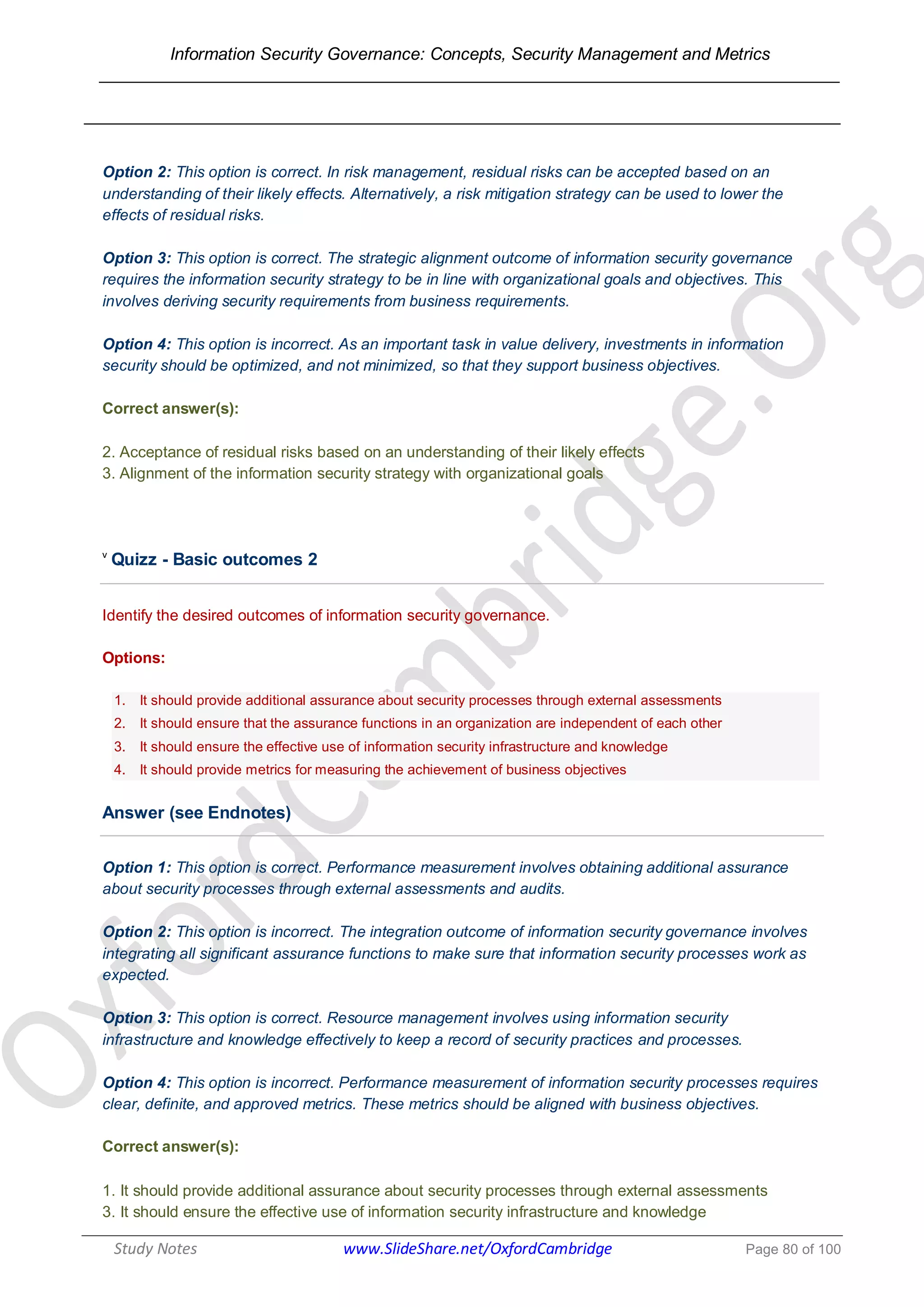 Information Security Governance: Concepts, Security Management and Metrics
______________________________________________________________________________
Study Notes www.SlideShare.net/OxfordCambridge Page 80 of 100
Option 2: This option is correct. In risk management, residual risks can be accepted based on an
understanding of their likely effects. Alternatively, a risk mitigation strategy can be used to lower the
effects of residual risks.
Option 3: This option is correct. The strategic alignment outcome of information security governance
requires the information security strategy to be in line with organizational goals and objectives. This
involves deriving security requirements from business requirements.
Option 4: This option is incorrect. As an important task in value delivery, investments in information
security should be optimized, and not minimized, so that they support business objectives.
Correct answer(s):
2. Acceptance of residual risks based on an understanding of their likely effects
3. Alignment of the information security strategy with organizational goals
v
Quizz - Basic outcomes 2
Identify the desired outcomes of information security governance.
Options:
1. It should provide additional assurance about security processes through external assessments
2. It should ensure that the assurance functions in an organization are independent of each other
3. It should ensure the effective use of information security infrastructure and knowledge
4. It should provide metrics for measuring the achievement of business objectives
Answer (see Endnotes)
Option 1: This option is correct. Performance measurement involves obtaining additional assurance
about security processes through external assessments and audits.
Option 2: This option is incorrect. The integration outcome of information security governance involves
integrating all significant assurance functions to make sure that information security processes work as
expected.
Option 3: This option is correct. Resource management involves using information security
infrastructure and knowledge effectively to keep a record of security practices and processes.
Option 4: This option is incorrect. Performance measurement of information security processes requires
clear, definite, and approved metrics. These metrics should be aligned with business objectives.
Correct answer(s):
1. It should provide additional assurance about security processes through external assessments
3. It should ensure the effective use of information security infrastructure and knowledge
 