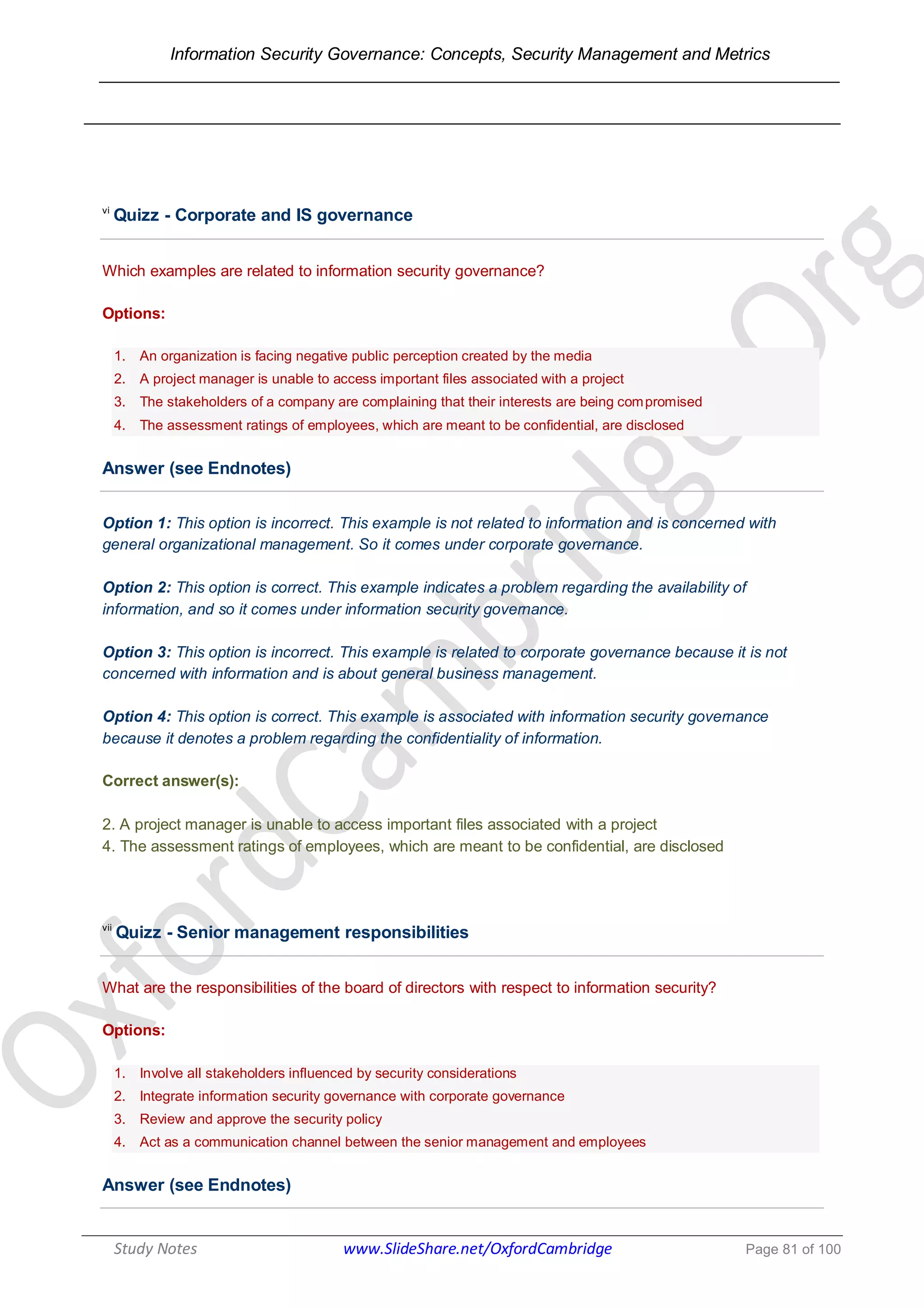 Information Security Governance: Concepts, Security Management and Metrics
______________________________________________________________________________
Study Notes www.SlideShare.net/OxfordCambridge Page 81 of 100
vi
Quizz - Corporate and IS governance
Which examples are related to information security governance?
Options:
1. An organization is facing negative public perception created by the media
2. A project manager is unable to access important files associated with a project
3. The stakeholders of a company are complaining that their interests are being compromised
4. The assessment ratings of employees, which are meant to be confidential, are disclosed
Answer (see Endnotes)
Option 1: This option is incorrect. This example is not related to information and is concerned with
general organizational management. So it comes under corporate governance.
Option 2: This option is correct. This example indicates a problem regarding the availability of
information, and so it comes under information security governance.
Option 3: This option is incorrect. This example is related to corporate governance because it is not
concerned with information and is about general business management.
Option 4: This option is correct. This example is associated with information security governance
because it denotes a problem regarding the confidentiality of information.
Correct answer(s):
2. A project manager is unable to access important files associated with a project
4. The assessment ratings of employees, which are meant to be confidential, are disclosed
vii
Quizz - Senior management responsibilities
What are the responsibilities of the board of directors with respect to information security?
Options:
1. Involve all stakeholders influenced by security considerations
2. Integrate information security governance with corporate governance
3. Review and approve the security policy
4. Act as a communication channel between the senior management and employees
Answer (see Endnotes)
 