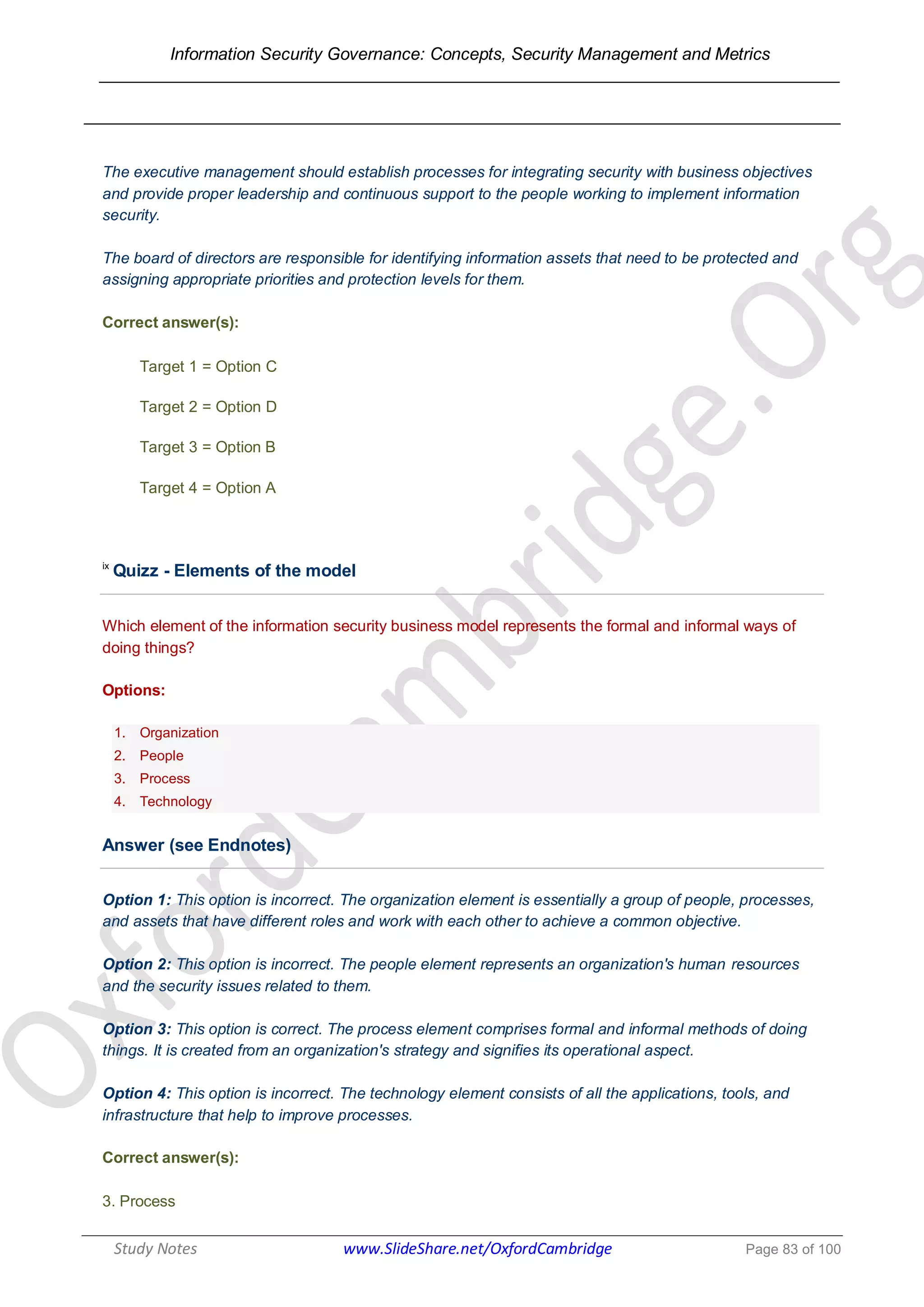Information Security Governance: Concepts, Security Management and Metrics
______________________________________________________________________________
Study Notes www.SlideShare.net/OxfordCambridge Page 83 of 100
The executive management should establish processes for integrating security with business objectives
and provide proper leadership and continuous support to the people working to implement information
security.
The board of directors are responsible for identifying information assets that need to be protected and
assigning appropriate priorities and protection levels for them.
Correct answer(s):
Target 1 = Option C
Target 2 = Option D
Target 3 = Option B
Target 4 = Option A
ix
Quizz - Elements of the model
Which element of the information security business model represents the formal and informal ways of
doing things?
Options:
1. Organization
2. People
3. Process
4. Technology
Answer (see Endnotes)
Option 1: This option is incorrect. The organization element is essentially a group of people, processes,
and assets that have different roles and work with each other to achieve a common objective.
Option 2: This option is incorrect. The people element represents an organization's human resources
and the security issues related to them.
Option 3: This option is correct. The process element comprises formal and informal methods of doing
things. It is created from an organization's strategy and signifies its operational aspect.
Option 4: This option is incorrect. The technology element consists of all the applications, tools, and
infrastructure that help to improve processes.
Correct answer(s):
3. Process
 