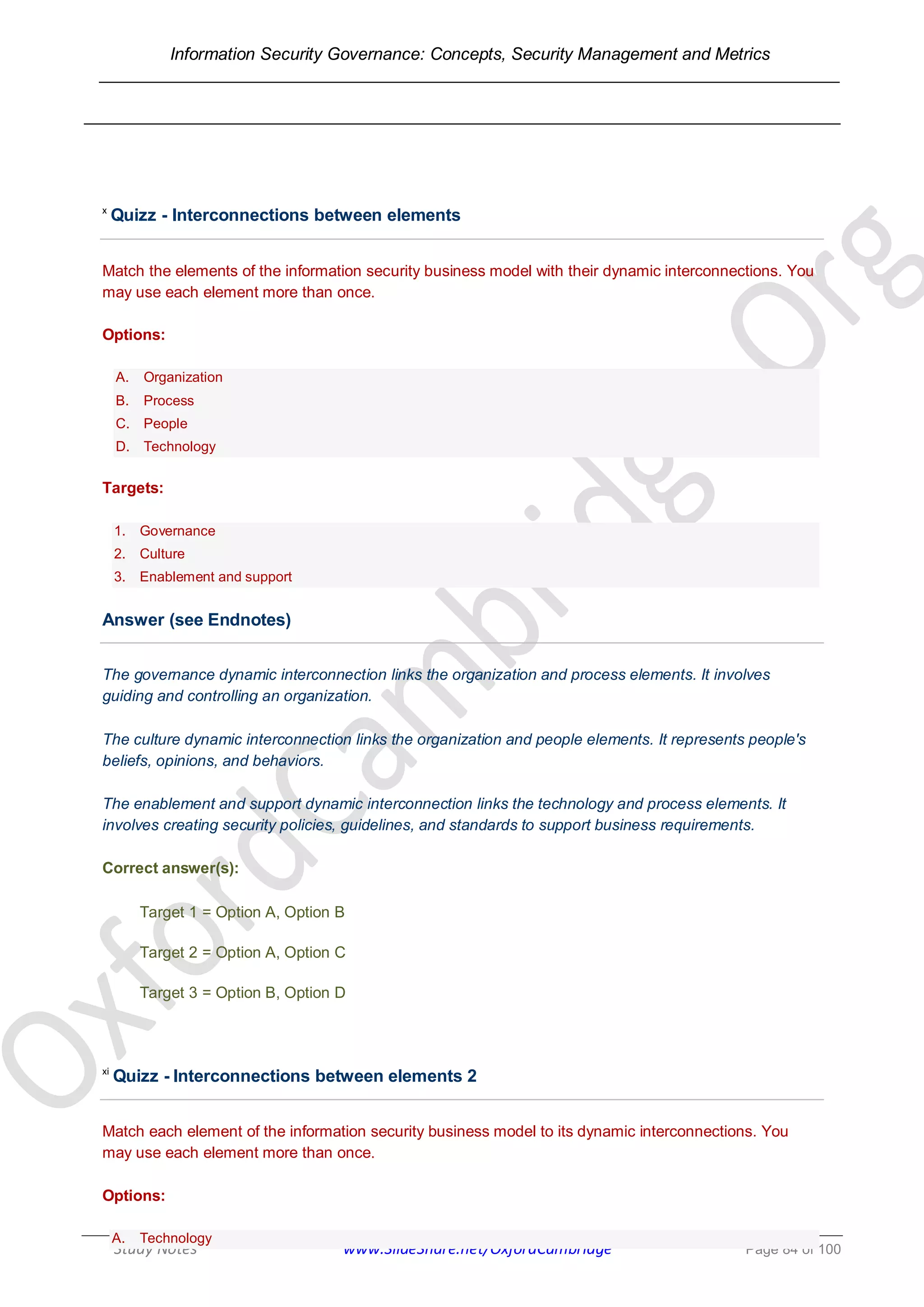 Information Security Governance: Concepts, Security Management and Metrics
______________________________________________________________________________
Study Notes www.SlideShare.net/OxfordCambridge Page 84 of 100
x
Quizz - Interconnections between elements
Match the elements of the information security business model with their dynamic interconnections. You
may use each element more than once.
Options:
A. Organization
B. Process
C. People
D. Technology
Targets:
1. Governance
2. Culture
3. Enablement and support
Answer (see Endnotes)
The governance dynamic interconnection links the organization and process elements. It involves
guiding and controlling an organization.
The culture dynamic interconnection links the organization and people elements. It represents people's
beliefs, opinions, and behaviors.
The enablement and support dynamic interconnection links the technology and process elements. It
involves creating security policies, guidelines, and standards to support business requirements.
Correct answer(s):
Target 1 = Option A, Option B
Target 2 = Option A, Option C
Target 3 = Option B, Option D
xi
Quizz - Interconnections between elements 2
Match each element of the information security business model to its dynamic interconnections. You
may use each element more than once.
Options:
A. Technology
 