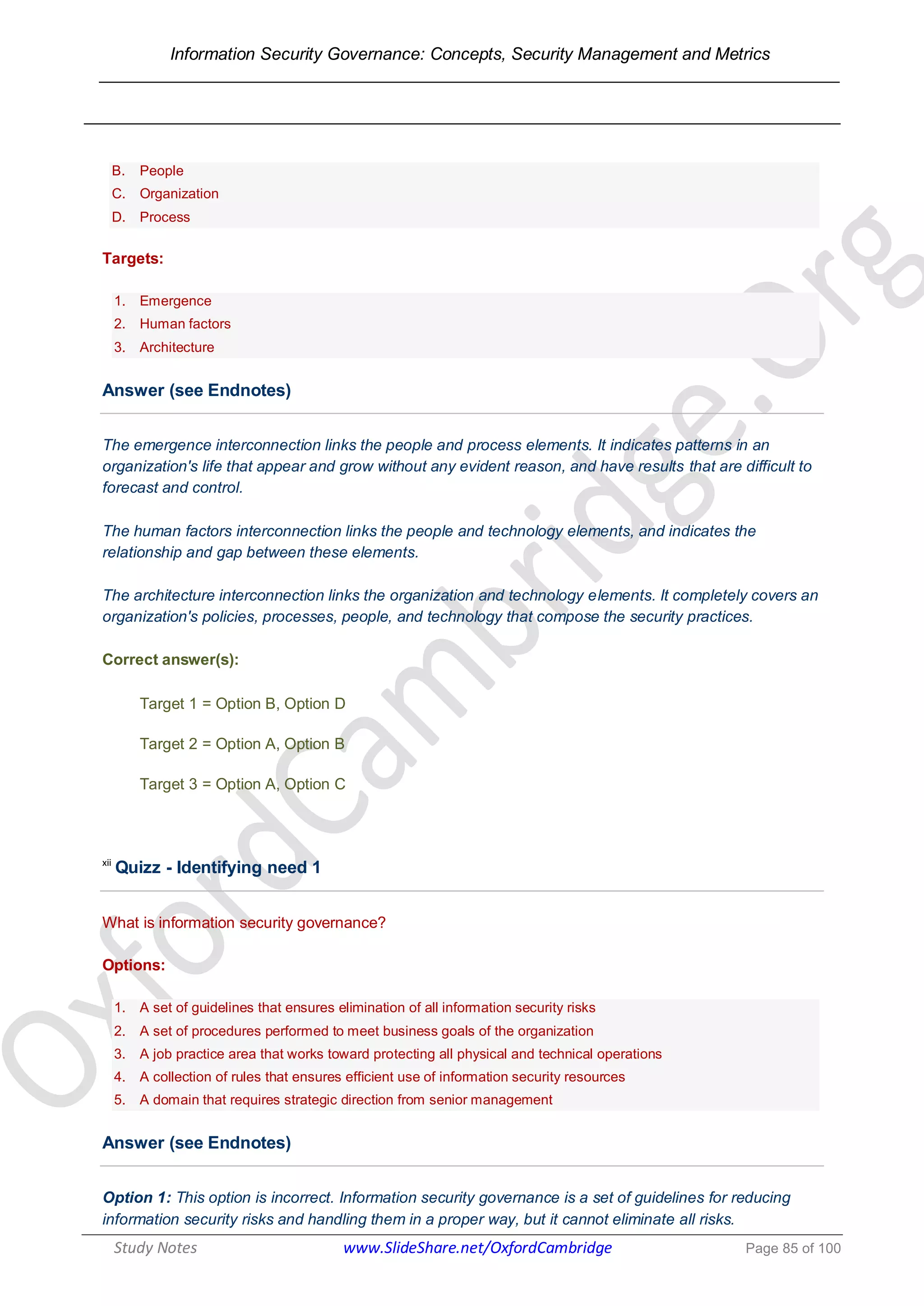 Information Security Governance: Concepts, Security Management and Metrics
______________________________________________________________________________
Study Notes www.SlideShare.net/OxfordCambridge Page 85 of 100
B. People
C. Organization
D. Process
Targets:
1. Emergence
2. Human factors
3. Architecture
Answer (see Endnotes)
The emergence interconnection links the people and process elements. It indicates patterns in an
organization's life that appear and grow without any evident reason, and have results that are difficult to
forecast and control.
The human factors interconnection links the people and technology elements, and indicates the
relationship and gap between these elements.
The architecture interconnection links the organization and technology elements. It completely covers an
organization's policies, processes, people, and technology that compose the security practices.
Correct answer(s):
Target 1 = Option B, Option D
Target 2 = Option A, Option B
Target 3 = Option A, Option C
xii
Quizz - Identifying need 1
What is information security governance?
Options:
1. A set of guidelines that ensures elimination of all information security risks
2. A set of procedures performed to meet business goals of the organization
3. A job practice area that works toward protecting all physical and technical operations
4. A collection of rules that ensures efficient use of information security resources
5. A domain that requires strategic direction from senior management
Answer (see Endnotes)
Option 1: This option is incorrect. Information security governance is a set of guidelines for reducing
information security risks and handling them in a proper way, but it cannot eliminate all risks.
 