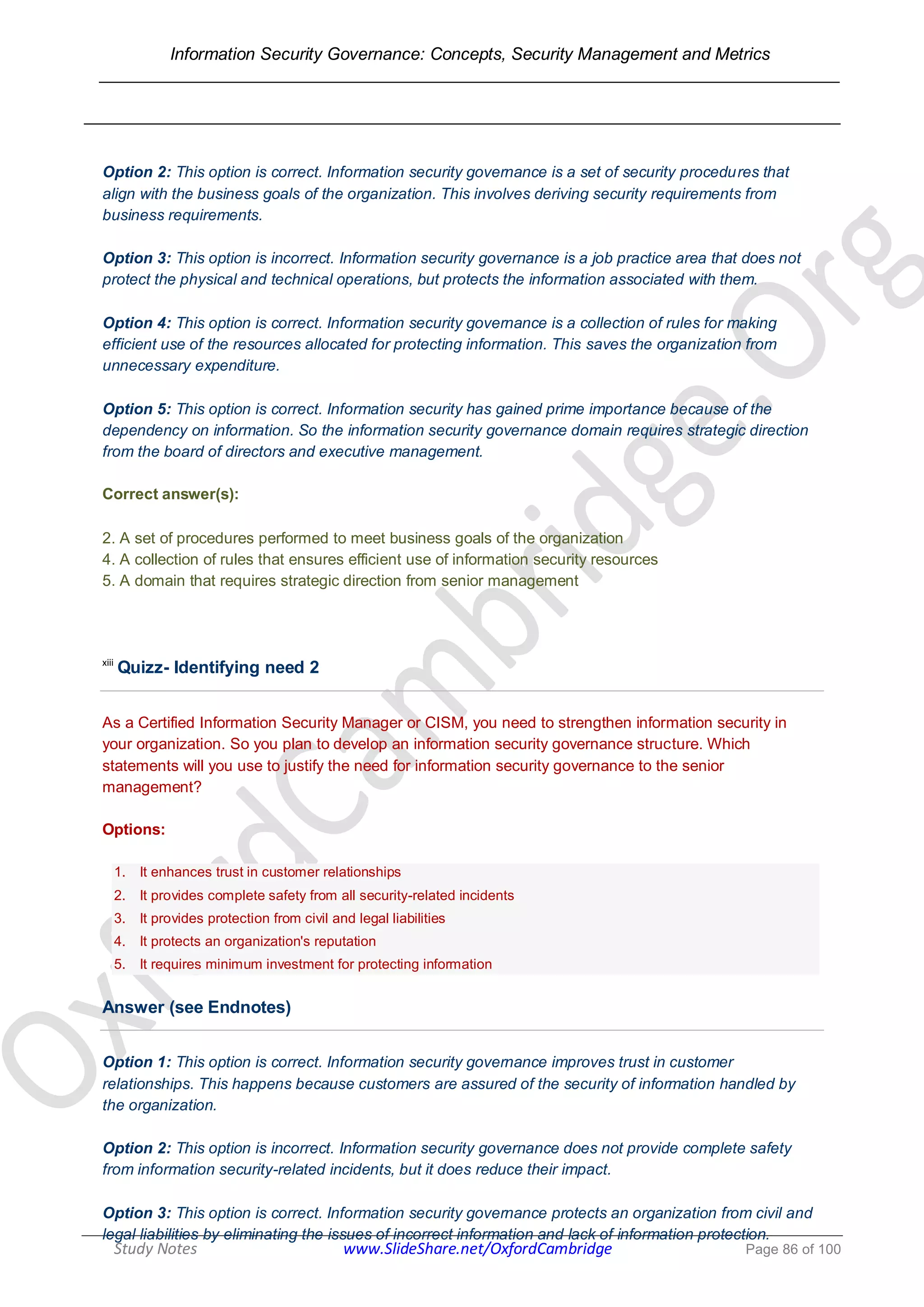 Information Security Governance: Concepts, Security Management and Metrics
______________________________________________________________________________
Study Notes www.SlideShare.net/OxfordCambridge Page 86 of 100
Option 2: This option is correct. Information security governance is a set of security procedures that
align with the business goals of the organization. This involves deriving security requirements from
business requirements.
Option 3: This option is incorrect. Information security governance is a job practice area that does not
protect the physical and technical operations, but protects the information associated with them.
Option 4: This option is correct. Information security governance is a collection of rules for making
efficient use of the resources allocated for protecting information. This saves the organization from
unnecessary expenditure.
Option 5: This option is correct. Information security has gained prime importance because of the
dependency on information. So the information security governance domain requires strategic direction
from the board of directors and executive management.
Correct answer(s):
2. A set of procedures performed to meet business goals of the organization
4. A collection of rules that ensures efficient use of information security resources
5. A domain that requires strategic direction from senior management
xiii
Quizz- Identifying need 2
As a Certified Information Security Manager or CISM, you need to strengthen information security in
your organization. So you plan to develop an information security governance structure. Which
statements will you use to justify the need for information security governance to the senior
management?
Options:
1. It enhances trust in customer relationships
2. It provides complete safety from all security-related incidents
3. It provides protection from civil and legal liabilities
4. It protects an organization's reputation
5. It requires minimum investment for protecting information
Answer (see Endnotes)
Option 1: This option is correct. Information security governance improves trust in customer
relationships. This happens because customers are assured of the security of information handled by
the organization.
Option 2: This option is incorrect. Information security governance does not provide complete safety
from information security-related incidents, but it does reduce their impact.
Option 3: This option is correct. Information security governance protects an organization from civil and
legal liabilities by eliminating the issues of incorrect information and lack of information protection.
 