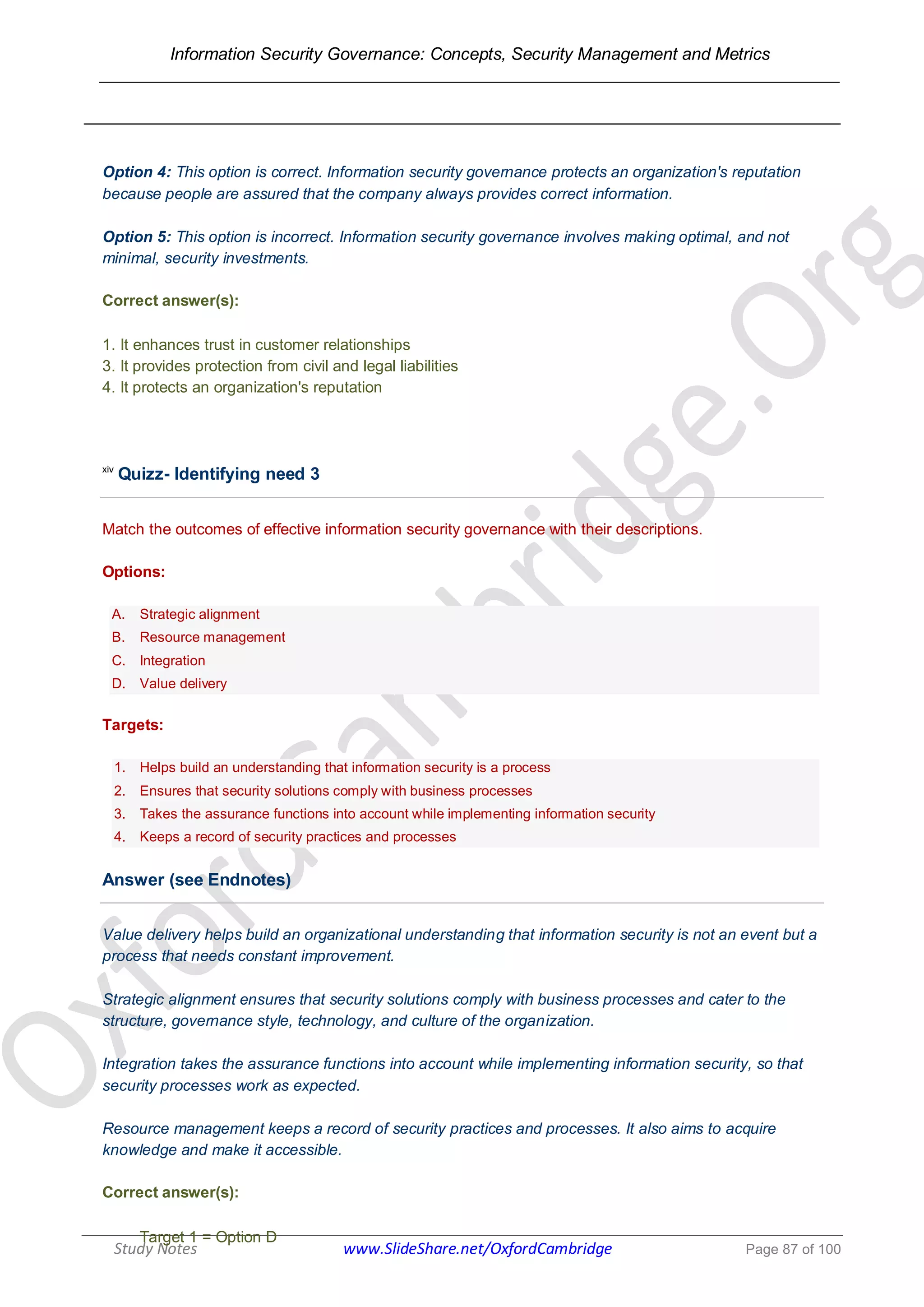 Information Security Governance: Concepts, Security Management and Metrics
______________________________________________________________________________
Study Notes www.SlideShare.net/OxfordCambridge Page 87 of 100
Option 4: This option is correct. Information security governance protects an organization's reputation
because people are assured that the company always provides correct information.
Option 5: This option is incorrect. Information security governance involves making optimal, and not
minimal, security investments.
Correct answer(s):
1. It enhances trust in customer relationships
3. It provides protection from civil and legal liabilities
4. It protects an organization's reputation
xiv
Quizz- Identifying need 3
Match the outcomes of effective information security governance with their descriptions.
Options:
A. Strategic alignment
B. Resource management
C. Integration
D. Value delivery
Targets:
1. Helps build an understanding that information security is a process
2. Ensures that security solutions comply with business processes
3. Takes the assurance functions into account while implementing information security
4. Keeps a record of security practices and processes
Answer (see Endnotes)
Value delivery helps build an organizational understanding that information security is not an event but a
process that needs constant improvement.
Strategic alignment ensures that security solutions comply with business processes and cater to the
structure, governance style, technology, and culture of the organization.
Integration takes the assurance functions into account while implementing information security, so that
security processes work as expected.
Resource management keeps a record of security practices and processes. It also aims to acquire
knowledge and make it accessible.
Correct answer(s):
Target 1 = Option D
 