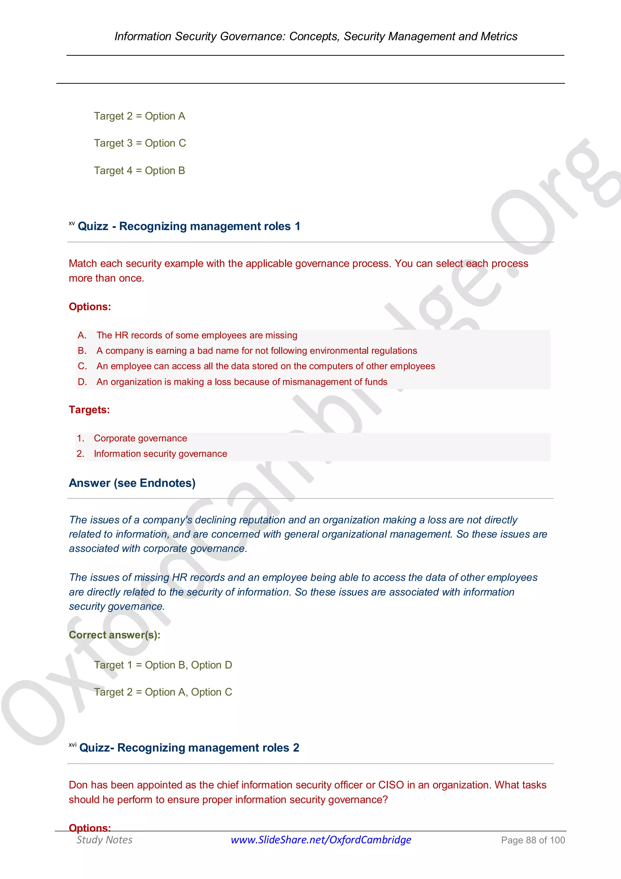 Information Security Governance: Concepts, Security Management and Metrics
______________________________________________________________________________
Study Notes www.SlideShare.net/OxfordCambridge Page 88 of 100
Target 2 = Option A
Target 3 = Option C
Target 4 = Option B
xv
Quizz - Recognizing management roles 1
Match each security example with the applicable governance process. You can select each process
more than once.
Options:
A. The HR records of some employees are missing
B. A company is earning a bad name for not following environmental regulations
C. An employee can access all the data stored on the computers of other employees
D. An organization is making a loss because of mismanagement of funds
Targets:
1. Corporate governance
2. Information security governance
Answer (see Endnotes)
The issues of a company's declining reputation and an organization making a loss are not directly
related to information, and are concerned with general organizational management. So these issues are
associated with corporate governance.
The issues of missing HR records and an employee being able to access the data of other employees
are directly related to the security of information. So these issues are associated with information
security governance.
Correct answer(s):
Target 1 = Option B, Option D
Target 2 = Option A, Option C
xvi
Quizz- Recognizing management roles 2
Don has been appointed as the chief information security officer or CISO in an organization. What tasks
should he perform to ensure proper information security governance?
Options:
 