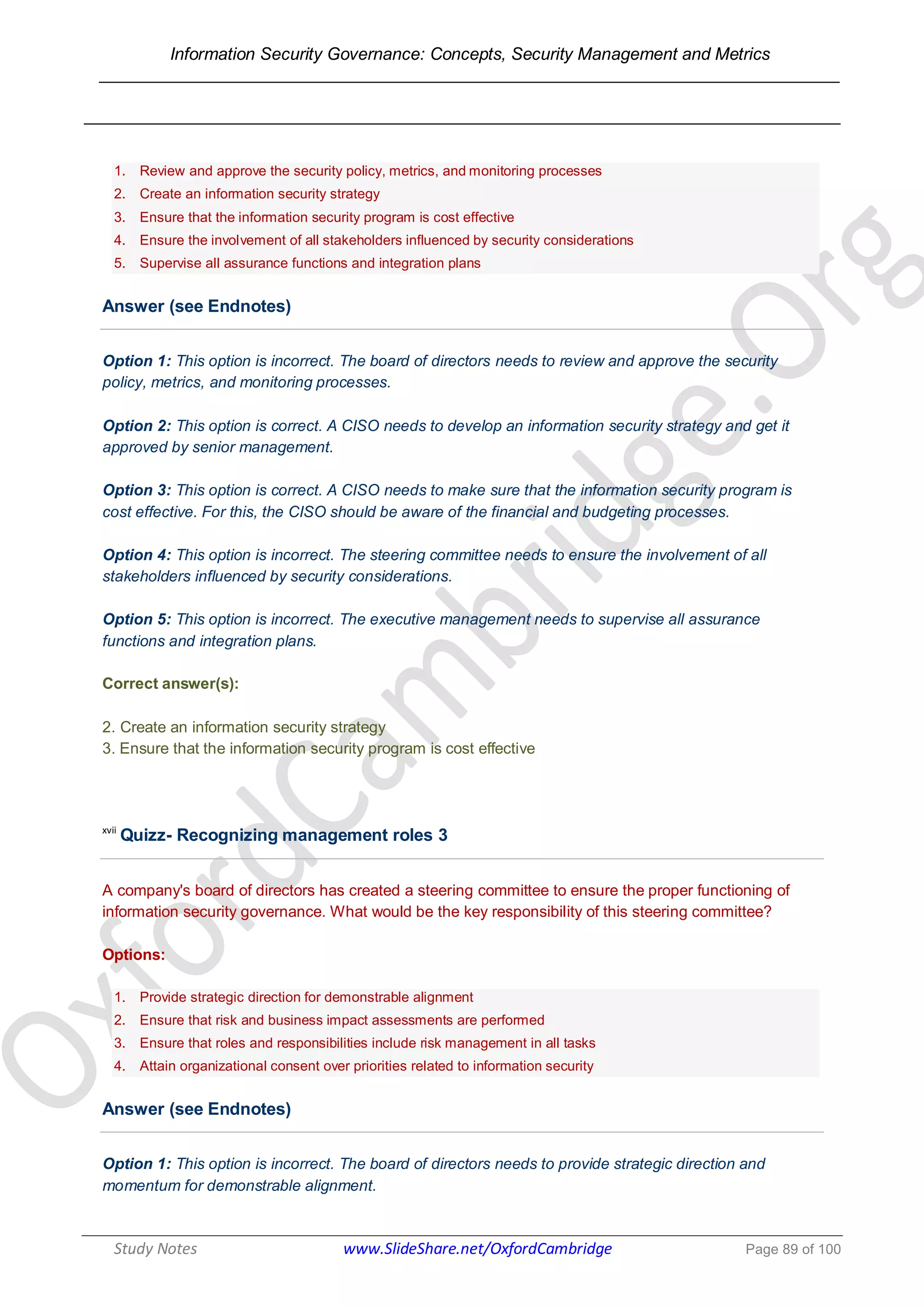 Information Security Governance: Concepts, Security Management and Metrics
______________________________________________________________________________
Study Notes www.SlideShare.net/OxfordCambridge Page 89 of 100
1. Review and approve the security policy, metrics, and monitoring processes
2. Create an information security strategy
3. Ensure that the information security program is cost effective
4. Ensure the involvement of all stakeholders influenced by security considerations
5. Supervise all assurance functions and integration plans
Answer (see Endnotes)
Option 1: This option is incorrect. The board of directors needs to review and approve the security
policy, metrics, and monitoring processes.
Option 2: This option is correct. A CISO needs to develop an information security strategy and get it
approved by senior management.
Option 3: This option is correct. A CISO needs to make sure that the information security program is
cost effective. For this, the CISO should be aware of the financial and budgeting processes.
Option 4: This option is incorrect. The steering committee needs to ensure the involvement of all
stakeholders influenced by security considerations.
Option 5: This option is incorrect. The executive management needs to supervise all assurance
functions and integration plans.
Correct answer(s):
2. Create an information security strategy
3. Ensure that the information security program is cost effective
xvii
Quizz- Recognizing management roles 3
A company's board of directors has created a steering committee to ensure the proper functioning of
information security governance. What would be the key responsibility of this steering committee?
Options:
1. Provide strategic direction for demonstrable alignment
2. Ensure that risk and business impact assessments are performed
3. Ensure that roles and responsibilities include risk management in all tasks
4. Attain organizational consent over priorities related to information security
Answer (see Endnotes)
Option 1: This option is incorrect. The board of directors needs to provide strategic direction and
momentum for demonstrable alignment.
 