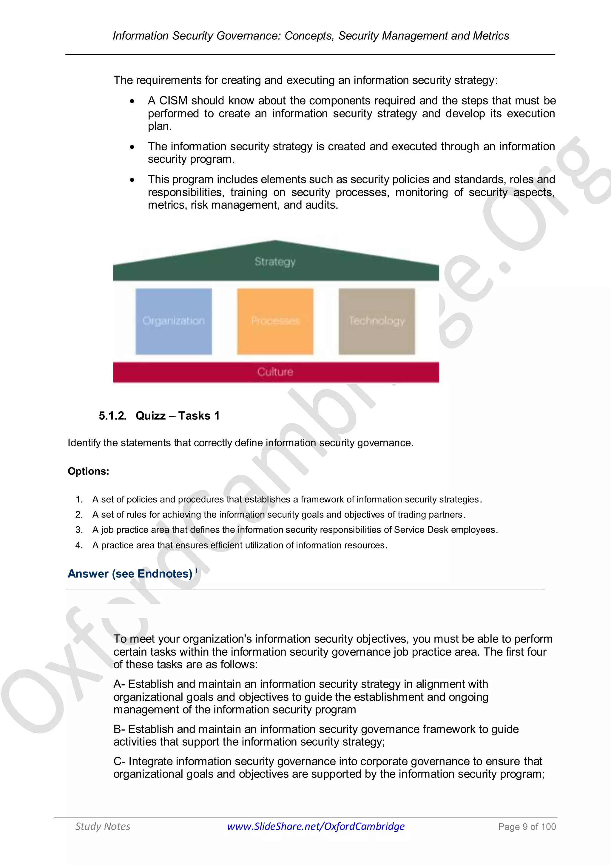 Information Security Governance: Concepts, Security Management and Metrics
______________________________________________________________________________
Study Notes www.SlideShare.net/OxfordCambridge Page 9 of 100
The requirements for creating and executing an information security strategy:
 A CISM should know about the components required and the steps that must be
performed to create an information security strategy and develop its execution
plan.
 The information security strategy is created and executed through an information
security program.
 This program includes elements such as security policies and standards, roles and
responsibilities, training on security processes, monitoring of security aspects,
metrics, risk management, and audits.
5.1.2. Quizz – Tasks 1
Identify the statements that correctly define information security governance.
Options:
1. A set of policies and procedures that establishes a framework of information security strategies.
2. A set of rules for achieving the information security goals and objectives of trading partners.
3. A job practice area that defines the information security responsibilities of Service Desk employees.
4. A practice area that ensures efficient utilization of information resources.
Answer (see Endnotes) i
To meet your organization's information security objectives, you must be able to perform
certain tasks within the information security governance job practice area. The first four
of these tasks are as follows:
A- Establish and maintain an information security strategy in alignment with
organizational goals and objectives to guide the establishment and ongoing
management of the information security program
B- Establish and maintain an information security governance framework to guide
activities that support the information security strategy;
C- Integrate information security governance into corporate governance to ensure that
organizational goals and objectives are supported by the information security program;
 