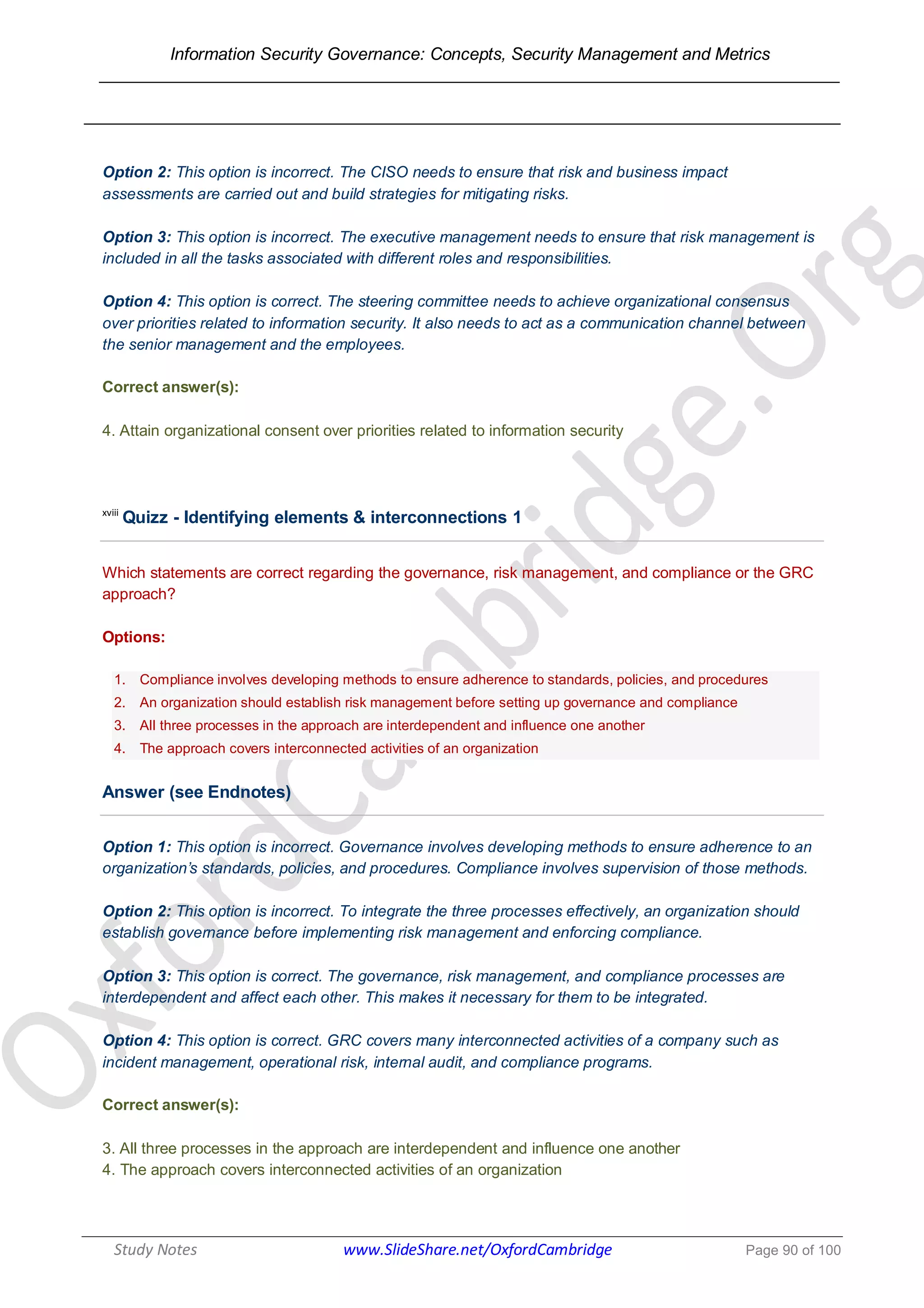Information Security Governance: Concepts, Security Management and Metrics
______________________________________________________________________________
Study Notes www.SlideShare.net/OxfordCambridge Page 90 of 100
Option 2: This option is incorrect. The CISO needs to ensure that risk and business impact
assessments are carried out and build strategies for mitigating risks.
Option 3: This option is incorrect. The executive management needs to ensure that risk management is
included in all the tasks associated with different roles and responsibilities.
Option 4: This option is correct. The steering committee needs to achieve organizational consensus
over priorities related to information security. It also needs to act as a communication channel between
the senior management and the employees.
Correct answer(s):
4. Attain organizational consent over priorities related to information security
xviii
Quizz - Identifying elements & interconnections 1
Which statements are correct regarding the governance, risk management, and compliance or the GRC
approach?
Options:
1. Compliance involves developing methods to ensure adherence to standards, policies, and procedures
2. An organization should establish risk management before setting up governance and compliance
3. All three processes in the approach are interdependent and influence one another
4. The approach covers interconnected activities of an organization
Answer (see Endnotes)
Option 1: This option is incorrect. Governance involves developing methods to ensure adherence to an
organization’s standards, policies, and procedures. Compliance involves supervision of those methods.
Option 2: This option is incorrect. To integrate the three processes effectively, an organization should
establish governance before implementing risk management and enforcing compliance.
Option 3: This option is correct. The governance, risk management, and compliance processes are
interdependent and affect each other. This makes it necessary for them to be integrated.
Option 4: This option is correct. GRC covers many interconnected activities of a company such as
incident management, operational risk, internal audit, and compliance programs.
Correct answer(s):
3. All three processes in the approach are interdependent and influence one another
4. The approach covers interconnected activities of an organization
 