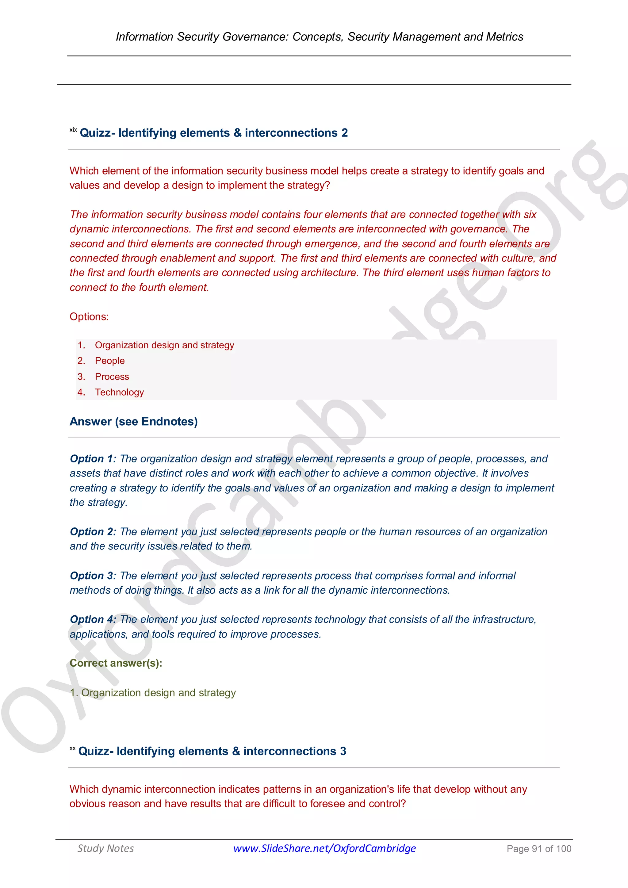Information Security Governance: Concepts, Security Management and Metrics
______________________________________________________________________________
Study Notes www.SlideShare.net/OxfordCambridge Page 91 of 100
xix
Quizz- Identifying elements & interconnections 2
Which element of the information security business model helps create a strategy to identify goals and
values and develop a design to implement the strategy?
The information security business model contains four elements that are connected together with six
dynamic interconnections. The first and second elements are interconnected with governance. The
second and third elements are connected through emergence, and the second and fourth elements are
connected through enablement and support. The first and third elements are connected with culture, and
the first and fourth elements are connected using architecture. The third element uses human factors to
connect to the fourth element.
Options:
1. Organization design and strategy
2. People
3. Process
4. Technology
Answer (see Endnotes)
Option 1: The organization design and strategy element represents a group of people, processes, and
assets that have distinct roles and work with each other to achieve a common objective. It involves
creating a strategy to identify the goals and values of an organization and making a design to implement
the strategy.
Option 2: The element you just selected represents people or the human resources of an organization
and the security issues related to them.
Option 3: The element you just selected represents process that comprises formal and informal
methods of doing things. It also acts as a link for all the dynamic interconnections.
Option 4: The element you just selected represents technology that consists of all the infrastructure,
applications, and tools required to improve processes.
Correct answer(s):
1. Organization design and strategy
xx
Quizz- Identifying elements & interconnections 3
Which dynamic interconnection indicates patterns in an organization's life that develop without any
obvious reason and have results that are difficult to foresee and control?
 