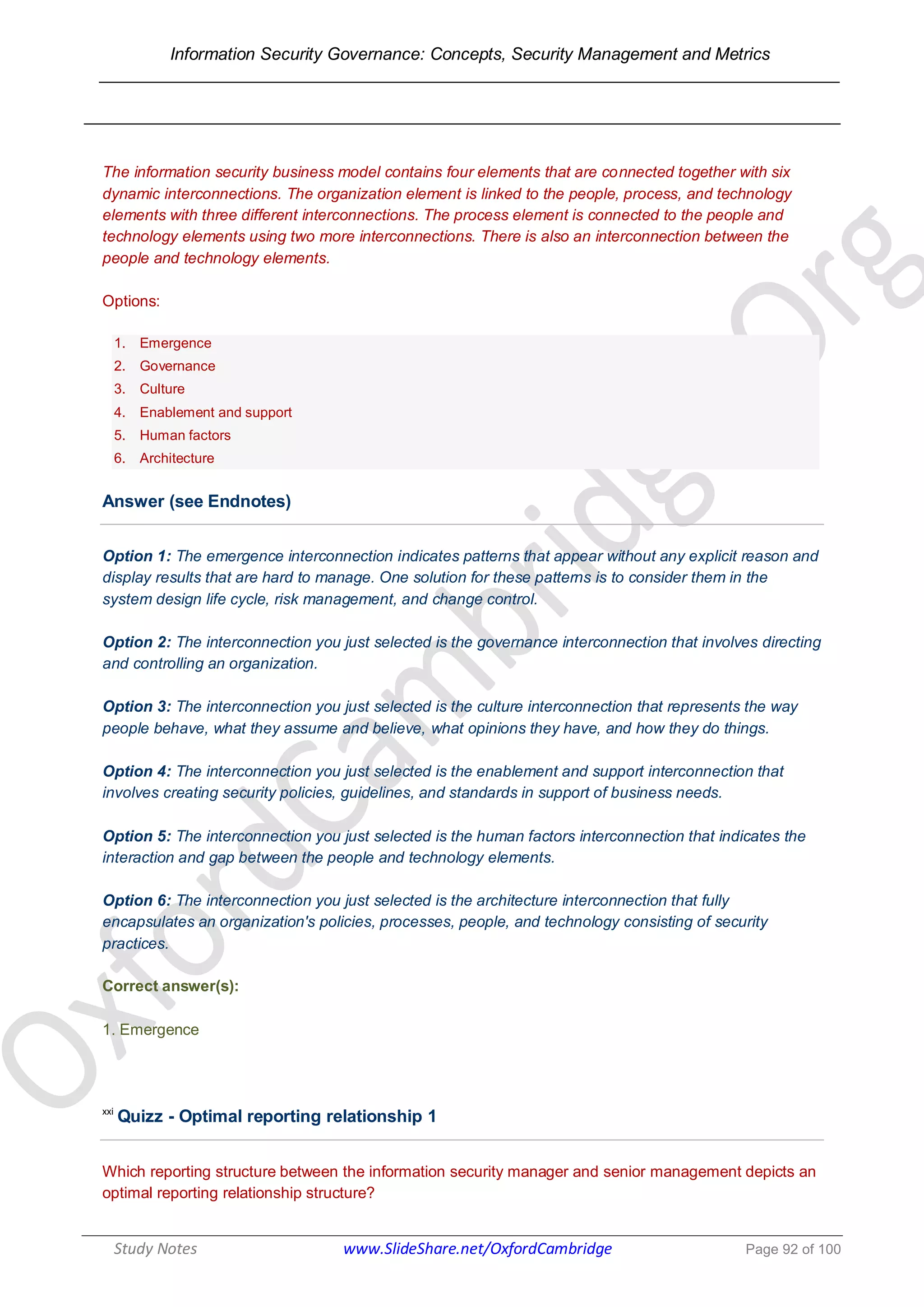 Information Security Governance: Concepts, Security Management and Metrics
______________________________________________________________________________
Study Notes www.SlideShare.net/OxfordCambridge Page 92 of 100
The information security business model contains four elements that are connected together with six
dynamic interconnections. The organization element is linked to the people, process, and technology
elements with three different interconnections. The process element is connected to the people and
technology elements using two more interconnections. There is also an interconnection between the
people and technology elements.
Options:
1. Emergence
2. Governance
3. Culture
4. Enablement and support
5. Human factors
6. Architecture
Answer (see Endnotes)
Option 1: The emergence interconnection indicates patterns that appear without any explicit reason and
display results that are hard to manage. One solution for these patterns is to consider them in the
system design life cycle, risk management, and change control.
Option 2: The interconnection you just selected is the governance interconnection that involves directing
and controlling an organization.
Option 3: The interconnection you just selected is the culture interconnection that represents the way
people behave, what they assume and believe, what opinions they have, and how they do things.
Option 4: The interconnection you just selected is the enablement and support interconnection that
involves creating security policies, guidelines, and standards in support of business needs.
Option 5: The interconnection you just selected is the human factors interconnection that indicates the
interaction and gap between the people and technology elements.
Option 6: The interconnection you just selected is the architecture interconnection that fully
encapsulates an organization's policies, processes, people, and technology consisting of security
practices.
Correct answer(s):
1. Emergence
xxi
Quizz - Optimal reporting relationship 1
Which reporting structure between the information security manager and senior management depicts an
optimal reporting relationship structure?
 