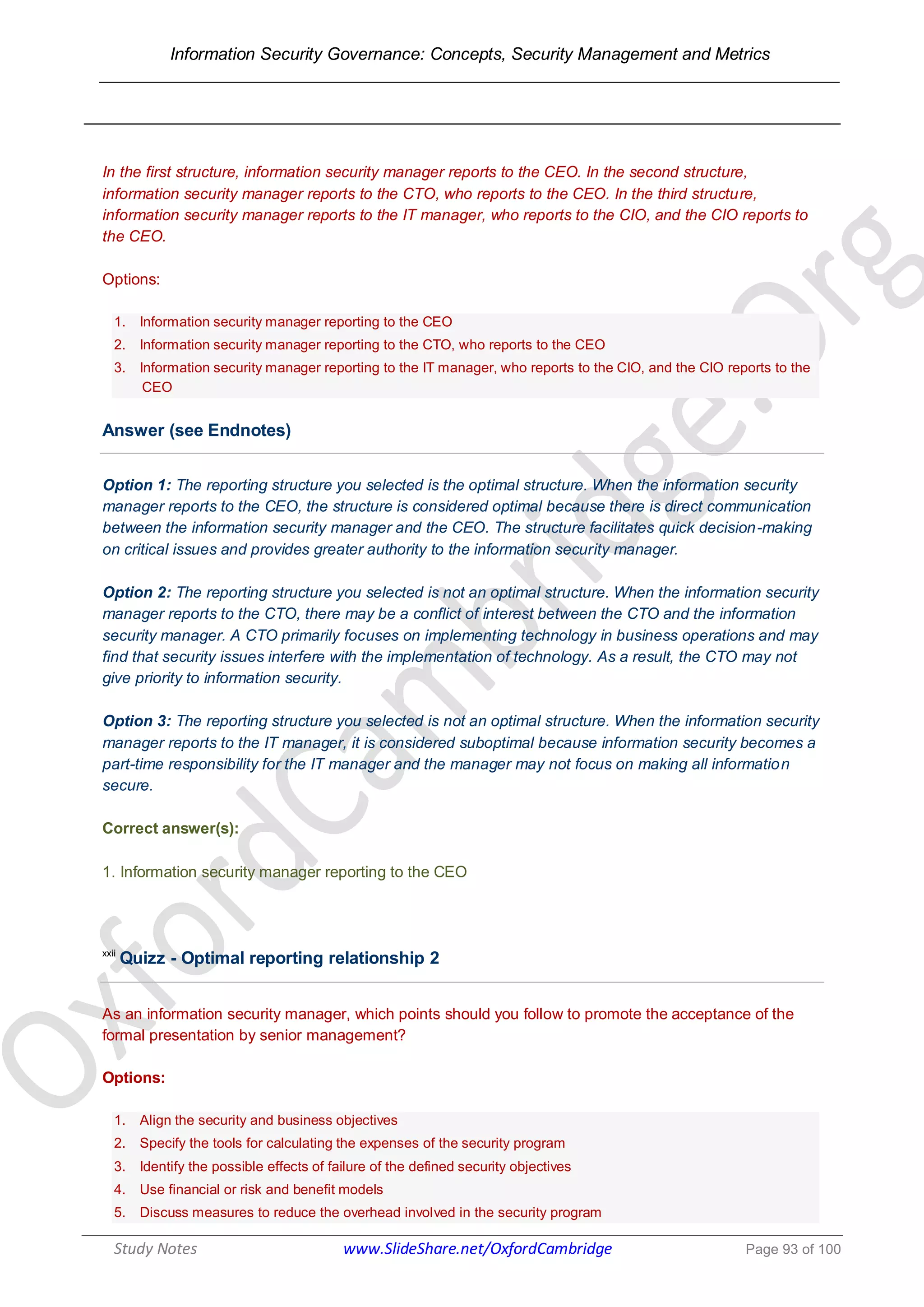 Information Security Governance: Concepts, Security Management and Metrics
______________________________________________________________________________
Study Notes www.SlideShare.net/OxfordCambridge Page 93 of 100
In the first structure, information security manager reports to the CEO. In the second structure,
information security manager reports to the CTO, who reports to the CEO. In the third structure,
information security manager reports to the IT manager, who reports to the CIO, and the CIO reports to
the CEO.
Options:
1. Information security manager reporting to the CEO
2. Information security manager reporting to the CTO, who reports to the CEO
3. Information security manager reporting to the IT manager, who reports to the CIO, and the CIO reports to the
CEO
Answer (see Endnotes)
Option 1: The reporting structure you selected is the optimal structure. When the information security
manager reports to the CEO, the structure is considered optimal because there is direct communication
between the information security manager and the CEO. The structure facilitates quick decision-making
on critical issues and provides greater authority to the information security manager.
Option 2: The reporting structure you selected is not an optimal structure. When the information security
manager reports to the CTO, there may be a conflict of interest between the CTO and the information
security manager. A CTO primarily focuses on implementing technology in business operations and may
find that security issues interfere with the implementation of technology. As a result, the CTO may not
give priority to information security.
Option 3: The reporting structure you selected is not an optimal structure. When the information security
manager reports to the IT manager, it is considered suboptimal because information security becomes a
part-time responsibility for the IT manager and the manager may not focus on making all information
secure.
Correct answer(s):
1. Information security manager reporting to the CEO
xxii
Quizz - Optimal reporting relationship 2
As an information security manager, which points should you follow to promote the acceptance of the
formal presentation by senior management?
Options:
1. Align the security and business objectives
2. Specify the tools for calculating the expenses of the security program
3. Identify the possible effects of failure of the defined security objectives
4. Use financial or risk and benefit models
5. Discuss measures to reduce the overhead involved in the security program
 