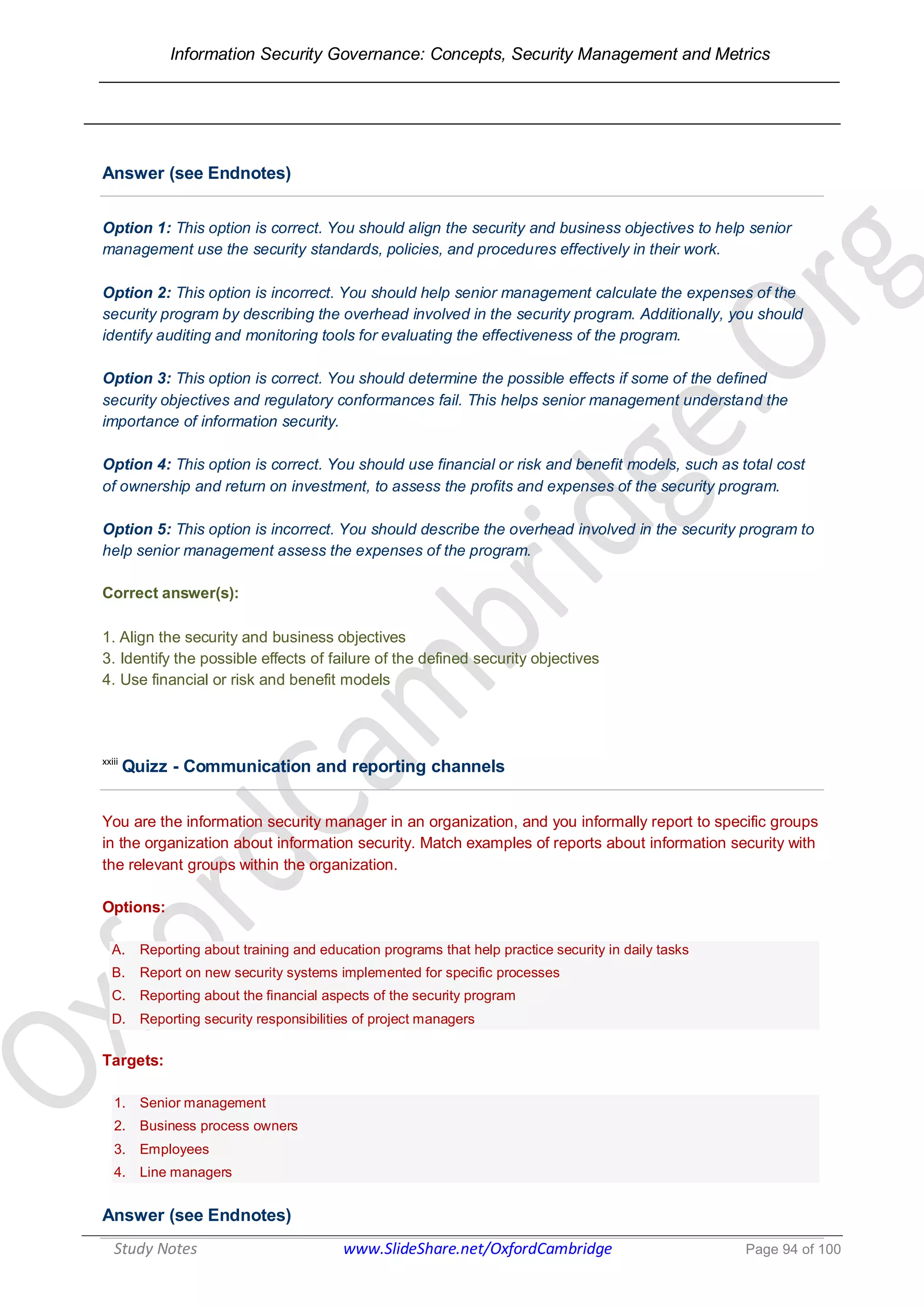 Information Security Governance: Concepts, Security Management and Metrics
______________________________________________________________________________
Study Notes www.SlideShare.net/OxfordCambridge Page 94 of 100
Answer (see Endnotes)
Option 1: This option is correct. You should align the security and business objectives to help senior
management use the security standards, policies, and procedures effectively in their work.
Option 2: This option is incorrect. You should help senior management calculate the expenses of the
security program by describing the overhead involved in the security program. Additionally, you should
identify auditing and monitoring tools for evaluating the effectiveness of the program.
Option 3: This option is correct. You should determine the possible effects if some of the defined
security objectives and regulatory conformances fail. This helps senior management understand the
importance of information security.
Option 4: This option is correct. You should use financial or risk and benefit models, such as total cost
of ownership and return on investment, to assess the profits and expenses of the security program.
Option 5: This option is incorrect. You should describe the overhead involved in the security program to
help senior management assess the expenses of the program.
Correct answer(s):
1. Align the security and business objectives
3. Identify the possible effects of failure of the defined security objectives
4. Use financial or risk and benefit models
xxiii
Quizz - Communication and reporting channels
You are the information security manager in an organization, and you informally report to specific groups
in the organization about information security. Match examples of reports about information security with
the relevant groups within the organization.
Options:
A. Reporting about training and education programs that help practice security in daily tasks
B. Report on new security systems implemented for specific processes
C. Reporting about the financial aspects of the security program
D. Reporting security responsibilities of project managers
Targets:
1. Senior management
2. Business process owners
3. Employees
4. Line managers
Answer (see Endnotes)
 
