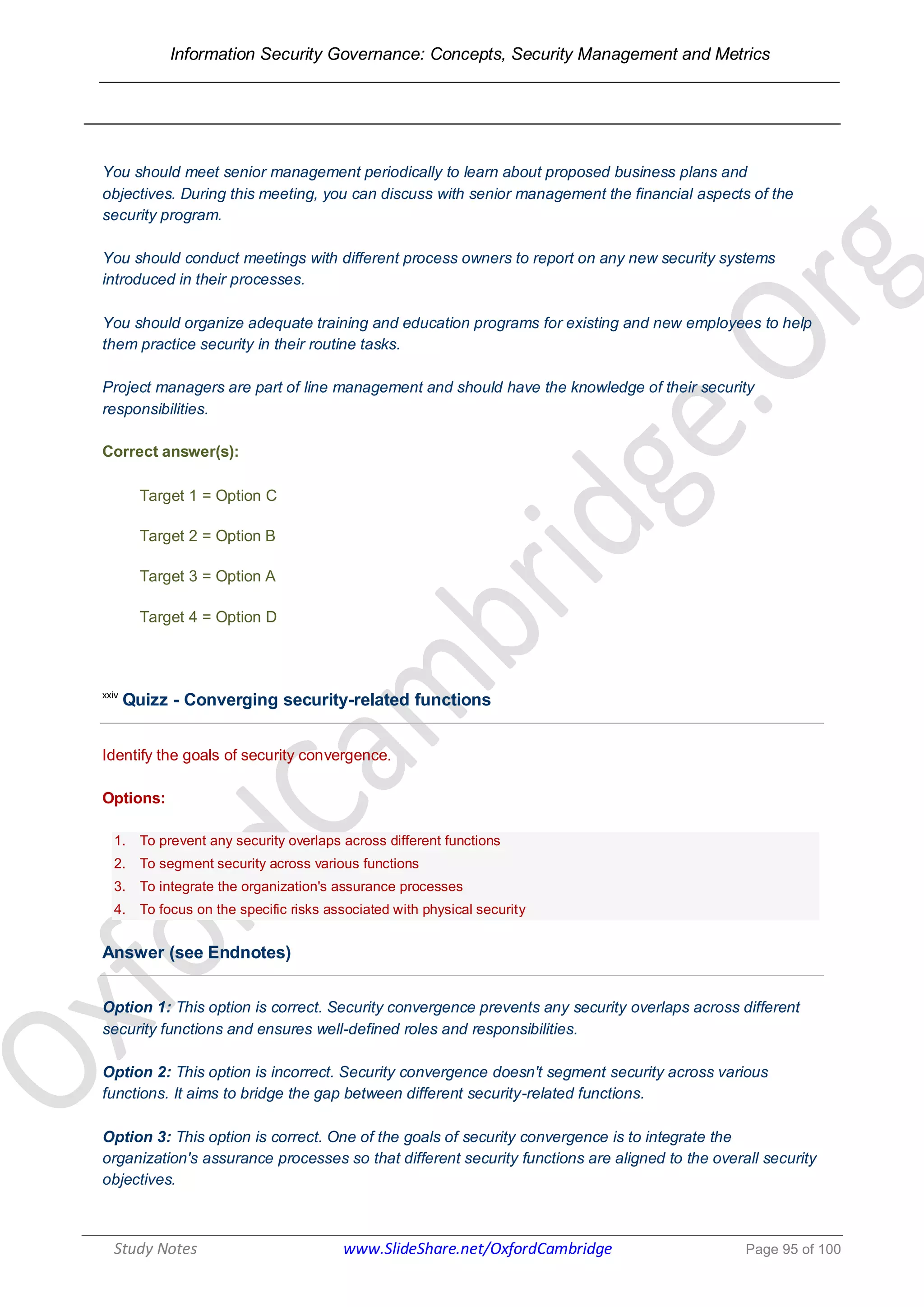 Information Security Governance: Concepts, Security Management and Metrics
______________________________________________________________________________
Study Notes www.SlideShare.net/OxfordCambridge Page 95 of 100
You should meet senior management periodically to learn about proposed business plans and
objectives. During this meeting, you can discuss with senior management the financial aspects of the
security program.
You should conduct meetings with different process owners to report on any new security systems
introduced in their processes.
You should organize adequate training and education programs for existing and new employees to help
them practice security in their routine tasks.
Project managers are part of line management and should have the knowledge of their security
responsibilities.
Correct answer(s):
Target 1 = Option C
Target 2 = Option B
Target 3 = Option A
Target 4 = Option D
xxiv
Quizz - Converging security-related functions
Identify the goals of security convergence.
Options:
1. To prevent any security overlaps across different functions
2. To segment security across various functions
3. To integrate the organization's assurance processes
4. To focus on the specific risks associated with physical security
Answer (see Endnotes)
Option 1: This option is correct. Security convergence prevents any security overlaps across different
security functions and ensures well-defined roles and responsibilities.
Option 2: This option is incorrect. Security convergence doesn't segment security across various
functions. It aims to bridge the gap between different security-related functions.
Option 3: This option is correct. One of the goals of security convergence is to integrate the
organization's assurance processes so that different security functions are aligned to the overall security
objectives.
 
