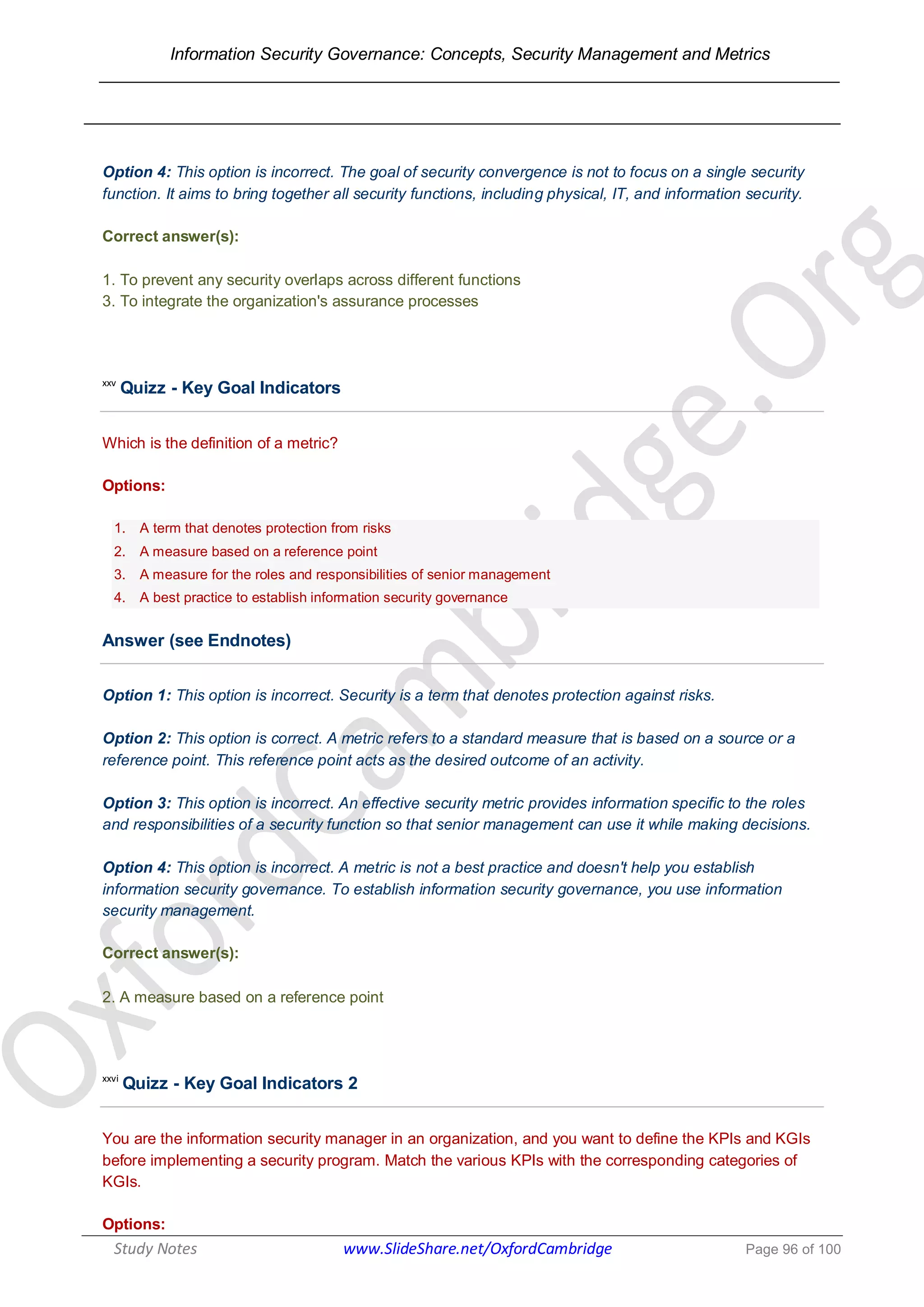 Information Security Governance: Concepts, Security Management and Metrics
______________________________________________________________________________
Study Notes www.SlideShare.net/OxfordCambridge Page 96 of 100
Option 4: This option is incorrect. The goal of security convergence is not to focus on a single security
function. It aims to bring together all security functions, including physical, IT, and information security.
Correct answer(s):
1. To prevent any security overlaps across different functions
3. To integrate the organization's assurance processes
xxv
Quizz - Key Goal Indicators
Which is the definition of a metric?
Options:
1. A term that denotes protection from risks
2. A measure based on a reference point
3. A measure for the roles and responsibilities of senior management
4. A best practice to establish information security governance
Answer (see Endnotes)
Option 1: This option is incorrect. Security is a term that denotes protection against risks.
Option 2: This option is correct. A metric refers to a standard measure that is based on a source or a
reference point. This reference point acts as the desired outcome of an activity.
Option 3: This option is incorrect. An effective security metric provides information specific to the roles
and responsibilities of a security function so that senior management can use it while making decisions.
Option 4: This option is incorrect. A metric is not a best practice and doesn't help you establish
information security governance. To establish information security governance, you use information
security management.
Correct answer(s):
2. A measure based on a reference point
xxvi
Quizz - Key Goal Indicators 2
You are the information security manager in an organization, and you want to define the KPIs and KGIs
before implementing a security program. Match the various KPIs with the corresponding categories of
KGIs.
Options:
 
